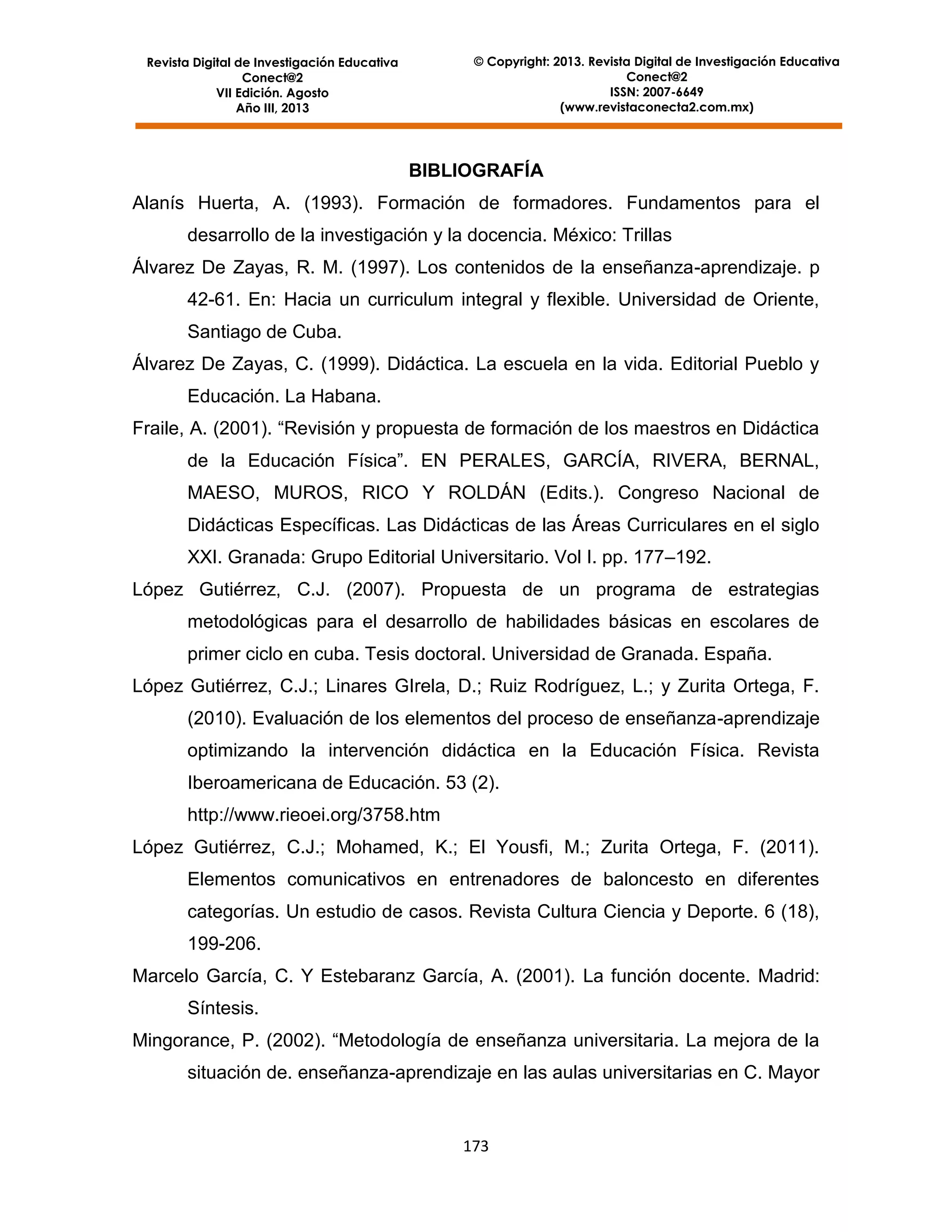 © Copyright: 2013. Revista Digital de Investigación Educativa
Conect@2
ISSN: 2007-6649
(www.revistaconecta2.com.mx)

Revista Digital de Investigación Educativa
Conect@2
VII Edición. Agosto
Año III, 2013

BIBLIOGRAFÍA
Alanís Huerta, A. (1993). Formación de formadores. Fundamentos para el
desarrollo de la investigación y la docencia. México: Trillas
Álvarez De Zayas, R. M. (1997). Los contenidos de la enseñanza-aprendizaje. p
42-61. En: Hacia un curriculum integral y flexible. Universidad de Oriente,
Santiago de Cuba.
Álvarez De Zayas, C. (1999). Didáctica. La escuela en la vida. Editorial Pueblo y
Educación. La Habana.
Fraile, A. (2001). “Revisión y propuesta de formación de los maestros en Didáctica
de la Educación Física”. EN PERALES, GARCÍA, RIVERA, BERNAL,
MAESO, MUROS, RICO Y ROLDÁN (Edits.). Congreso Nacional de
Didácticas Específicas. Las Didácticas de las Áreas Curriculares en el siglo
XXI. Granada: Grupo Editorial Universitario. Vol I. pp. 177–192.
López Gutiérrez, C.J. (2007). Propuesta de un programa de estrategias
metodológicas para el desarrollo de habilidades básicas en escolares de
primer ciclo en cuba. Tesis doctoral. Universidad de Granada. España.
López Gutiérrez, C.J.; Linares GIrela, D.; Ruiz Rodríguez, L.; y Zurita Ortega, F.
(2010). Evaluación de los elementos del proceso de enseñanza-aprendizaje
optimizando la intervención didáctica en la Educación Física. Revista
Iberoamericana de Educación. 53 (2).
http://www.rieoei.org/3758.htm
López Gutiérrez, C.J.; Mohamed, K.; El Yousfi, M.; Zurita Ortega, F. (2011).
Elementos comunicativos en entrenadores de baloncesto en diferentes
categorías. Un estudio de casos. Revista Cultura Ciencia y Deporte. 6 (18),
199-206.
Marcelo García, C. Y Estebaranz García, A. (2001). La función docente. Madrid:
Síntesis.
Mingorance, P. (2002). “Metodología de enseñanza universitaria. La mejora de la
situación de. enseñanza-aprendizaje en las aulas universitarias en C. Mayor

173

 
