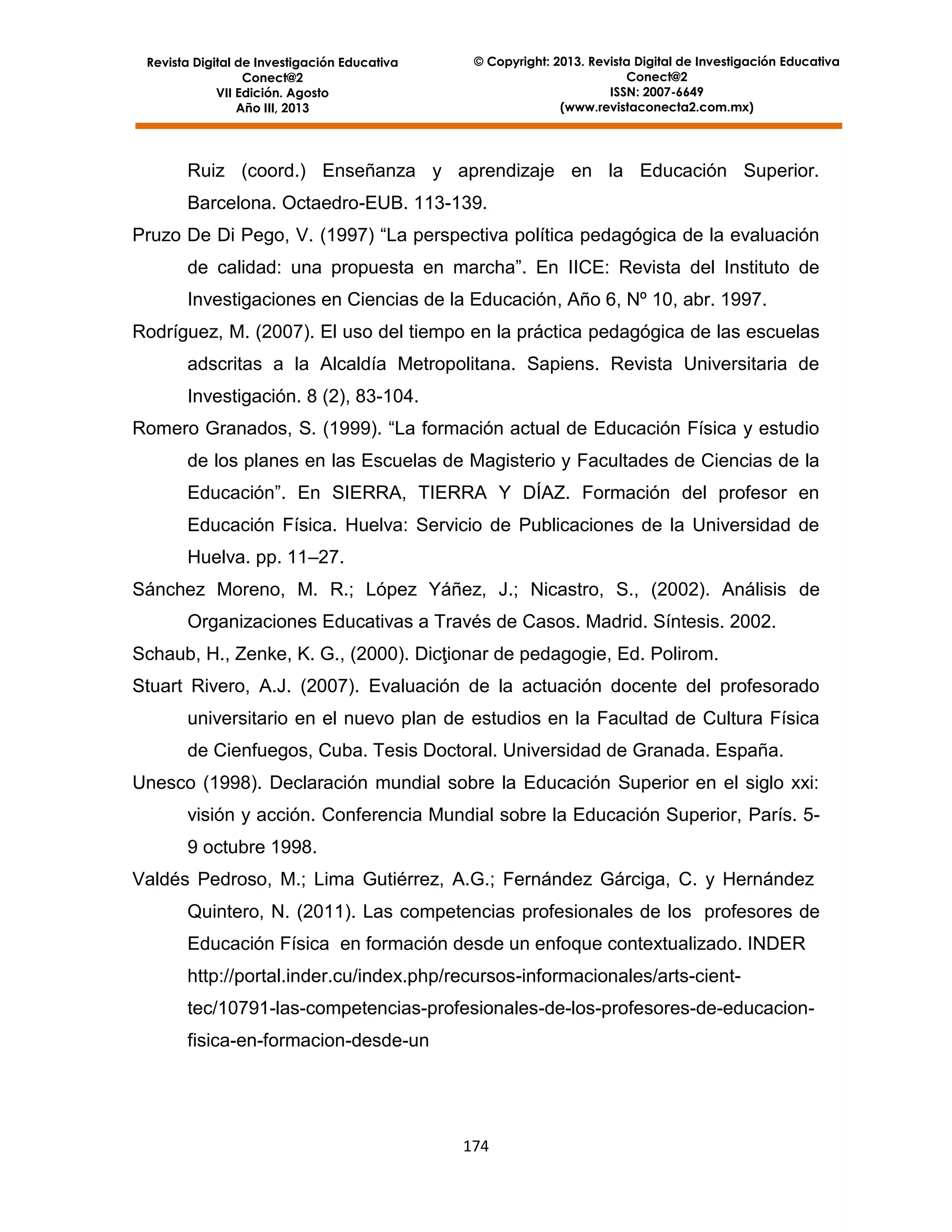 Revista Digital de Investigación Educativa
Conect@2
VII Edición. Agosto
Año III, 2013

© Copyright: 2013. Revista Digital de Investigación Educativa
Conect@2
ISSN: 2007-6649
(www.revistaconecta2.com.mx)

Ruiz (coord.) Enseñanza y aprendizaje en la Educación Superior.
Barcelona. Octaedro-EUB. 113-139.
Pruzo De Di Pego, V. (1997) “La perspectiva política pedagógica de la evaluación
de calidad: una propuesta en marcha”. En IICE: Revista del Instituto de
Investigaciones en Ciencias de la Educación, Año 6, Nº 10, abr. 1997.
Rodríguez, M. (2007). El uso del tiempo en la práctica pedagógica de las escuelas
adscritas a la Alcaldía Metropolitana. Sapiens. Revista Universitaria de
Investigación. 8 (2), 83-104.
Romero Granados, S. (1999). “La formación actual de Educación Física y estudio
de los planes en las Escuelas de Magisterio y Facultades de Ciencias de la
Educación”. En SIERRA, TIERRA Y DÍAZ. Formación del profesor en
Educación Física. Huelva: Servicio de Publicaciones de la Universidad de
Huelva. pp. 11–27.
Sánchez Moreno, M. R.; López Yáñez, J.; Nicastro, S., (2002). Análisis de
Organizaciones Educativas a Través de Casos. Madrid. Síntesis. 2002.
Schaub, H., Zenke, K. G., (2000). Dicţionar de pedagogie, Ed. Polirom.
Stuart Rivero, A.J. (2007). Evaluación de la actuación docente del profesorado
universitario en el nuevo plan de estudios en la Facultad de Cultura Física
de Cienfuegos, Cuba. Tesis Doctoral. Universidad de Granada. España.
Unesco (1998). Declaración mundial sobre la Educación Superior en el siglo xxi:
visión y acción. Conferencia Mundial sobre la Educación Superior, París. 59 octubre 1998.
Valdés Pedroso, M.; Lima Gutiérrez, A.G.; Fernández Gárciga, C. y Hernández
Quintero, N. (2011). Las competencias profesionales de los profesores de
Educación Física en formación desde un enfoque contextualizado. INDER
http://portal.inder.cu/index.php/recursos-informacionales/arts-cienttec/10791-las-competencias-profesionales-de-los-profesores-de-educacionfisica-en-formacion-desde-un

174

 
