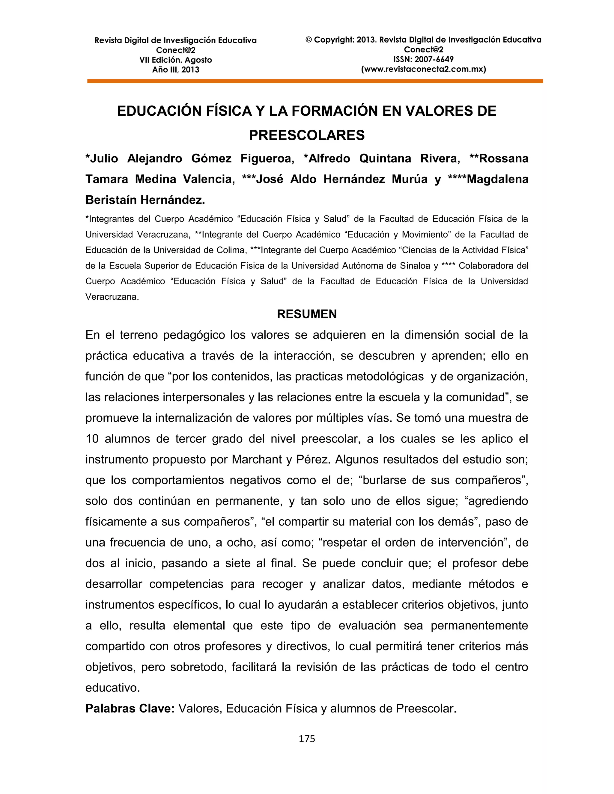 Revista Digital de Investigación Educativa
Conect@2
VII Edición. Agosto
Año III, 2013

© Copyright: 2013. Revista Digital de Investigación Educativa
Conect@2
ISSN: 2007-6649
(www.revistaconecta2.com.mx)

EDUCACIÓN FÍSICA Y LA FORMACIÓN EN VALORES DE
PREESCOLARES
*Julio Alejandro Gómez Figueroa, *Alfredo Quintana Rivera, **Rossana
Tamara Medina Valencia, ***José Aldo Hernández Murúa y ****Magdalena
Beristaín Hernández.
*Integrantes del Cuerpo Académico “Educación Física y Salud” de la Facultad de Educación Física de la
Universidad Veracruzana, **Integrante del Cuerpo Académico “Educación y Movimiento” de la Facultad de
Educación de la Universidad de Colima, ***Integrante del Cuerpo Académico “Ciencias de la Actividad Física”
de la Escuela Superior de Educación Física de la Universidad Autónoma de Sinaloa y **** Colaboradora del
Cuerpo Académico “Educación Física y Salud” de la Facultad de Educación Física de la Universidad
Veracruzana.

RESUMEN
En el terreno pedagógico los valores se adquieren en la dimensión social de la
práctica educativa a través de la interacción, se descubren y aprenden; ello en
función de que “por los contenidos, las practicas metodológicas y de organización,
las relaciones interpersonales y las relaciones entre la escuela y la comunidad”, se
promueve la internalización de valores por múltiples vías. Se tomó una muestra de
10 alumnos de tercer grado del nivel preescolar, a los cuales se les aplico el
instrumento propuesto por Marchant y Pérez. Algunos resultados del estudio son;
que los comportamientos negativos como el de; “burlarse de sus compañeros”,
solo dos continúan en permanente, y tan solo uno de ellos sigue; “agrediendo
físicamente a sus compañeros”, “el compartir su material con los demás”, paso de
una frecuencia de uno, a ocho, así como; “respetar el orden de intervención”, de
dos al inicio, pasando a siete al final. Se puede concluir que; el profesor debe
desarrollar competencias para recoger y analizar datos, mediante métodos e
instrumentos específicos, lo cual lo ayudarán a establecer criterios objetivos, junto
a ello, resulta elemental que este tipo de evaluación sea permanentemente
compartido con otros profesores y directivos, lo cual permitirá tener criterios más
objetivos, pero sobretodo, facilitará la revisión de las prácticas de todo el centro
educativo.
Palabras Clave: Valores, Educación Física y alumnos de Preescolar.
175

 