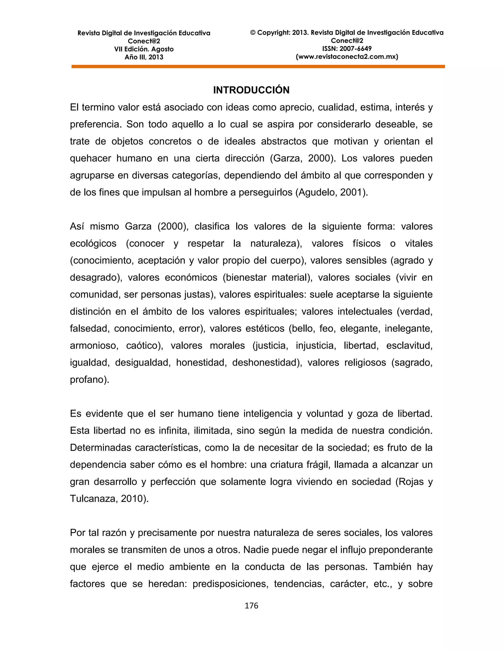 Revista Digital de Investigación Educativa
Conect@2
VII Edición. Agosto
Año III, 2013

© Copyright: 2013. Revista Digital de Investigación Educativa
Conect@2
ISSN: 2007-6649
(www.revistaconecta2.com.mx)

INTRODUCCIÓN
El termino valor está asociado con ideas como aprecio, cualidad, estima, interés y
preferencia. Son todo aquello a lo cual se aspira por considerarlo deseable, se
trate de objetos concretos o de ideales abstractos que motivan y orientan el
quehacer humano en una cierta dirección (Garza, 2000). Los valores pueden
agruparse en diversas categorías, dependiendo del ámbito al que corresponden y
de los fines que impulsan al hombre a perseguirlos (Agudelo, 2001).

Así mismo Garza (2000), clasifica los valores de la siguiente forma: valores
ecológicos (conocer y respetar la naturaleza), valores físicos o vitales
(conocimiento, aceptación y valor propio del cuerpo), valores sensibles (agrado y
desagrado), valores económicos (bienestar material), valores sociales (vivir en
comunidad, ser personas justas), valores espirituales: suele aceptarse la siguiente
distinción en el ámbito de los valores espirituales; valores intelectuales (verdad,
falsedad, conocimiento, error), valores estéticos (bello, feo, elegante, inelegante,
armonioso, caótico), valores morales (justicia, injusticia, libertad, esclavitud,
igualdad, desigualdad, honestidad, deshonestidad), valores religiosos (sagrado,
profano).

Es evidente que el ser humano tiene inteligencia y voluntad y goza de libertad.
Esta libertad no es infinita, ilimitada, sino según la medida de nuestra condición.
Determinadas características, como la de necesitar de la sociedad; es fruto de la
dependencia saber cómo es el hombre: una criatura frágil, llamada a alcanzar un
gran desarrollo y perfección que solamente logra viviendo en sociedad (Rojas y
Tulcanaza, 2010).

Por tal razón y precisamente por nuestra naturaleza de seres sociales, los valores
morales se transmiten de unos a otros. Nadie puede negar el influjo preponderante
que ejerce el medio ambiente en la conducta de las personas. También hay
factores que se heredan: predisposiciones, tendencias, carácter, etc., y sobre
176

 
