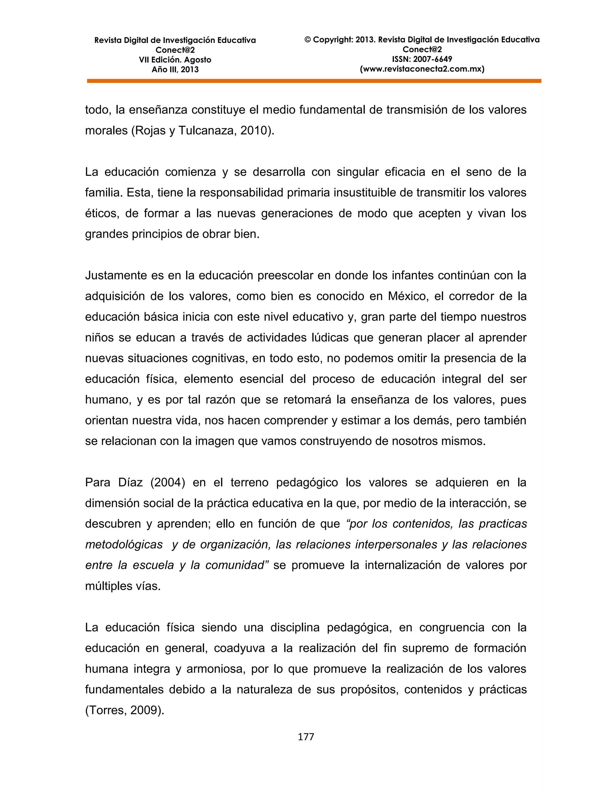 Revista Digital de Investigación Educativa
Conect@2
VII Edición. Agosto
Año III, 2013

© Copyright: 2013. Revista Digital de Investigación Educativa
Conect@2
ISSN: 2007-6649
(www.revistaconecta2.com.mx)

todo, la enseñanza constituye el medio fundamental de transmisión de los valores
morales (Rojas y Tulcanaza, 2010).

La educación comienza y se desarrolla con singular eficacia en el seno de la
familia. Esta, tiene la responsabilidad primaria insustituible de transmitir los valores
éticos, de formar a las nuevas generaciones de modo que acepten y vivan los
grandes principios de obrar bien.

Justamente es en la educación preescolar en donde los infantes continúan con la
adquisición de los valores, como bien es conocido en México, el corredor de la
educación básica inicia con este nivel educativo y, gran parte del tiempo nuestros
niños se educan a través de actividades lúdicas que generan placer al aprender
nuevas situaciones cognitivas, en todo esto, no podemos omitir la presencia de la
educación física, elemento esencial del proceso de educación integral del ser
humano, y es por tal razón que se retomará la enseñanza de los valores, pues
orientan nuestra vida, nos hacen comprender y estimar a los demás, pero también
se relacionan con la imagen que vamos construyendo de nosotros mismos.

Para Díaz (2004) en el terreno pedagógico los valores se adquieren en la
dimensión social de la práctica educativa en la que, por medio de la interacción, se
descubren y aprenden; ello en función de que “por los contenidos, las practicas
metodológicas y de organización, las relaciones interpersonales y las relaciones
entre la escuela y la comunidad” se promueve la internalización de valores por
múltiples vías.

La educación física siendo una disciplina pedagógica, en congruencia con la
educación en general, coadyuva a la realización del fin supremo de formación
humana integra y armoniosa, por lo que promueve la realización de los valores
fundamentales debido a la naturaleza de sus propósitos, contenidos y prácticas
(Torres, 2009).
177

 