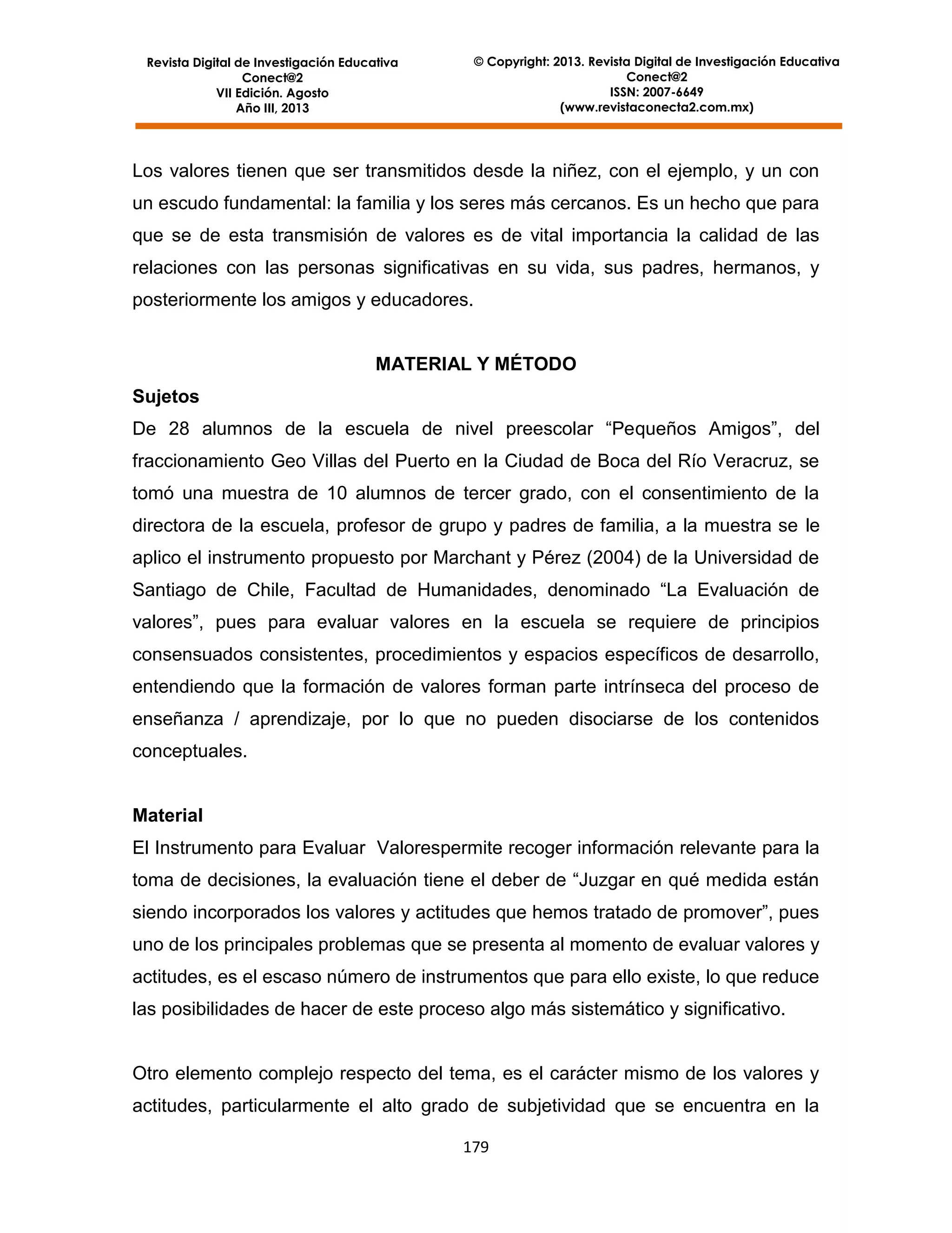 © Copyright: 2013. Revista Digital de Investigación Educativa
Conect@2
ISSN: 2007-6649
(www.revistaconecta2.com.mx)

Revista Digital de Investigación Educativa
Conect@2
VII Edición. Agosto
Año III, 2013

Los valores tienen que ser transmitidos desde la niñez, con el ejemplo, y un con
un escudo fundamental: la familia y los seres más cercanos. Es un hecho que para
que se de esta transmisión de valores es de vital importancia la calidad de las
relaciones con las personas significativas en su vida, sus padres, hermanos, y
posteriormente los amigos y educadores.

MATERIAL Y MÉTODO
Sujetos
De 28 alumnos de la escuela de nivel preescolar “Pequeños Amigos”, del
fraccionamiento Geo Villas del Puerto en la Ciudad de Boca del Río Veracruz, se
tomó una muestra de 10 alumnos de tercer grado, con el consentimiento de la
directora de la escuela, profesor de grupo y padres de familia, a la muestra se le
aplico el instrumento propuesto por Marchant y Pérez (2004) de la Universidad de
Santiago de Chile, Facultad de Humanidades, denominado “La Evaluación de
valores”, pues para evaluar valores en la escuela se requiere de principios
consensuados consistentes, procedimientos y espacios específicos de desarrollo,
entendiendo que la formación de valores forman parte intrínseca del proceso de
enseñanza / aprendizaje, por lo que no pueden disociarse de los contenidos
conceptuales.

Material
El Instrumento para Evaluar Valorespermite recoger información relevante para la
toma de decisiones, la evaluación tiene el deber de “Juzgar en qué medida están
siendo incorporados los valores y actitudes que hemos tratado de promover”, pues
uno de los principales problemas que se presenta al momento de evaluar valores y
actitudes, es el escaso número de instrumentos que para ello existe, lo que reduce
las posibilidades de hacer de este proceso algo más sistemático y significativo.

Otro elemento complejo respecto del tema, es el carácter mismo de los valores y
actitudes, particularmente el alto grado de subjetividad que se encuentra en la
179

 