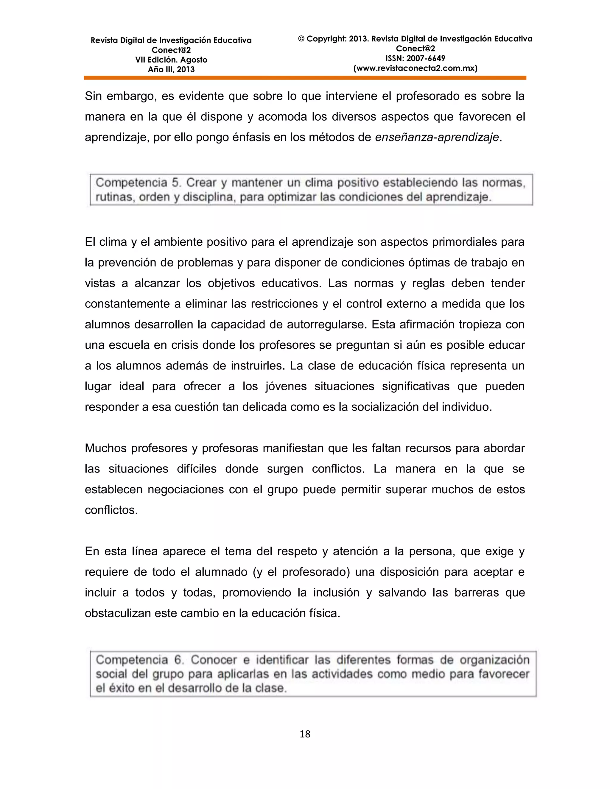 Revista Digital de Investigación Educativa
Conect@2
VII Edición. Agosto
Año III, 2013

© Copyright: 2013. Revista Digital de Investigación Educativa
Conect@2
ISSN: 2007-6649
(www.revistaconecta2.com.mx)

Sin embargo, es evidente que sobre lo que interviene el profesorado es sobre la
manera en la que él dispone y acomoda los diversos aspectos que favorecen el
aprendizaje, por ello pongo énfasis en los métodos de enseñanza-aprendizaje.

El clima y el ambiente positivo para el aprendizaje son aspectos primordiales para
la prevención de problemas y para disponer de condiciones óptimas de trabajo en
vistas a alcanzar los objetivos educativos. Las normas y reglas deben tender
constantemente a eliminar las restricciones y el control externo a medida que los
alumnos desarrollen la capacidad de autorregularse. Esta afirmación tropieza con
una escuela en crisis donde los profesores se preguntan si aún es posible educar
a los alumnos además de instruirles. La clase de educación física representa un
lugar ideal para ofrecer a los jóvenes situaciones significativas que pueden
responder a esa cuestión tan delicada como es la socialización del individuo.

Muchos profesores y profesoras manifiestan que les faltan recursos para abordar
las situaciones difíciles donde surgen conflictos. La manera en la que se
establecen negociaciones con el grupo puede permitir superar muchos de estos
conflictos.

En esta línea aparece el tema del respeto y atención a la persona, que exige y
requiere de todo el alumnado (y el profesorado) una disposición para aceptar e
incluir a todos y todas, promoviendo la inclusión y salvando las barreras que
obstaculizan este cambio en la educación física.

18

 
