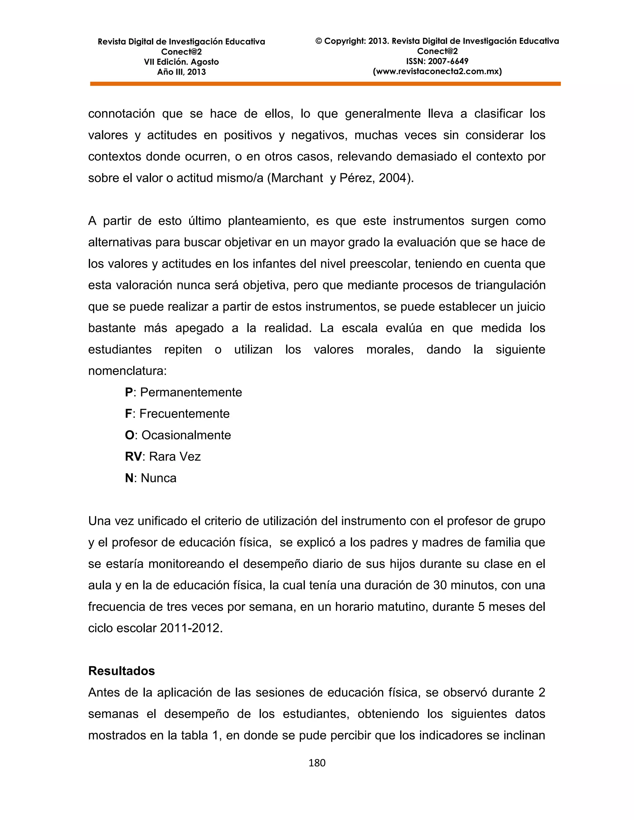 © Copyright: 2013. Revista Digital de Investigación Educativa
Conect@2
ISSN: 2007-6649
(www.revistaconecta2.com.mx)

Revista Digital de Investigación Educativa
Conect@2
VII Edición. Agosto
Año III, 2013

connotación que se hace de ellos, lo que generalmente lleva a clasificar los
valores y actitudes en positivos y negativos, muchas veces sin considerar los
contextos donde ocurren, o en otros casos, relevando demasiado el contexto por
sobre el valor o actitud mismo/a (Marchant y Pérez, 2004).

A partir de esto último planteamiento, es que este instrumentos surgen como
alternativas para buscar objetivar en un mayor grado la evaluación que se hace de
los valores y actitudes en los infantes del nivel preescolar, teniendo en cuenta que
esta valoración nunca será objetiva, pero que mediante procesos de triangulación
que se puede realizar a partir de estos instrumentos, se puede establecer un juicio
bastante más apegado a la realidad. La escala evalúa en que medida los
estudiantes repiten

o

utilizan

los

valores

morales,

dando

la

siguiente

nomenclatura:
P: Permanentemente
F: Frecuentemente
O: Ocasionalmente
RV: Rara Vez
N: Nunca

Una vez unificado el criterio de utilización del instrumento con el profesor de grupo
y el profesor de educación física, se explicó a los padres y madres de familia que
se estaría monitoreando el desempeño diario de sus hijos durante su clase en el
aula y en la de educación física, la cual tenía una duración de 30 minutos, con una
frecuencia de tres veces por semana, en un horario matutino, durante 5 meses del
ciclo escolar 2011-2012.

Resultados
Antes de la aplicación de las sesiones de educación física, se observó durante 2
semanas el desempeño de los estudiantes, obteniendo los siguientes datos
mostrados en la tabla 1, en donde se pude percibir que los indicadores se inclinan
180

 