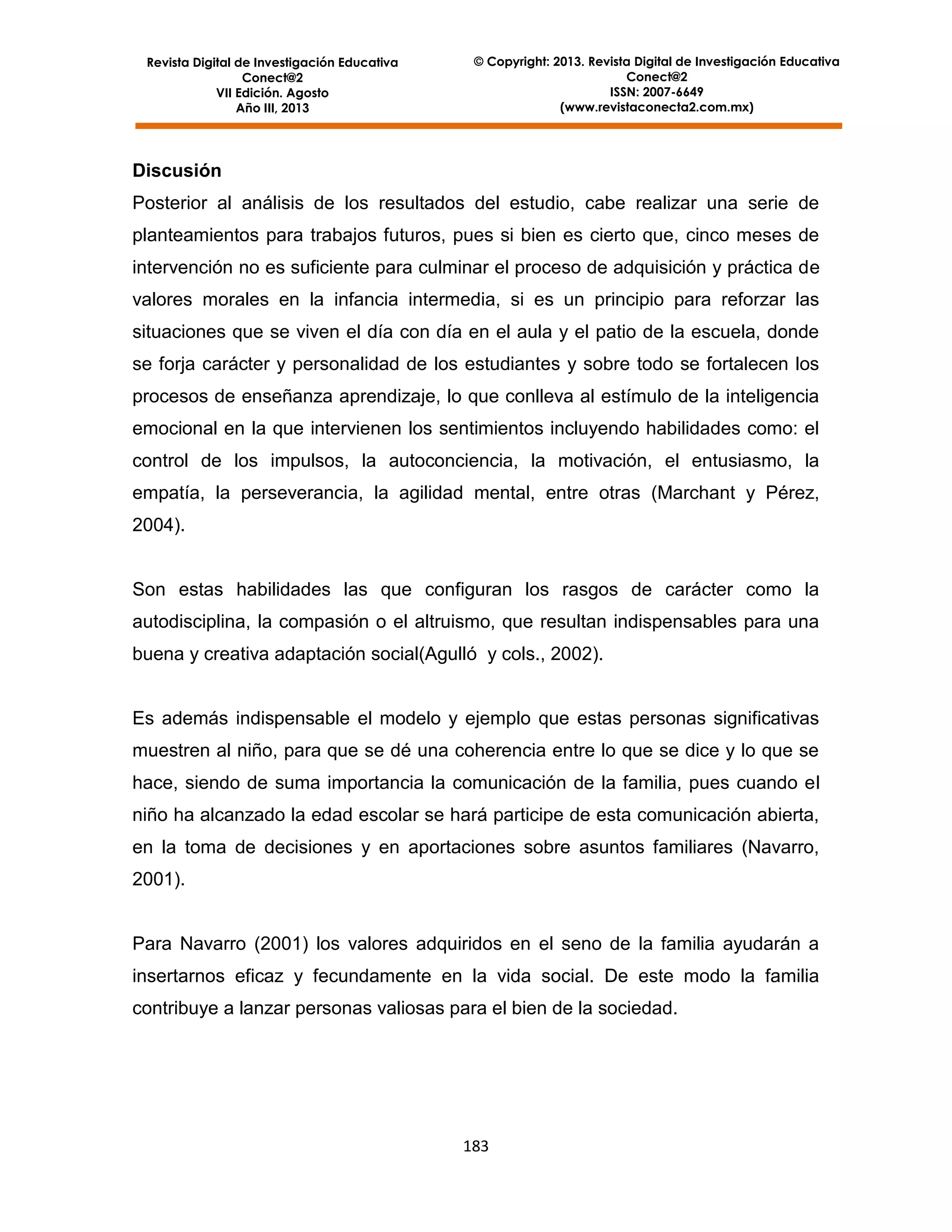 Revista Digital de Investigación Educativa
Conect@2
VII Edición. Agosto
Año III, 2013

© Copyright: 2013. Revista Digital de Investigación Educativa
Conect@2
ISSN: 2007-6649
(www.revistaconecta2.com.mx)

Discusión
Posterior al análisis de los resultados del estudio, cabe realizar una serie de
planteamientos para trabajos futuros, pues si bien es cierto que, cinco meses de
intervención no es suficiente para culminar el proceso de adquisición y práctica de
valores morales en la infancia intermedia, si es un principio para reforzar las
situaciones que se viven el día con día en el aula y el patio de la escuela, donde
se forja carácter y personalidad de los estudiantes y sobre todo se fortalecen los
procesos de enseñanza aprendizaje, lo que conlleva al estímulo de la inteligencia
emocional en la que intervienen los sentimientos incluyendo habilidades como: el
control de los impulsos, la autoconciencia, la motivación, el entusiasmo, la
empatía, la perseverancia, la agilidad mental, entre otras (Marchant y Pérez,
2004).

Son estas habilidades las que configuran los rasgos de carácter como la
autodisciplina, la compasión o el altruismo, que resultan indispensables para una
buena y creativa adaptación social(Agulló y cols., 2002).

Es además indispensable el modelo y ejemplo que estas personas significativas
muestren al niño, para que se dé una coherencia entre lo que se dice y lo que se
hace, siendo de suma importancia la comunicación de la familia, pues cuando el
niño ha alcanzado la edad escolar se hará participe de esta comunicación abierta,
en la toma de decisiones y en aportaciones sobre asuntos familiares (Navarro,
2001).

Para Navarro (2001) los valores adquiridos en el seno de la familia ayudarán a
insertarnos eficaz y fecundamente en la vida social. De este modo la familia
contribuye a lanzar personas valiosas para el bien de la sociedad.

183

 