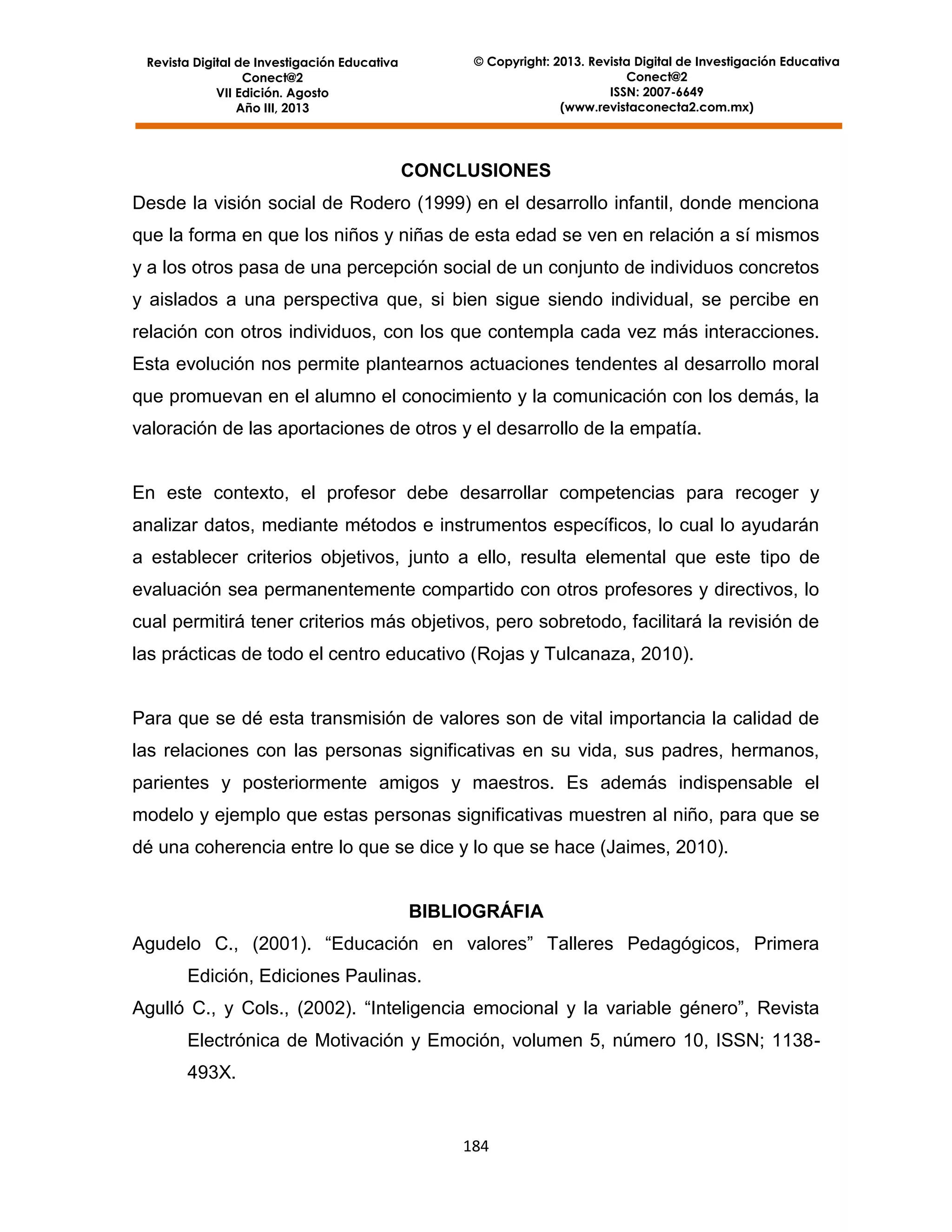 © Copyright: 2013. Revista Digital de Investigación Educativa
Conect@2
ISSN: 2007-6649
(www.revistaconecta2.com.mx)

Revista Digital de Investigación Educativa
Conect@2
VII Edición. Agosto
Año III, 2013

CONCLUSIONES
Desde la visión social de Rodero (1999) en el desarrollo infantil, donde menciona
que la forma en que los niños y niñas de esta edad se ven en relación a sí mismos
y a los otros pasa de una percepción social de un conjunto de individuos concretos
y aislados a una perspectiva que, si bien sigue siendo individual, se percibe en
relación con otros individuos, con los que contempla cada vez más interacciones.
Esta evolución nos permite plantearnos actuaciones tendentes al desarrollo moral
que promuevan en el alumno el conocimiento y la comunicación con los demás, la
valoración de las aportaciones de otros y el desarrollo de la empatía.

En este contexto, el profesor debe desarrollar competencias para recoger y
analizar datos, mediante métodos e instrumentos específicos, lo cual lo ayudarán
a establecer criterios objetivos, junto a ello, resulta elemental que este tipo de
evaluación sea permanentemente compartido con otros profesores y directivos, lo
cual permitirá tener criterios más objetivos, pero sobretodo, facilitará la revisión de
las prácticas de todo el centro educativo (Rojas y Tulcanaza, 2010).

Para que se dé esta transmisión de valores son de vital importancia la calidad de
las relaciones con las personas significativas en su vida, sus padres, hermanos,
parientes y posteriormente amigos y maestros. Es además indispensable el
modelo y ejemplo que estas personas significativas muestren al niño, para que se
dé una coherencia entre lo que se dice y lo que se hace (Jaimes, 2010).

BIBLIOGRÁFIA
Agudelo C., (2001). “Educación en valores” Talleres Pedagógicos, Primera
Edición, Ediciones Paulinas.
Agulló C., y Cols., (2002). “Inteligencia emocional y la variable género”, Revista
Electrónica de Motivación y Emoción, volumen 5, número 10, ISSN; 1138493X.

184

 
