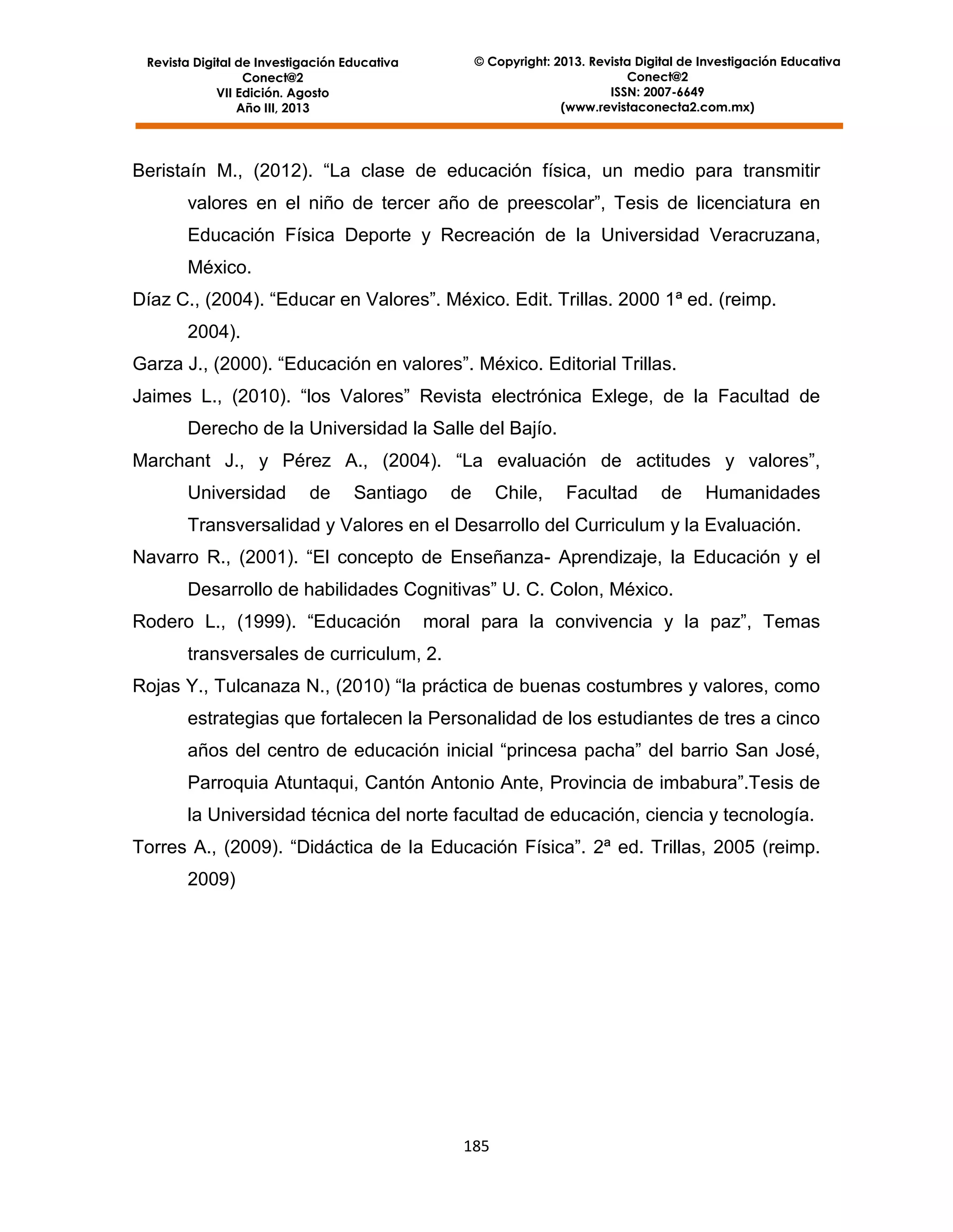 © Copyright: 2013. Revista Digital de Investigación Educativa
Conect@2
ISSN: 2007-6649
(www.revistaconecta2.com.mx)

Revista Digital de Investigación Educativa
Conect@2
VII Edición. Agosto
Año III, 2013

Beristaín M., (2012). “La clase de educación física, un medio para transmitir
valores en el niño de tercer año de preescolar”, Tesis de licenciatura en
Educación Física Deporte y Recreación de la Universidad Veracruzana,
México.
Díaz C., (2004). “Educar en Valores”. México. Edit. Trillas. 2000 1ª ed. (reimp.
2004).
Garza J., (2000). “Educación en valores”. México. Editorial Trillas.
Jaimes L., (2010). “los Valores” Revista electrónica Exlege, de la Facultad de
Derecho de la Universidad la Salle del Bajío.
Marchant J., y Pérez A., (2004). “La evaluación de actitudes y valores”,
Universidad

de

Santiago

de

Chile,

Facultad

de

Humanidades

Transversalidad y Valores en el Desarrollo del Curriculum y la Evaluación.
Navarro R., (2001). “El concepto de Enseñanza- Aprendizaje, la Educación y el
Desarrollo de habilidades Cognitivas” U. C. Colon, México.
Rodero L., (1999). “Educación

moral para la convivencia y la paz”, Temas

transversales de curriculum, 2.
Rojas Y., Tulcanaza N., (2010) “la práctica de buenas costumbres y valores, como
estrategias que fortalecen la Personalidad de los estudiantes de tres a cinco
años del centro de educación inicial “princesa pacha” del barrio San José,
Parroquia Atuntaqui, Cantón Antonio Ante, Provincia de imbabura”.Tesis de
la Universidad técnica del norte facultad de educación, ciencia y tecnología.
Torres A., (2009). “Didáctica de la Educación Física”. 2ª ed. Trillas, 2005 (reimp.
2009)

185

 