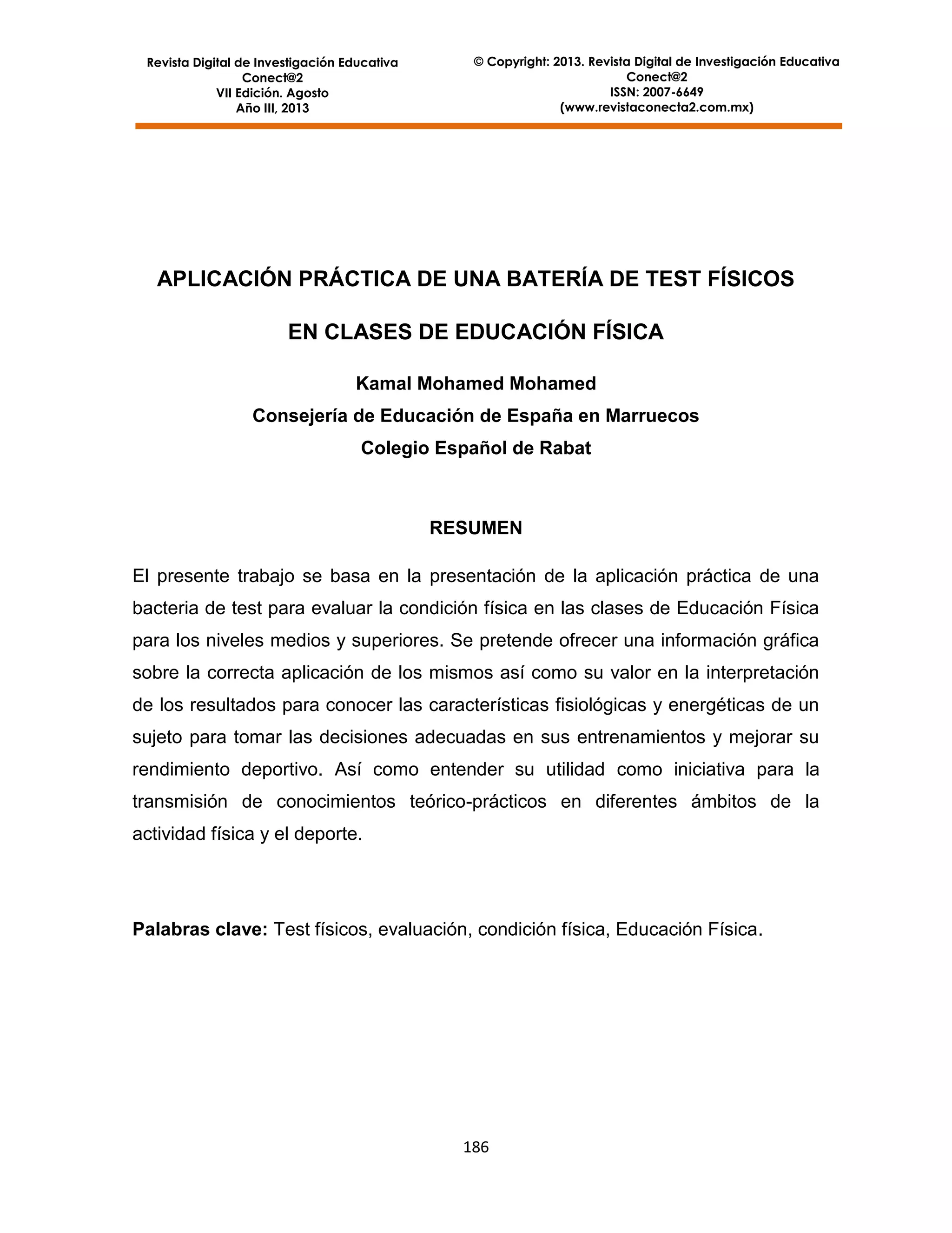 Revista Digital de Investigación Educativa
Conect@2
VII Edición. Agosto
Año III, 2013

© Copyright: 2013. Revista Digital de Investigación Educativa
Conect@2
ISSN: 2007-6649
(www.revistaconecta2.com.mx)

APLICACIÓN PRÁCTICA DE UNA BATERÍA DE TEST FÍSICOS
EN CLASES DE EDUCACIÓN FÍSICA
Kamal Mohamed Mohamed
Consejería de Educación de España en Marruecos
Colegio Español de Rabat

RESUMEN
El presente trabajo se basa en la presentación de la aplicación práctica de una
bacteria de test para evaluar la condición física en las clases de Educación Física
para los niveles medios y superiores. Se pretende ofrecer una información gráfica
sobre la correcta aplicación de los mismos así como su valor en la interpretación
de los resultados para conocer las características fisiológicas y energéticas de un
sujeto para tomar las decisiones adecuadas en sus entrenamientos y mejorar su
rendimiento deportivo. Así como entender su utilidad como iniciativa para la
transmisión de conocimientos teórico-prácticos en diferentes ámbitos de la
actividad física y el deporte.

Palabras clave: Test físicos, evaluación, condición física, Educación Física.

186

 