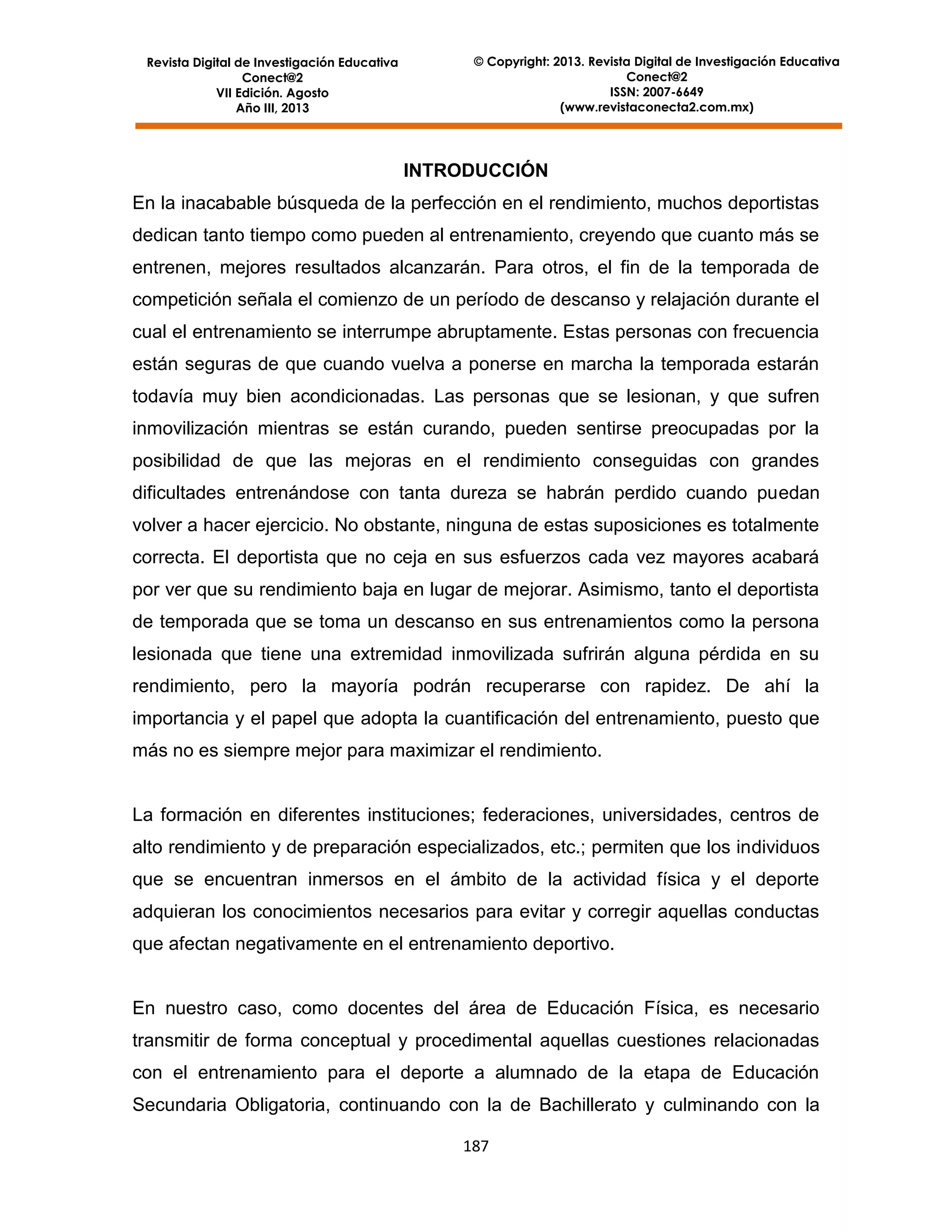Revista Digital de Investigación Educativa
Conect@2
VII Edición. Agosto
Año III, 2013

© Copyright: 2013. Revista Digital de Investigación Educativa
Conect@2
ISSN: 2007-6649
(www.revistaconecta2.com.mx)

INTRODUCCIÓN
En la inacabable búsqueda de la perfección en el rendimiento, muchos deportistas
dedican tanto tiempo como pueden al entrenamiento, creyendo que cuanto más se
entrenen, mejores resultados alcanzarán. Para otros, el fin de la temporada de
competición señala el comienzo de un período de descanso y relajación durante el
cual el entrenamiento se interrumpe abruptamente. Estas personas con frecuencia
están seguras de que cuando vuelva a ponerse en marcha la temporada estarán
todavía muy bien acondicionadas. Las personas que se lesionan, y que sufren
inmovilización mientras se están curando, pueden sentirse preocupadas por la
posibilidad de que las mejoras en el rendimiento conseguidas con grandes
dificultades entrenándose con tanta dureza se habrán perdido cuando puedan
volver a hacer ejercicio. No obstante, ninguna de estas suposiciones es totalmente
correcta. El deportista que no ceja en sus esfuerzos cada vez mayores acabará
por ver que su rendimiento baja en lugar de mejorar. Asimismo, tanto el deportista
de temporada que se toma un descanso en sus entrenamientos como la persona
lesionada que tiene una extremidad inmovilizada sufrirán alguna pérdida en su
rendimiento, pero la mayoría podrán recuperarse con rapidez. De ahí la
importancia y el papel que adopta la cuantificación del entrenamiento, puesto que
más no es siempre mejor para maximizar el rendimiento.

La formación en diferentes instituciones; federaciones, universidades, centros de
alto rendimiento y de preparación especializados, etc.; permiten que los individuos
que se encuentran inmersos en el ámbito de la actividad física y el deporte
adquieran los conocimientos necesarios para evitar y corregir aquellas conductas
que afectan negativamente en el entrenamiento deportivo.

En nuestro caso, como docentes del área de Educación Física, es necesario
transmitir de forma conceptual y procedimental aquellas cuestiones relacionadas
con el entrenamiento para el deporte a alumnado de la etapa de Educación
Secundaria Obligatoria, continuando con la de Bachillerato y culminando con la
187

 