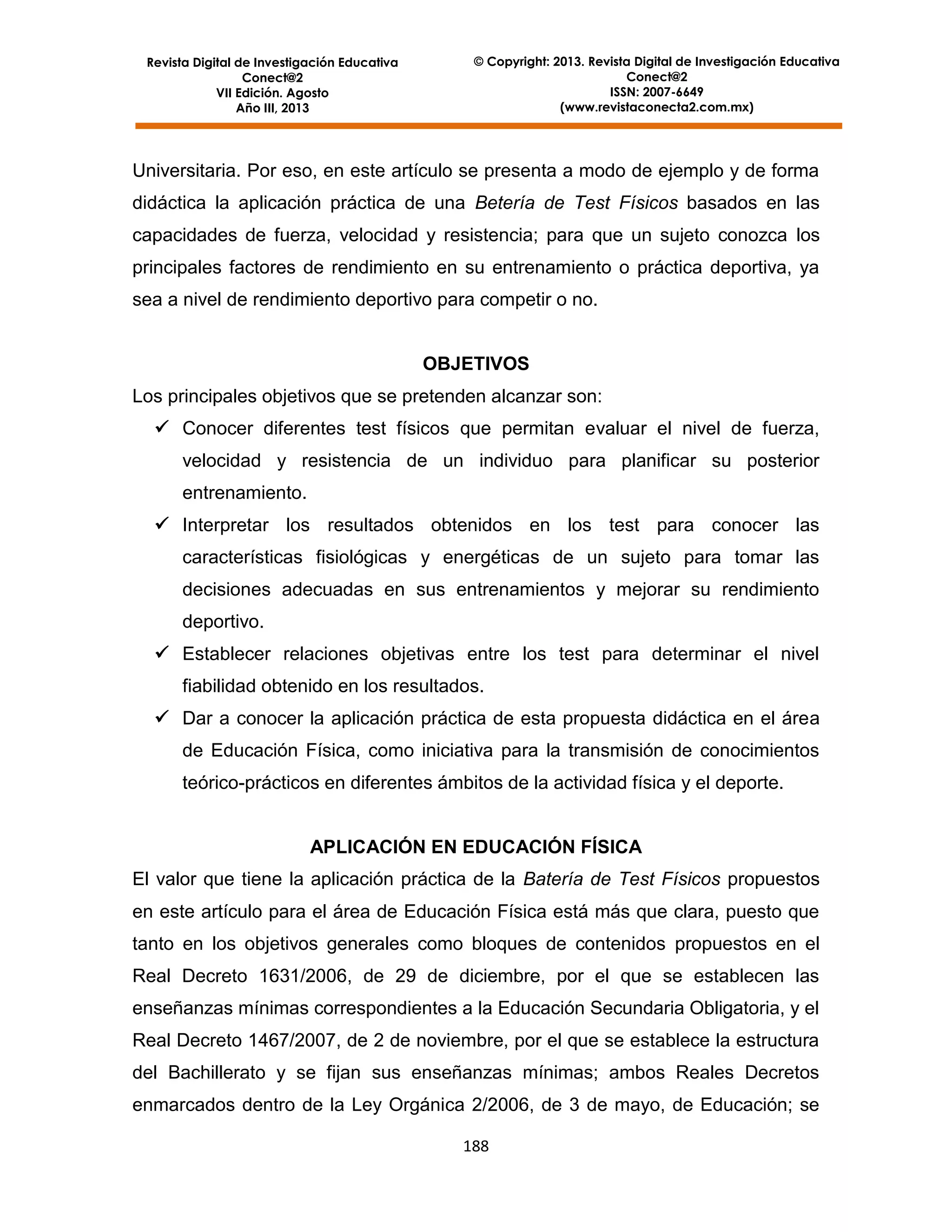 Revista Digital de Investigación Educativa
Conect@2
VII Edición. Agosto
Año III, 2013

© Copyright: 2013. Revista Digital de Investigación Educativa
Conect@2
ISSN: 2007-6649
(www.revistaconecta2.com.mx)

Universitaria. Por eso, en este artículo se presenta a modo de ejemplo y de forma
didáctica la aplicación práctica de una Betería de Test Físicos basados en las
capacidades de fuerza, velocidad y resistencia; para que un sujeto conozca los
principales factores de rendimiento en su entrenamiento o práctica deportiva, ya
sea a nivel de rendimiento deportivo para competir o no.

OBJETIVOS
Los principales objetivos que se pretenden alcanzar son:
 Conocer diferentes test físicos que permitan evaluar el nivel de fuerza,
velocidad y resistencia de un individuo para planificar su posterior
entrenamiento.
 Interpretar los resultados obtenidos en los test para conocer las
características fisiológicas y energéticas de un sujeto para tomar las
decisiones adecuadas en sus entrenamientos y mejorar su rendimiento
deportivo.
 Establecer relaciones objetivas entre los test para determinar el nivel
fiabilidad obtenido en los resultados.
 Dar a conocer la aplicación práctica de esta propuesta didáctica en el área
de Educación Física, como iniciativa para la transmisión de conocimientos
teórico-prácticos en diferentes ámbitos de la actividad física y el deporte.

APLICACIÓN EN EDUCACIÓN FÍSICA
El valor que tiene la aplicación práctica de la Batería de Test Físicos propuestos
en este artículo para el área de Educación Física está más que clara, puesto que
tanto en los objetivos generales como bloques de contenidos propuestos en el
Real Decreto 1631/2006, de 29 de diciembre, por el que se establecen las
enseñanzas mínimas correspondientes a la Educación Secundaria Obligatoria, y el
Real Decreto 1467/2007, de 2 de noviembre, por el que se establece la estructura
del Bachillerato y se fijan sus enseñanzas mínimas; ambos Reales Decretos
enmarcados dentro de la Ley Orgánica 2/2006, de 3 de mayo, de Educación; se
188

 