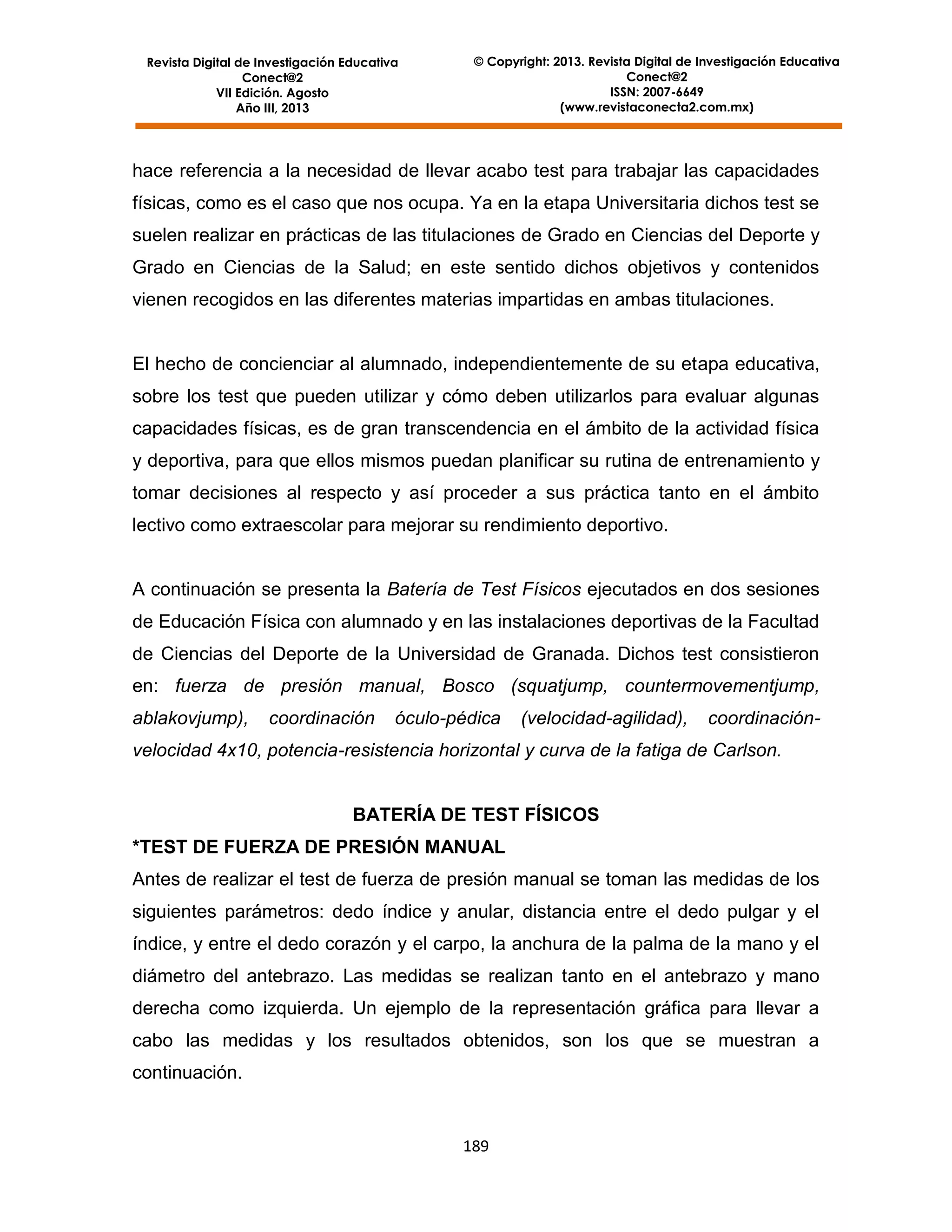 Revista Digital de Investigación Educativa
Conect@2
VII Edición. Agosto
Año III, 2013

© Copyright: 2013. Revista Digital de Investigación Educativa
Conect@2
ISSN: 2007-6649
(www.revistaconecta2.com.mx)

hace referencia a la necesidad de llevar acabo test para trabajar las capacidades
físicas, como es el caso que nos ocupa. Ya en la etapa Universitaria dichos test se
suelen realizar en prácticas de las titulaciones de Grado en Ciencias del Deporte y
Grado en Ciencias de la Salud; en este sentido dichos objetivos y contenidos
vienen recogidos en las diferentes materias impartidas en ambas titulaciones.

El hecho de concienciar al alumnado, independientemente de su etapa educativa,
sobre los test que pueden utilizar y cómo deben utilizarlos para evaluar algunas
capacidades físicas, es de gran transcendencia en el ámbito de la actividad física
y deportiva, para que ellos mismos puedan planificar su rutina de entrenamiento y
tomar decisiones al respecto y así proceder a sus práctica tanto en el ámbito
lectivo como extraescolar para mejorar su rendimiento deportivo.

A continuación se presenta la Batería de Test Físicos ejecutados en dos sesiones
de Educación Física con alumnado y en las instalaciones deportivas de la Facultad
de Ciencias del Deporte de la Universidad de Granada. Dichos test consistieron
en: fuerza de presión manual, Bosco (squatjump, countermovementjump,
ablakovjump),

coordinación

óculo-pédica

(velocidad-agilidad),

coordinación-

velocidad 4x10, potencia-resistencia horizontal y curva de la fatiga de Carlson.

BATERÍA DE TEST FÍSICOS
*TEST DE FUERZA DE PRESIÓN MANUAL
Antes de realizar el test de fuerza de presión manual se toman las medidas de los
siguientes parámetros: dedo índice y anular, distancia entre el dedo pulgar y el
índice, y entre el dedo corazón y el carpo, la anchura de la palma de la mano y el
diámetro del antebrazo. Las medidas se realizan tanto en el antebrazo y mano
derecha como izquierda. Un ejemplo de la representación gráfica para llevar a
cabo las medidas y los resultados obtenidos, son los que se muestran a
continuación.

189

 