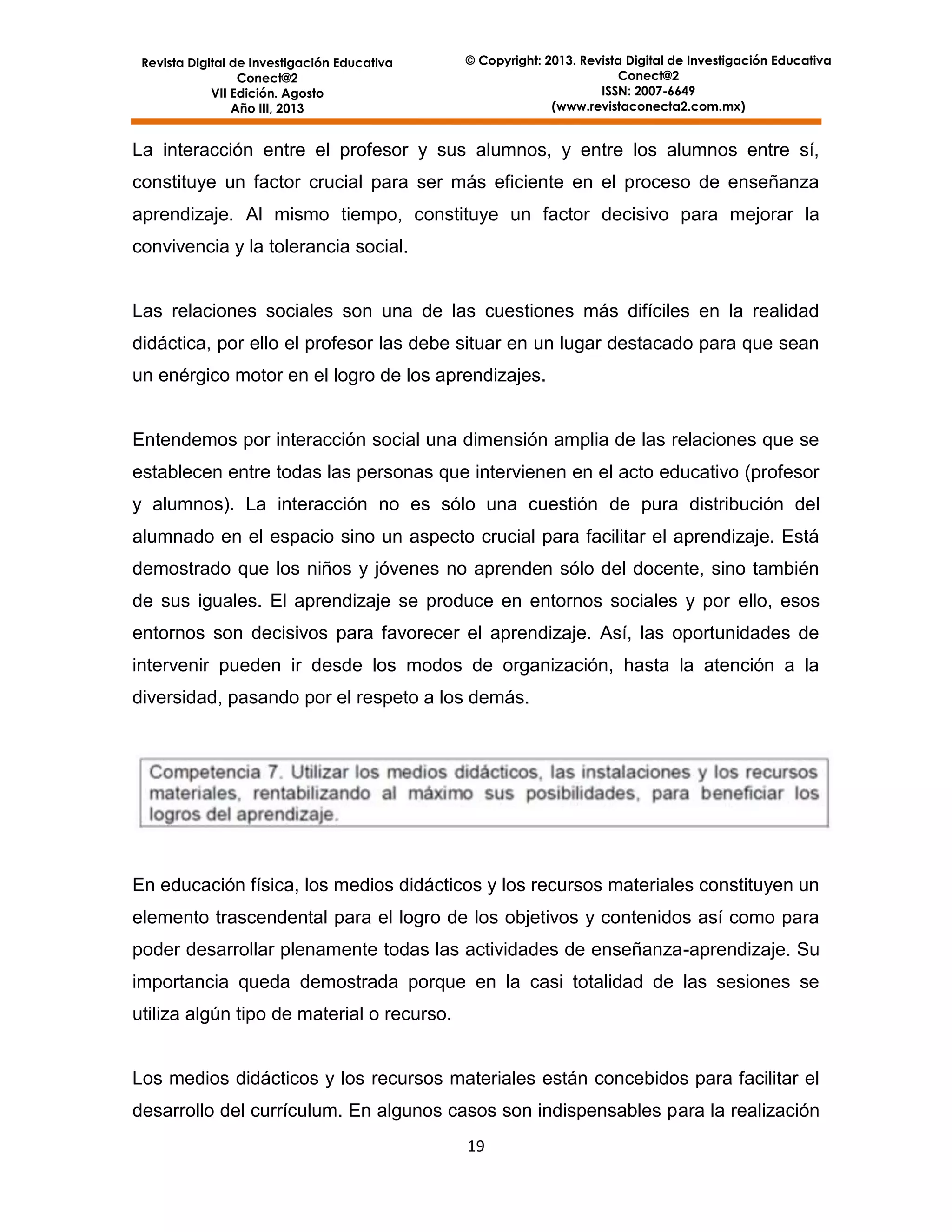 Revista Digital de Investigación Educativa
Conect@2
VII Edición. Agosto
Año III, 2013

© Copyright: 2013. Revista Digital de Investigación Educativa
Conect@2
ISSN: 2007-6649
(www.revistaconecta2.com.mx)

La interacción entre el profesor y sus alumnos, y entre los alumnos entre sí,
constituye un factor crucial para ser más eficiente en el proceso de enseñanza
aprendizaje. Al mismo tiempo, constituye un factor decisivo para mejorar la
convivencia y la tolerancia social.

Las relaciones sociales son una de las cuestiones más difíciles en la realidad
didáctica, por ello el profesor las debe situar en un lugar destacado para que sean
un enérgico motor en el logro de los aprendizajes.

Entendemos por interacción social una dimensión amplia de las relaciones que se
establecen entre todas las personas que intervienen en el acto educativo (profesor
y alumnos). La interacción no es sólo una cuestión de pura distribución del
alumnado en el espacio sino un aspecto crucial para facilitar el aprendizaje. Está
demostrado que los niños y jóvenes no aprenden sólo del docente, sino también
de sus iguales. El aprendizaje se produce en entornos sociales y por ello, esos
entornos son decisivos para favorecer el aprendizaje. Así, las oportunidades de
intervenir pueden ir desde los modos de organización, hasta la atención a la
diversidad, pasando por el respeto a los demás.

En educación física, los medios didácticos y los recursos materiales constituyen un
elemento trascendental para el logro de los objetivos y contenidos así como para
poder desarrollar plenamente todas las actividades de enseñanza-aprendizaje. Su
importancia queda demostrada porque en la casi totalidad de las sesiones se
utiliza algún tipo de material o recurso.

Los medios didácticos y los recursos materiales están concebidos para facilitar el
desarrollo del currículum. En algunos casos son indispensables para la realización
19

 