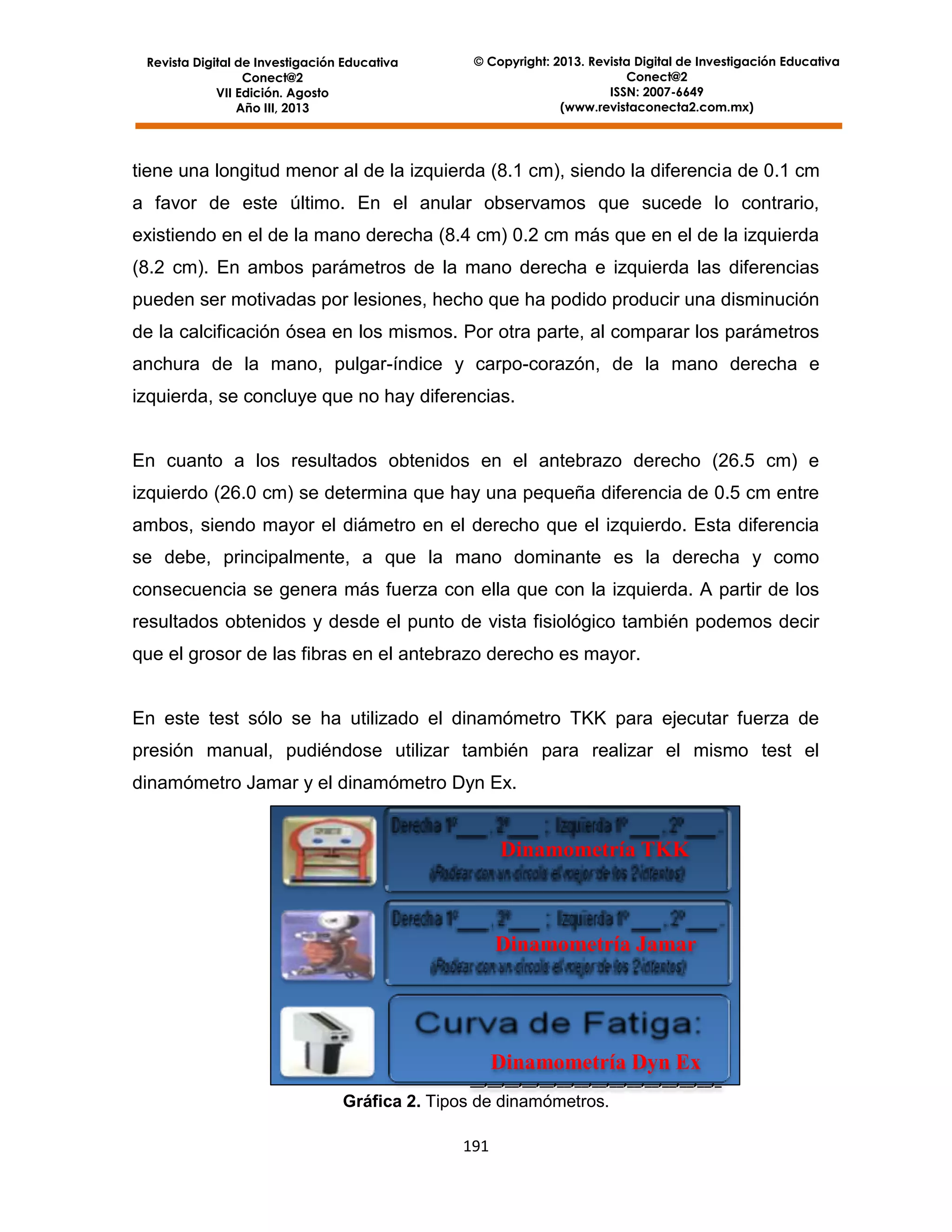 Revista Digital de Investigación Educativa
Conect@2
VII Edición. Agosto
Año III, 2013

© Copyright: 2013. Revista Digital de Investigación Educativa
Conect@2
ISSN: 2007-6649
(www.revistaconecta2.com.mx)

tiene una longitud menor al de la izquierda (8.1 cm), siendo la diferencia de 0.1 cm
a favor de este último. En el anular observamos que sucede lo contrario,
existiendo en el de la mano derecha (8.4 cm) 0.2 cm más que en el de la izquierda
(8.2 cm). En ambos parámetros de la mano derecha e izquierda las diferencias
pueden ser motivadas por lesiones, hecho que ha podido producir una disminución
de la calcificación ósea en los mismos. Por otra parte, al comparar los parámetros
anchura de la mano, pulgar-índice y carpo-corazón, de la mano derecha e
izquierda, se concluye que no hay diferencias.

En cuanto a los resultados obtenidos en el antebrazo derecho (26.5 cm) e
izquierdo (26.0 cm) se determina que hay una pequeña diferencia de 0.5 cm entre
ambos, siendo mayor el diámetro en el derecho que el izquierdo. Esta diferencia
se debe, principalmente, a que la mano dominante es la derecha y como
consecuencia se genera más fuerza con ella que con la izquierda. A partir de los
resultados obtenidos y desde el punto de vista fisiológico también podemos decir
que el grosor de las fibras en el antebrazo derecho es mayor.

En este test sólo se ha utilizado el dinamómetro TKK para ejecutar fuerza de
presión manual, pudiéndose utilizar también para realizar el mismo test el
dinamómetro Jamar y el dinamómetro Dyn Ex.

Dinamometría TKK

Dinamometría Jamar

Dinamometría Dyn Ex
__,__,__,__,__,__,__,__,__,__,__,__,__,__,_

Gráfica 2. Tipos de dinamómetros.
191

 