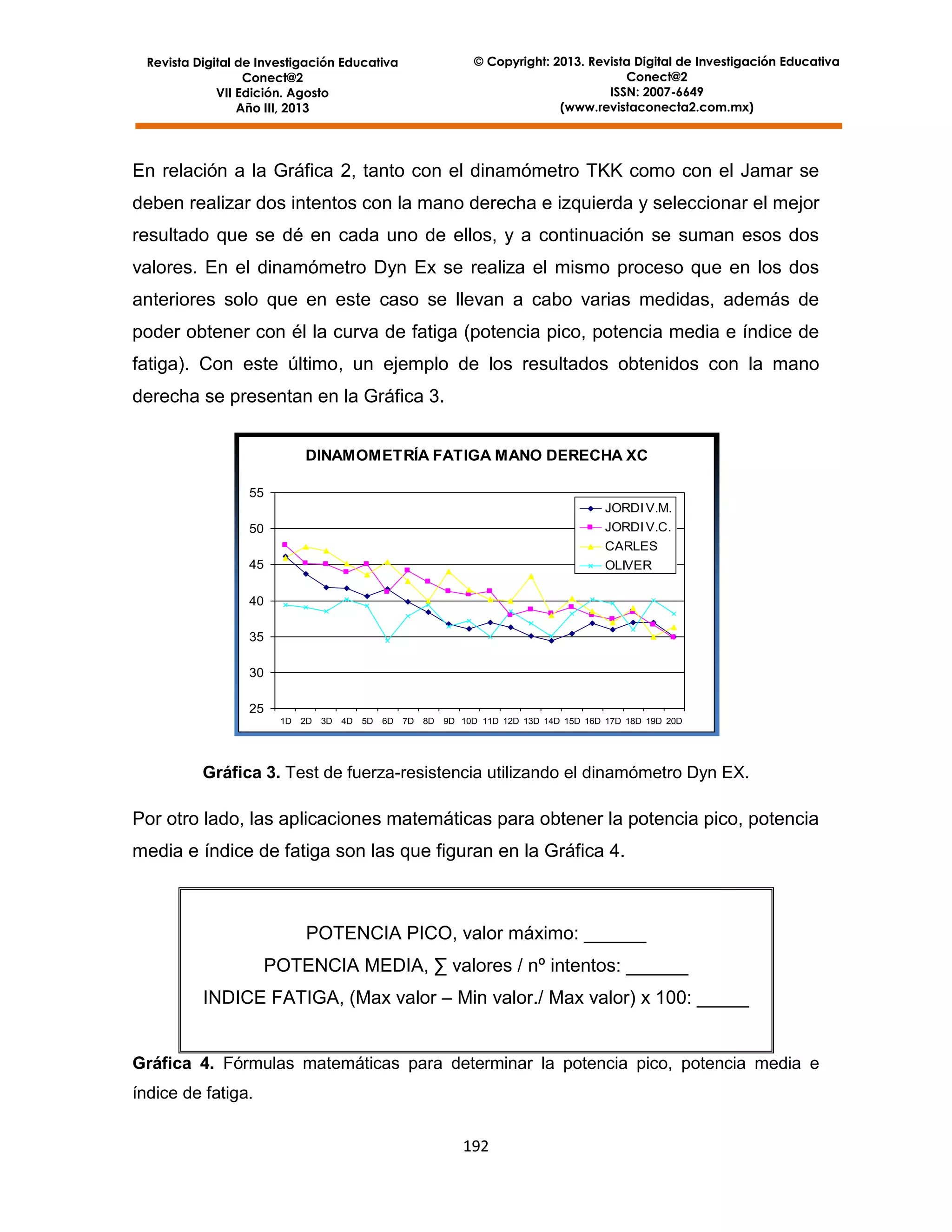 © Copyright: 2013. Revista Digital de Investigación Educativa
Conect@2
ISSN: 2007-6649
(www.revistaconecta2.com.mx)

Revista Digital de Investigación Educativa
Conect@2
VII Edición. Agosto
Año III, 2013

En relación a la Gráfica 2, tanto con el dinamómetro TKK como con el Jamar se
deben realizar dos intentos con la mano derecha e izquierda y seleccionar el mejor
resultado que se dé en cada uno de ellos, y a continuación se suman esos dos
valores. En el dinamómetro Dyn Ex se realiza el mismo proceso que en los dos
anteriores solo que en este caso se llevan a cabo varias medidas, además de
poder obtener con él la curva de fatiga (potencia pico, potencia media e índice de
fatiga). Con este último, un ejemplo de los resultados obtenidos con la mano
derecha se presentan en la Gráfica 3.
DINAMOMETRÍA FATIGA MANO DERECHA XC
55
JORDI V.M.
JORDI V.C.

50

CARLES
45

OLIVER

40
35
30
25
1D

2D

3D

4D

5D

6D

7D

8D

9D 10D 11D 12D 13D 14D 15D 16D 17D 18D 19D 20D

Gráfica 3. Test de fuerza-resistencia utilizando el dinamómetro Dyn EX.

Por otro lado, las aplicaciones matemáticas para obtener la potencia pico, potencia
media e índice de fatiga son las que figuran en la Gráfica 4.

POTENCIA PICO, valor máximo: ______
POTENCIA MEDIA, ∑ valores / nº intentos: ______
INDICE FATIGA, (Max valor – Min valor./ Max valor) x 100: _____

Gráfica 4. Fórmulas matemáticas para determinar la potencia pico, potencia media e
índice de fatiga.
192

 