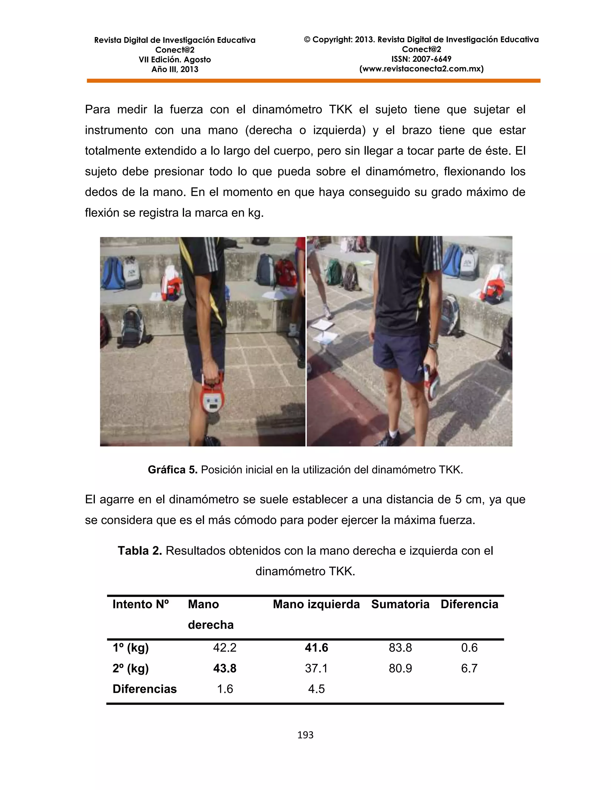 Revista Digital de Investigación Educativa
Conect@2
VII Edición. Agosto
Año III, 2013

© Copyright: 2013. Revista Digital de Investigación Educativa
Conect@2
ISSN: 2007-6649
(www.revistaconecta2.com.mx)

Para medir la fuerza con el dinamómetro TKK el sujeto tiene que sujetar el
instrumento con una mano (derecha o izquierda) y el brazo tiene que estar
totalmente extendido a lo largo del cuerpo, pero sin llegar a tocar parte de éste. El
sujeto debe presionar todo lo que pueda sobre el dinamómetro, flexionando los
dedos de la mano. En el momento en que haya conseguido su grado máximo de
flexión se registra la marca en kg.

Gráfica 5. Posición inicial en la utilización del dinamómetro TKK.

El agarre en el dinamómetro se suele establecer a una distancia de 5 cm, ya que
se considera que es el más cómodo para poder ejercer la máxima fuerza.
Tabla 2. Resultados obtenidos con la mano derecha e izquierda con el
dinamómetro TKK.
Intento Nº

Mano

Mano izquierda Sumatoria Diferencia

derecha
1º (kg)

42.2

41.6

83.8

0.6

2º (kg)

43.8

37.1

80.9

6.7

Diferencias

1.6

4.5

193

 