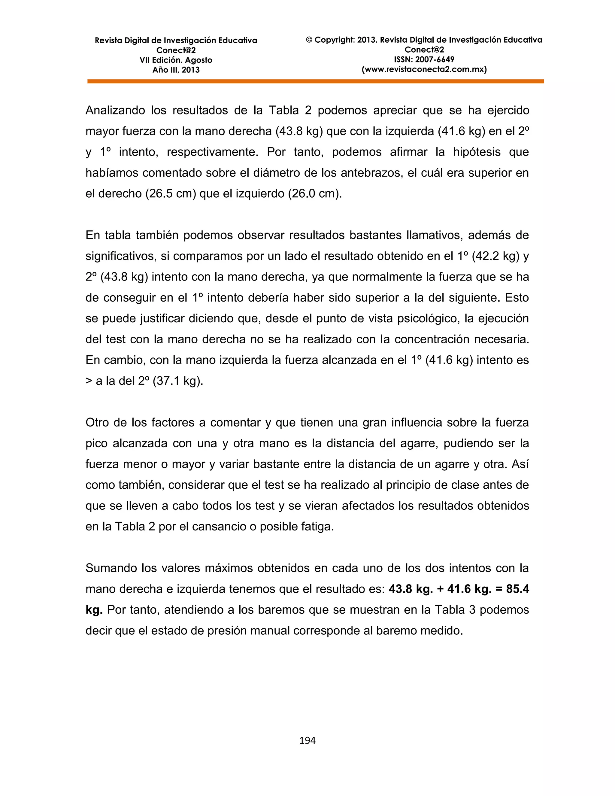 Revista Digital de Investigación Educativa
Conect@2
VII Edición. Agosto
Año III, 2013

© Copyright: 2013. Revista Digital de Investigación Educativa
Conect@2
ISSN: 2007-6649
(www.revistaconecta2.com.mx)

Analizando los resultados de la Tabla 2 podemos apreciar que se ha ejercido
mayor fuerza con la mano derecha (43.8 kg) que con la izquierda (41.6 kg) en el 2º
y 1º intento, respectivamente. Por tanto, podemos afirmar la hipótesis que
habíamos comentado sobre el diámetro de los antebrazos, el cuál era superior en
el derecho (26.5 cm) que el izquierdo (26.0 cm).

En tabla también podemos observar resultados bastantes llamativos, además de
significativos, si comparamos por un lado el resultado obtenido en el 1º (42.2 kg) y
2º (43.8 kg) intento con la mano derecha, ya que normalmente la fuerza que se ha
de conseguir en el 1º intento debería haber sido superior a la del siguiente. Esto
se puede justificar diciendo que, desde el punto de vista psicológico, la ejecución
del test con la mano derecha no se ha realizado con la concentración necesaria.
En cambio, con la mano izquierda la fuerza alcanzada en el 1º (41.6 kg) intento es
> a la del 2º (37.1 kg).

Otro de los factores a comentar y que tienen una gran influencia sobre la fuerza
pico alcanzada con una y otra mano es la distancia del agarre, pudiendo ser la
fuerza menor o mayor y variar bastante entre la distancia de un agarre y otra. Así
como también, considerar que el test se ha realizado al principio de clase antes de
que se lleven a cabo todos los test y se vieran afectados los resultados obtenidos
en la Tabla 2 por el cansancio o posible fatiga.

Sumando los valores máximos obtenidos en cada uno de los dos intentos con la
mano derecha e izquierda tenemos que el resultado es: 43.8 kg. + 41.6 kg. = 85.4
kg. Por tanto, atendiendo a los baremos que se muestran en la Tabla 3 podemos
decir que el estado de presión manual corresponde al baremo medido.

194

 