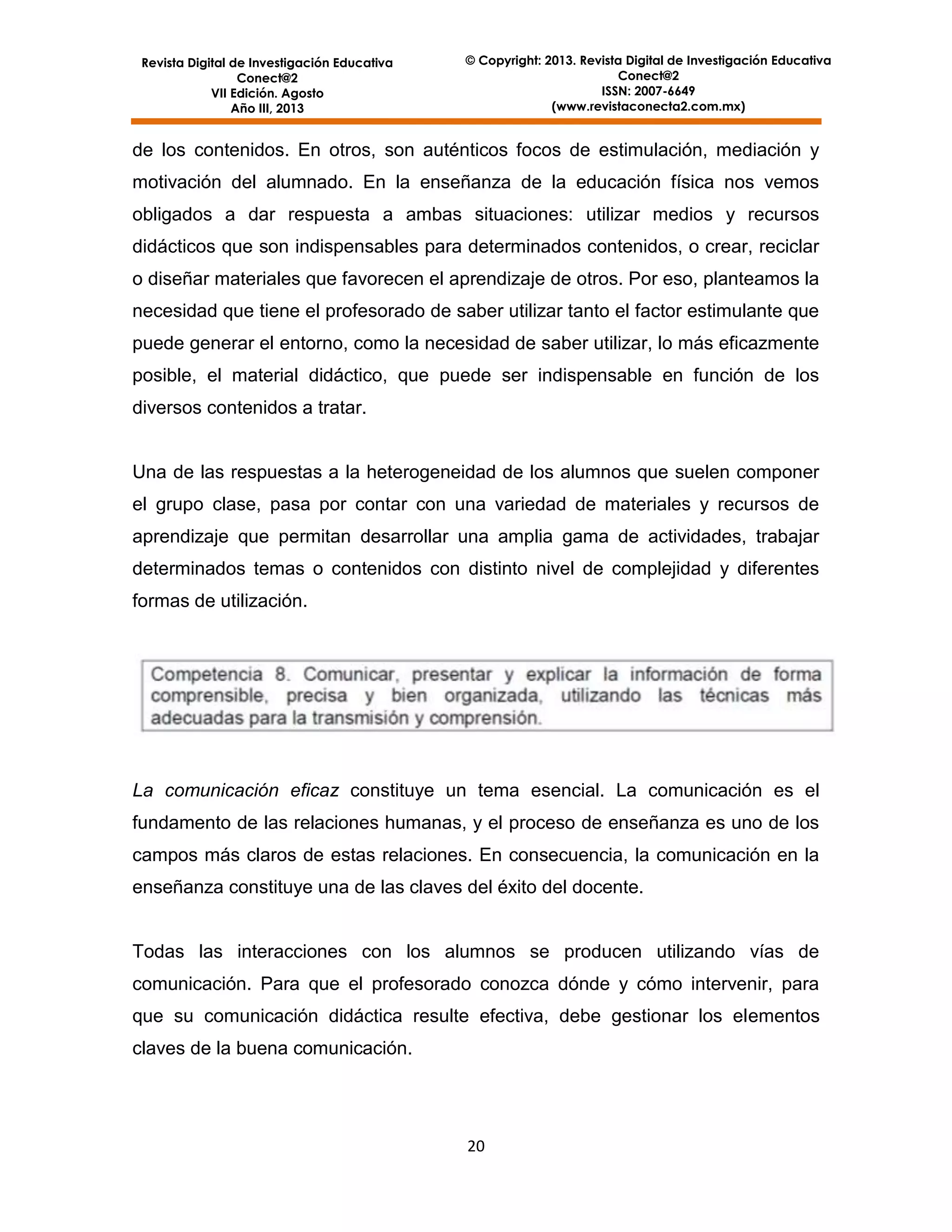 Revista Digital de Investigación Educativa
Conect@2
VII Edición. Agosto
Año III, 2013

© Copyright: 2013. Revista Digital de Investigación Educativa
Conect@2
ISSN: 2007-6649
(www.revistaconecta2.com.mx)

de los contenidos. En otros, son auténticos focos de estimulación, mediación y
motivación del alumnado. En la enseñanza de la educación física nos vemos
obligados a dar respuesta a ambas situaciones: utilizar medios y recursos
didácticos que son indispensables para determinados contenidos, o crear, reciclar
o diseñar materiales que favorecen el aprendizaje de otros. Por eso, planteamos la
necesidad que tiene el profesorado de saber utilizar tanto el factor estimulante que
puede generar el entorno, como la necesidad de saber utilizar, lo más eficazmente
posible, el material didáctico, que puede ser indispensable en función de los
diversos contenidos a tratar.

Una de las respuestas a la heterogeneidad de los alumnos que suelen componer
el grupo clase, pasa por contar con una variedad de materiales y recursos de
aprendizaje que permitan desarrollar una amplia gama de actividades, trabajar
determinados temas o contenidos con distinto nivel de complejidad y diferentes
formas de utilización.

La comunicación eficaz constituye un tema esencial. La comunicación es el
fundamento de las relaciones humanas, y el proceso de enseñanza es uno de los
campos más claros de estas relaciones. En consecuencia, la comunicación en la
enseñanza constituye una de las claves del éxito del docente.

Todas las interacciones con los alumnos se producen utilizando vías de
comunicación. Para que el profesorado conozca dónde y cómo intervenir, para
que su comunicación didáctica resulte efectiva, debe gestionar los elementos
claves de la buena comunicación.

20

 