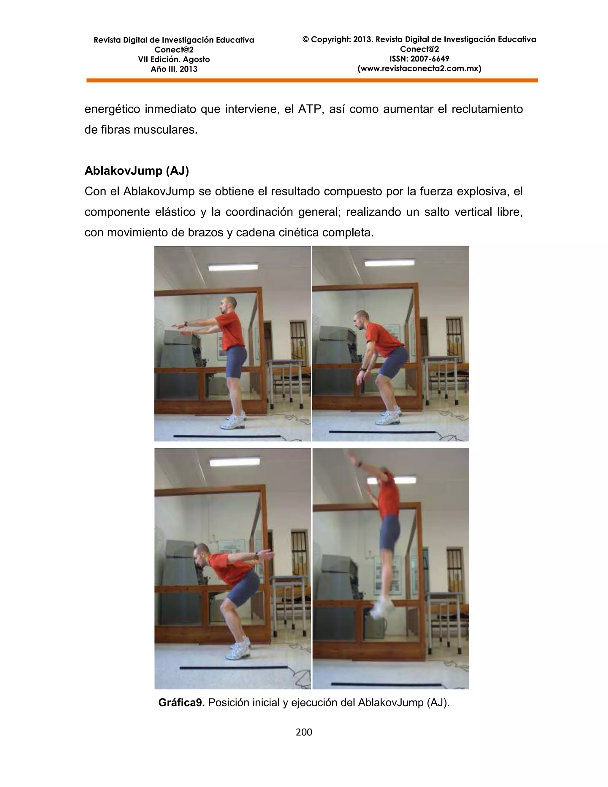 Revista Digital de Investigación Educativa
Conect@2
VII Edición. Agosto
Año III, 2013

© Copyright: 2013. Revista Digital de Investigación Educativa
Conect@2
ISSN: 2007-6649
(www.revistaconecta2.com.mx)

energético inmediato que interviene, el ATP, así como aumentar el reclutamiento
de fibras musculares.

AblakovJump (AJ)
Con el AblakovJump se obtiene el resultado compuesto por la fuerza explosiva, el
componente elástico y la coordinación general; realizando un salto vertical libre,
con movimiento de brazos y cadena cinética completa.

Gráfica9. Posición inicial y ejecución del AblakovJump (AJ).
200

 