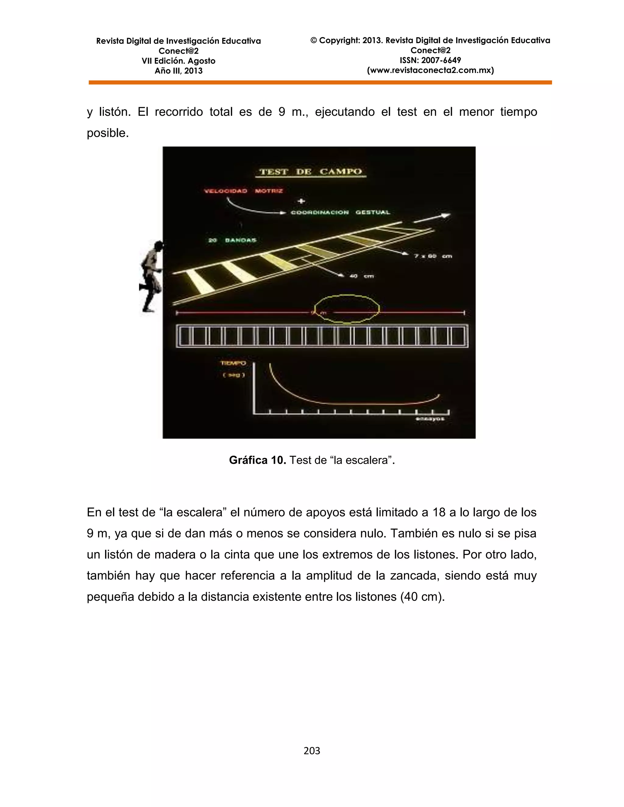 Revista Digital de Investigación Educativa
Conect@2
VII Edición. Agosto
Año III, 2013

© Copyright: 2013. Revista Digital de Investigación Educativa
Conect@2
ISSN: 2007-6649
(www.revistaconecta2.com.mx)

y listón. El recorrido total es de 9 m., ejecutando el test en el menor tiempo
posible.

Gráfica 10. Test de “la escalera”.

En el test de “la escalera” el número de apoyos está limitado a 18 a lo largo de los
9 m, ya que si de dan más o menos se considera nulo. También es nulo si se pisa
un listón de madera o la cinta que une los extremos de los listones. Por otro lado,
también hay que hacer referencia a la amplitud de la zancada, siendo está muy
pequeña debido a la distancia existente entre los listones (40 cm).

203

 