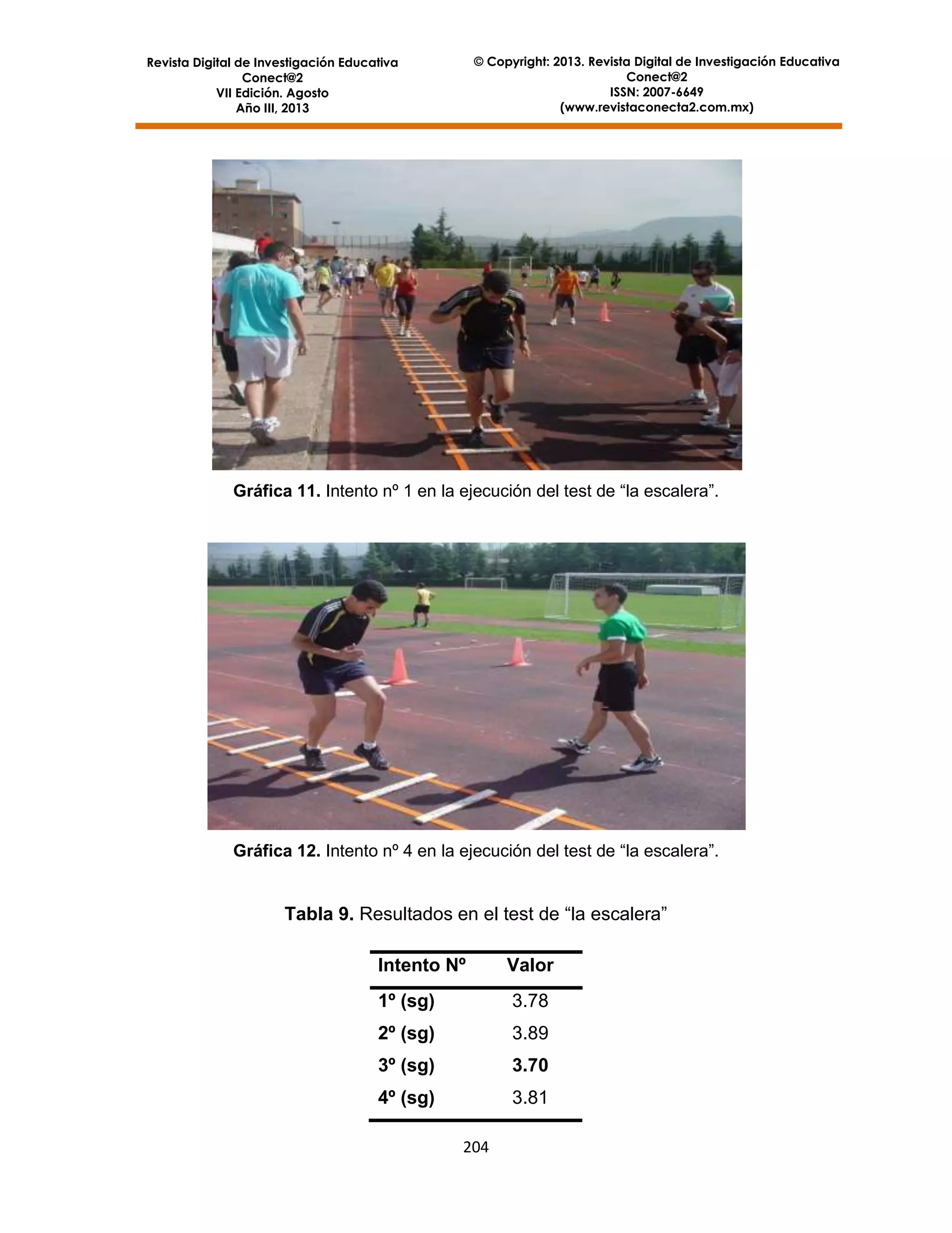 © Copyright: 2013. Revista Digital de Investigación Educativa
Conect@2
ISSN: 2007-6649
(www.revistaconecta2.com.mx)

Revista Digital de Investigación Educativa
Conect@2
VII Edición. Agosto
Año III, 2013

Gráfica 11. Intento nº 1 en la ejecución del test de “la escalera”.

Gráfica 12. Intento nº 4 en la ejecución del test de “la escalera”.

Tabla 9. Resultados en el test de “la escalera”
Intento Nº

Valor

1º (sg)

3.78

2º (sg)

3.89

3º (sg)

3.70

4º (sg)

3.81
204

 