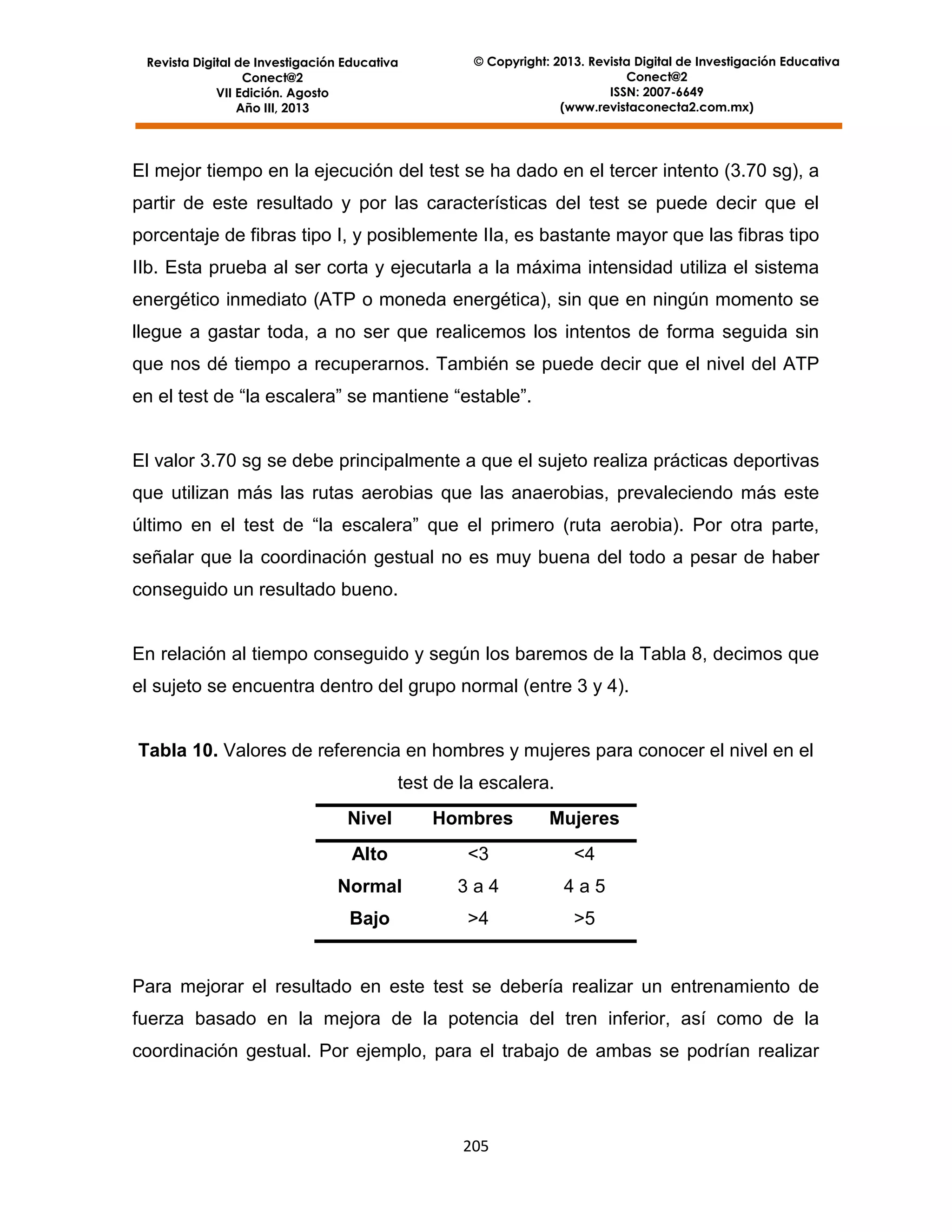 Revista Digital de Investigación Educativa
Conect@2
VII Edición. Agosto
Año III, 2013

© Copyright: 2013. Revista Digital de Investigación Educativa
Conect@2
ISSN: 2007-6649
(www.revistaconecta2.com.mx)

El mejor tiempo en la ejecución del test se ha dado en el tercer intento (3.70 sg), a
partir de este resultado y por las características del test se puede decir que el
porcentaje de fibras tipo I, y posiblemente IIa, es bastante mayor que las fibras tipo
IIb. Esta prueba al ser corta y ejecutarla a la máxima intensidad utiliza el sistema
energético inmediato (ATP o moneda energética), sin que en ningún momento se
llegue a gastar toda, a no ser que realicemos los intentos de forma seguida sin
que nos dé tiempo a recuperarnos. También se puede decir que el nivel del ATP
en el test de “la escalera” se mantiene “estable”.

El valor 3.70 sg se debe principalmente a que el sujeto realiza prácticas deportivas
que utilizan más las rutas aerobias que las anaerobias, prevaleciendo más este
último en el test de “la escalera” que el primero (ruta aerobia). Por otra parte,
señalar que la coordinación gestual no es muy buena del todo a pesar de haber
conseguido un resultado bueno.

En relación al tiempo conseguido y según los baremos de la Tabla 8, decimos que
el sujeto se encuentra dentro del grupo normal (entre 3 y 4).

Tabla 10. Valores de referencia en hombres y mujeres para conocer el nivel en el
test de la escalera.
Nivel

Hombres

Mujeres

Alto

<3

<4

Normal

3a4

4a5

Bajo

>4

>5

Para mejorar el resultado en este test se debería realizar un entrenamiento de
fuerza basado en la mejora de la potencia del tren inferior, así como de la
coordinación gestual. Por ejemplo, para el trabajo de ambas se podrían realizar

205

 