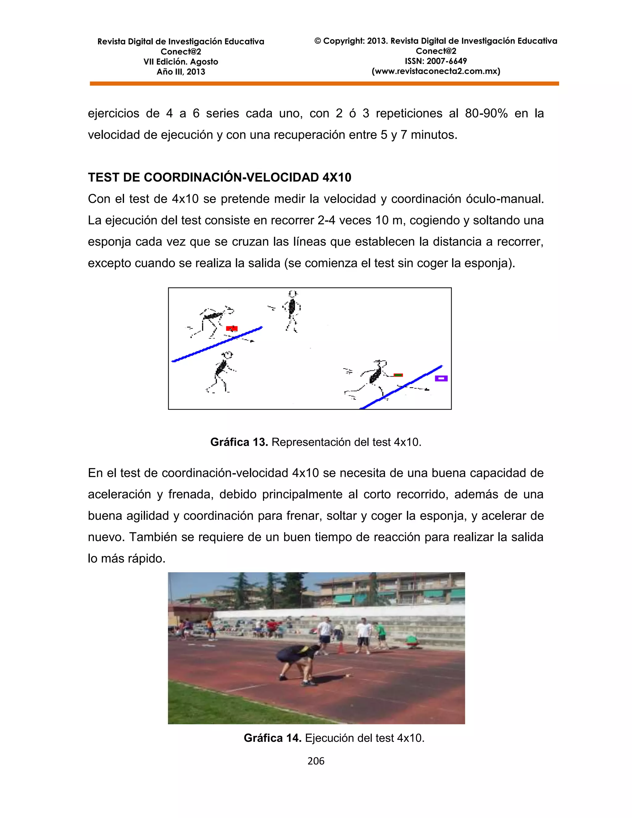 Revista Digital de Investigación Educativa
Conect@2
VII Edición. Agosto
Año III, 2013

© Copyright: 2013. Revista Digital de Investigación Educativa
Conect@2
ISSN: 2007-6649
(www.revistaconecta2.com.mx)

ejercicios de 4 a 6 series cada uno, con 2 ó 3 repeticiones al 80-90% en la
velocidad de ejecución y con una recuperación entre 5 y 7 minutos.

TEST DE COORDINACIÓN-VELOCIDAD 4X10
Con el test de 4x10 se pretende medir la velocidad y coordinación óculo-manual.
La ejecución del test consiste en recorrer 2-4 veces 10 m, cogiendo y soltando una
esponja cada vez que se cruzan las líneas que establecen la distancia a recorrer,
excepto cuando se realiza la salida (se comienza el test sin coger la esponja).

Gráfica 13. Representación del test 4x10.

En el test de coordinación-velocidad 4x10 se necesita de una buena capacidad de
aceleración y frenada, debido principalmente al corto recorrido, además de una
buena agilidad y coordinación para frenar, soltar y coger la esponja, y acelerar de
nuevo. También se requiere de un buen tiempo de reacción para realizar la salida
lo más rápido.

Gráfica 14. Ejecución del test 4x10.
206

 