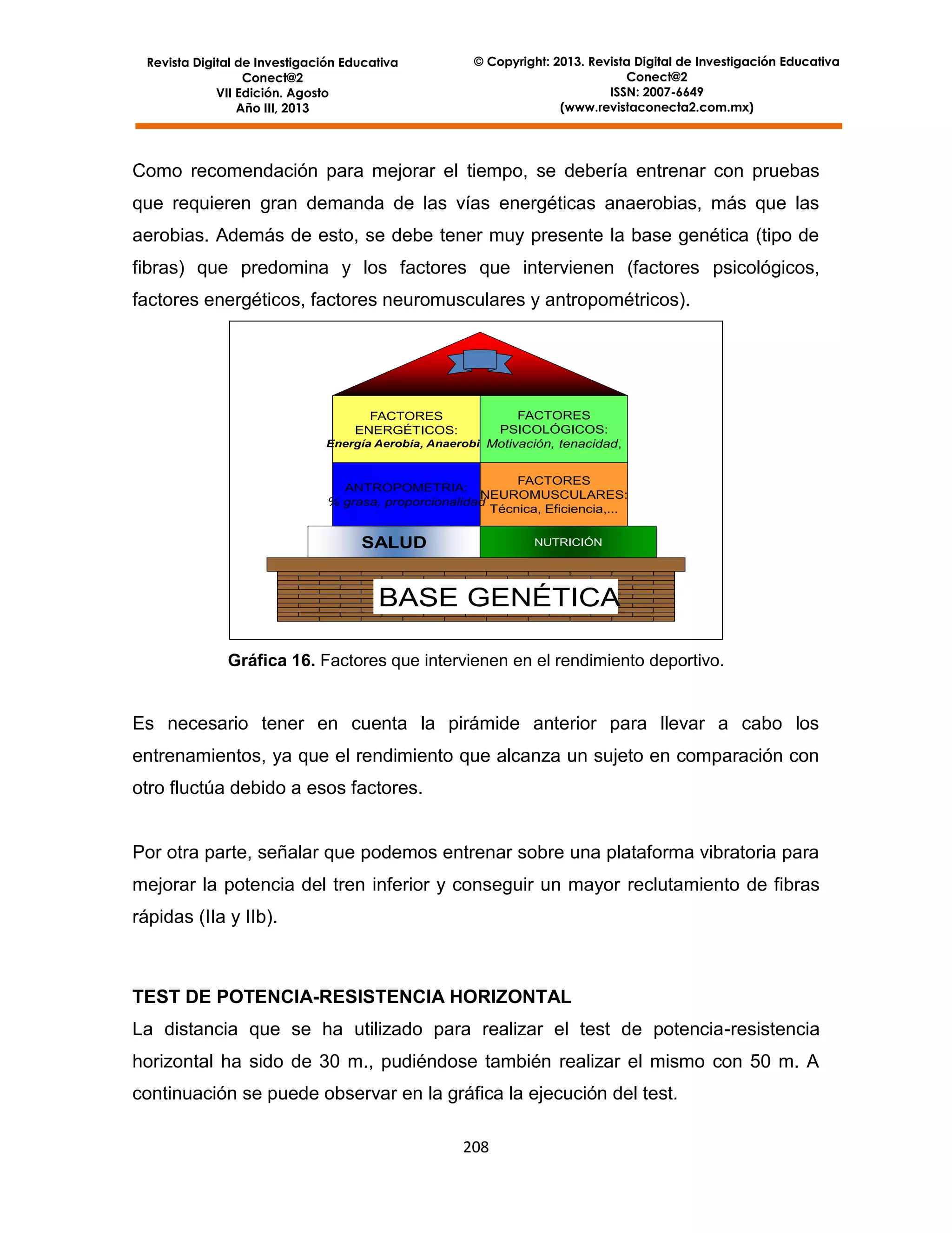 Revista Digital de Investigación Educativa
Conect@2
VII Edición. Agosto
Año III, 2013

© Copyright: 2013. Revista Digital de Investigación Educativa
Conect@2
ISSN: 2007-6649
(www.revistaconecta2.com.mx)

Como recomendación para mejorar el tiempo, se debería entrenar con pruebas
que requieren gran demanda de las vías energéticas anaerobias, más que las
aerobias. Además de esto, se debe tener muy presente la base genética (tipo de
fibras) que predomina y los factores que intervienen (factores psicológicos,
factores energéticos, factores neuromusculares y antropométricos).

FACTORES
PSICOLÓGICOS:
Energía Aerobia, AnaerobiaMotivación, tenacidad,
FACTORES
ENERGÉTICOS:

FACTORES
ANTROPOMETRIA:
NEUROMUSCULARES:
% grasa, proporcionalidad
Técnica, Eficiencia,...

SALUD

NUTRICIÓN

BASE GENÉTICA
Gráfica 16. Factores que intervienen en el rendimiento deportivo.

Es necesario tener en cuenta la pirámide anterior para llevar a cabo los
entrenamientos, ya que el rendimiento que alcanza un sujeto en comparación con
otro fluctúa debido a esos factores.

Por otra parte, señalar que podemos entrenar sobre una plataforma vibratoria para
mejorar la potencia del tren inferior y conseguir un mayor reclutamiento de fibras
rápidas (IIa y IIb).

TEST DE POTENCIA-RESISTENCIA HORIZONTAL
La distancia que se ha utilizado para realizar el test de potencia-resistencia
horizontal ha sido de 30 m., pudiéndose también realizar el mismo con 50 m. A
continuación se puede observar en la gráfica la ejecución del test.
208

 