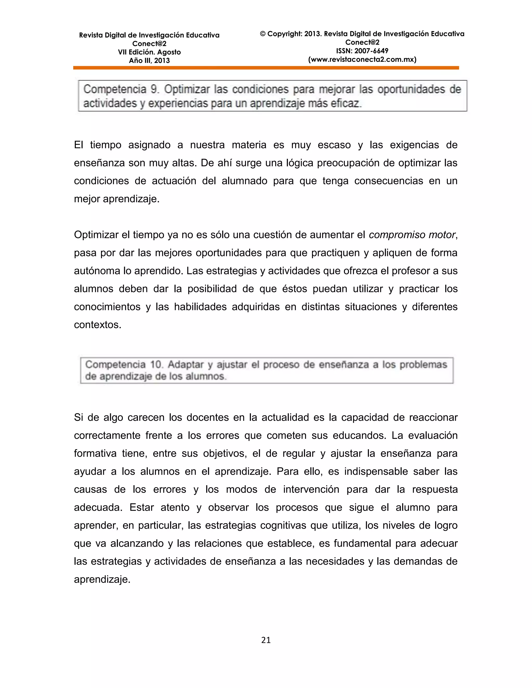 Revista Digital de Investigación Educativa
Conect@2
VII Edición. Agosto
Año III, 2013

© Copyright: 2013. Revista Digital de Investigación Educativa
Conect@2
ISSN: 2007-6649
(www.revistaconecta2.com.mx)

El tiempo asignado a nuestra materia es muy escaso y las exigencias de
enseñanza son muy altas. De ahí surge una lógica preocupación de optimizar las
condiciones de actuación del alumnado para que tenga consecuencias en un
mejor aprendizaje.

Optimizar el tiempo ya no es sólo una cuestión de aumentar el compromiso motor,
pasa por dar las mejores oportunidades para que practiquen y apliquen de forma
autónoma lo aprendido. Las estrategias y actividades que ofrezca el profesor a sus
alumnos deben dar la posibilidad de que éstos puedan utilizar y practicar los
conocimientos y las habilidades adquiridas en distintas situaciones y diferentes
contextos.

Si de algo carecen los docentes en la actualidad es la capacidad de reaccionar
correctamente frente a los errores que cometen sus educandos. La evaluación
formativa tiene, entre sus objetivos, el de regular y ajustar la enseñanza para
ayudar a los alumnos en el aprendizaje. Para ello, es indispensable saber las
causas de los errores y los modos de intervención para dar la respuesta
adecuada. Estar atento y observar los procesos que sigue el alumno para
aprender, en particular, las estrategias cognitivas que utiliza, los niveles de logro
que va alcanzando y las relaciones que establece, es fundamental para adecuar
las estrategias y actividades de enseñanza a las necesidades y las demandas de
aprendizaje.

21

 