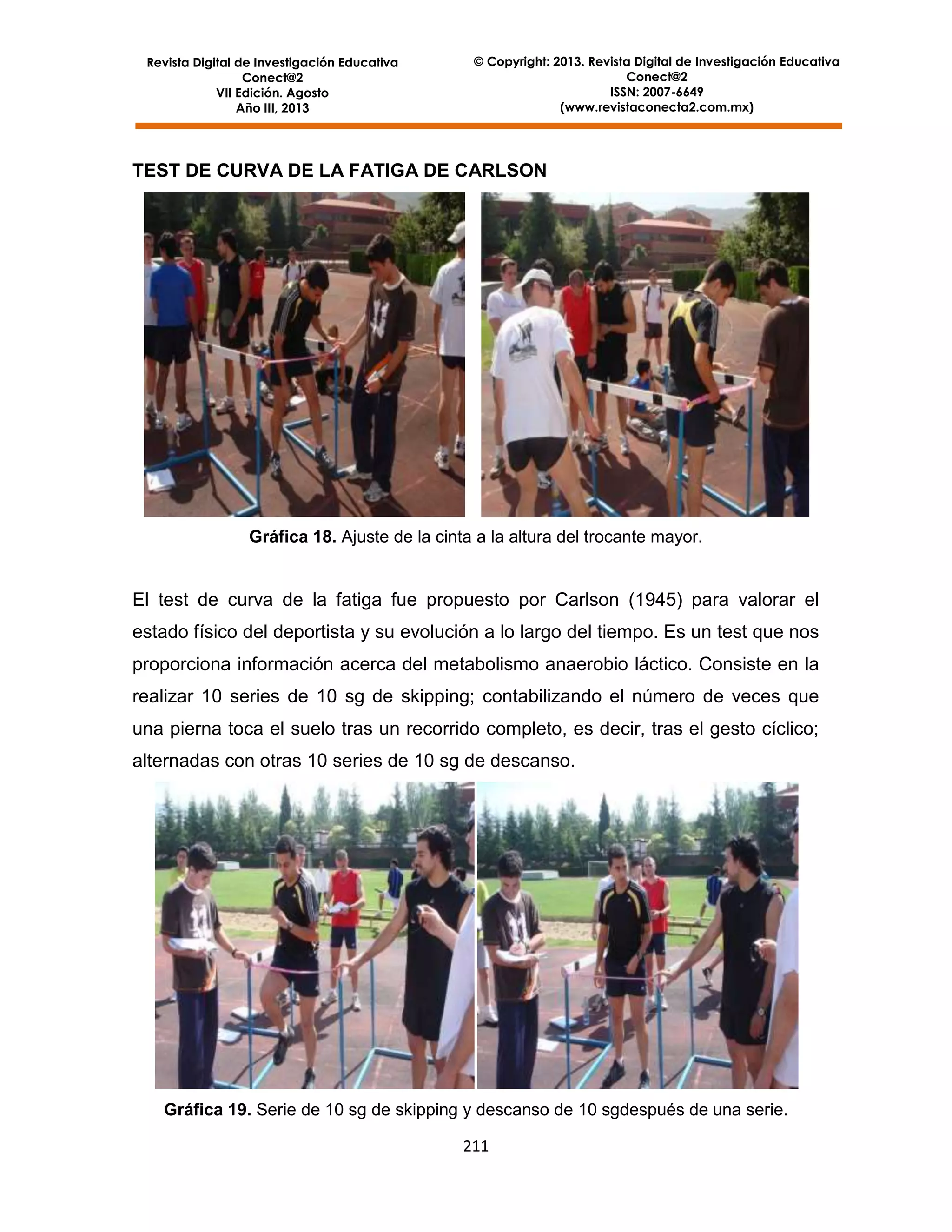 Revista Digital de Investigación Educativa
Conect@2
VII Edición. Agosto
Año III, 2013

© Copyright: 2013. Revista Digital de Investigación Educativa
Conect@2
ISSN: 2007-6649
(www.revistaconecta2.com.mx)

TEST DE CURVA DE LA FATIGA DE CARLSON

Gráfica 18. Ajuste de la cinta a la altura del trocante mayor.

El test de curva de la fatiga fue propuesto por Carlson (1945) para valorar el
estado físico del deportista y su evolución a lo largo del tiempo. Es un test que nos
proporciona información acerca del metabolismo anaerobio láctico. Consiste en la
realizar 10 series de 10 sg de skipping; contabilizando el número de veces que
una pierna toca el suelo tras un recorrido completo, es decir, tras el gesto cíclico;
alternadas con otras 10 series de 10 sg de descanso.

Gráfica 19. Serie de 10 sg de skipping y descanso de 10 sgdespués de una serie.
211

 