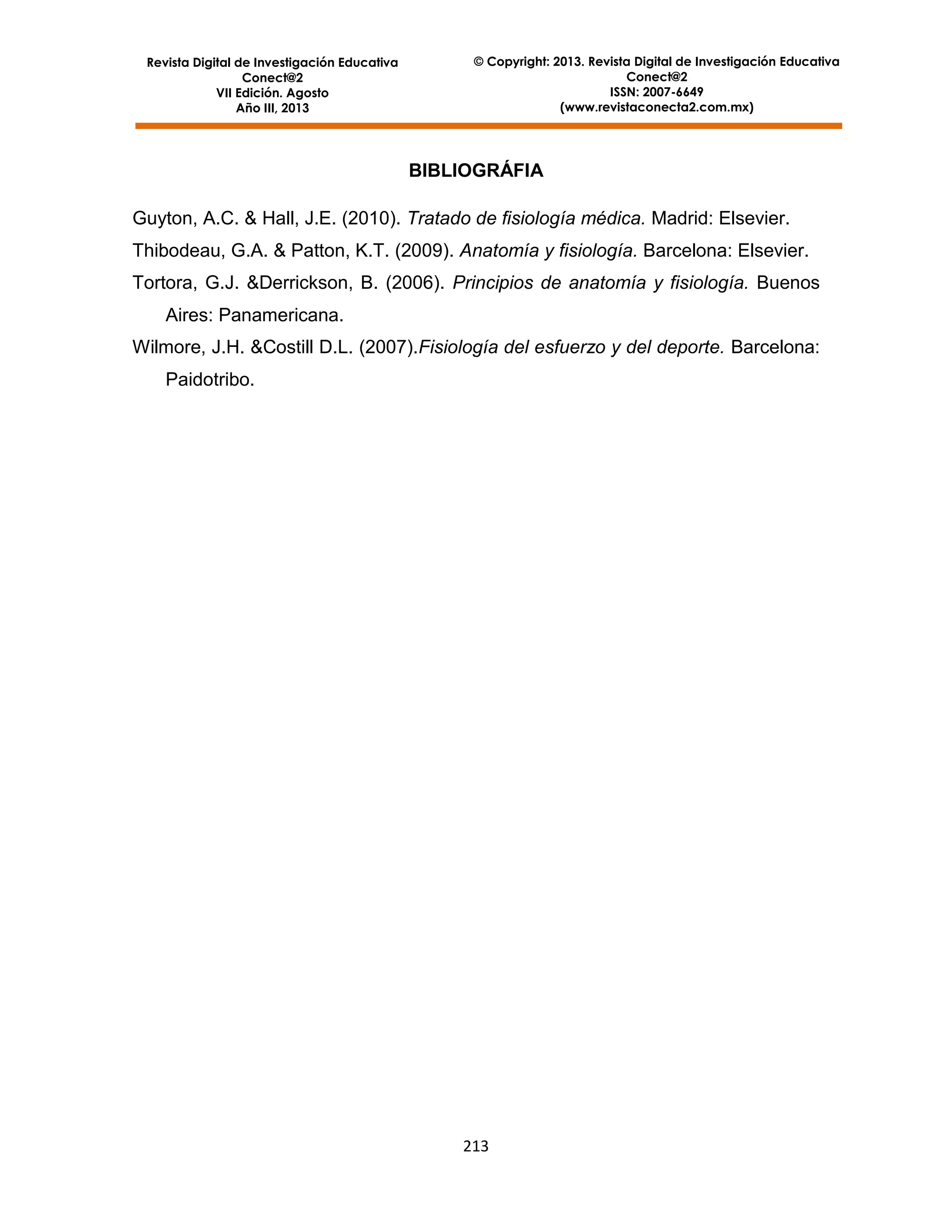 Revista Digital de Investigación Educativa
Conect@2
VII Edición. Agosto
Año III, 2013

© Copyright: 2013. Revista Digital de Investigación Educativa
Conect@2
ISSN: 2007-6649
(www.revistaconecta2.com.mx)

BIBLIOGRÁFIA
Guyton, A.C. & Hall, J.E. (2010). Tratado de fisiología médica. Madrid: Elsevier.
Thibodeau, G.A. & Patton, K.T. (2009). Anatomía y fisiología. Barcelona: Elsevier.
Tortora, G.J. &Derrickson, B. (2006). Principios de anatomía y fisiología. Buenos
Aires: Panamericana.
Wilmore, J.H. &Costill D.L. (2007).Fisiología del esfuerzo y del deporte. Barcelona:
Paidotribo.

213

 
