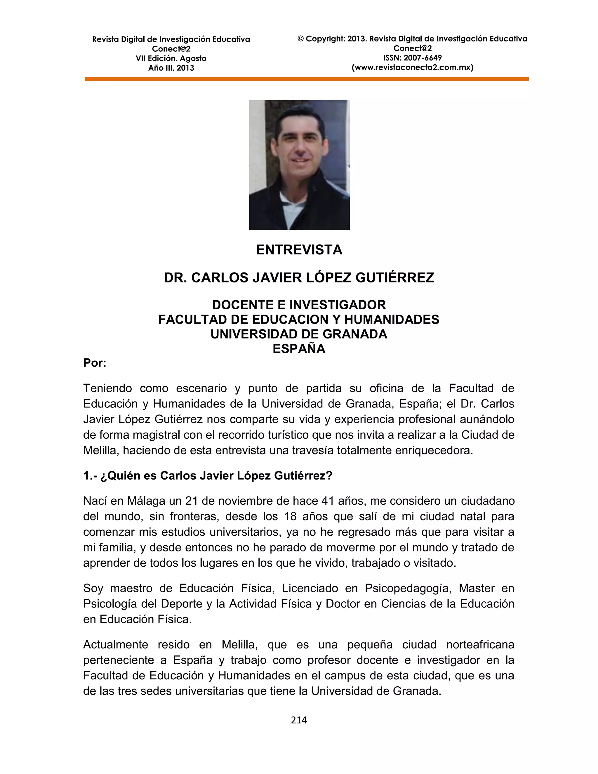 Revista Digital de Investigación Educativa
Conect@2
VII Edición. Agosto
Año III, 2013

© Copyright: 2013. Revista Digital de Investigación Educativa
Conect@2
ISSN: 2007-6649
(www.revistaconecta2.com.mx)

ENTREVISTA
DR. CARLOS JAVIER LÓPEZ GUTIÉRREZ
DOCENTE E INVESTIGADOR
FACULTAD DE EDUCACION Y HUMANIDADES
UNIVERSIDAD DE GRANADA
ESPAÑA
Por:
Teniendo como escenario y punto de partida su oficina de la Facultad de
Educación y Humanidades de la Universidad de Granada, España; el Dr. Carlos
Javier López Gutiérrez nos comparte su vida y experiencia profesional aunándolo
de forma magistral con el recorrido turístico que nos invita a realizar a la Ciudad de
Melilla, haciendo de esta entrevista una travesía totalmente enriquecedora.
1.- ¿Quién es Carlos Javier López Gutiérrez?
Nací en Málaga un 21 de noviembre de hace 41 años, me considero un ciudadano
del mundo, sin fronteras, desde los 18 años que salí de mi ciudad natal para
comenzar mis estudios universitarios, ya no he regresado más que para visitar a
mi familia, y desde entonces no he parado de moverme por el mundo y tratado de
aprender de todos los lugares en los que he vivido, trabajado o visitado.
Soy maestro de Educación Física, Licenciado en Psicopedagogía, Master en
Psicología del Deporte y la Actividad Física y Doctor en Ciencias de la Educación
en Educación Física.
Actualmente resido en Melilla, que es una pequeña ciudad norteafricana
perteneciente a España y trabajo como profesor docente e investigador en la
Facultad de Educación y Humanidades en el campus de esta ciudad, que es una
de las tres sedes universitarias que tiene la Universidad de Granada.
214

 