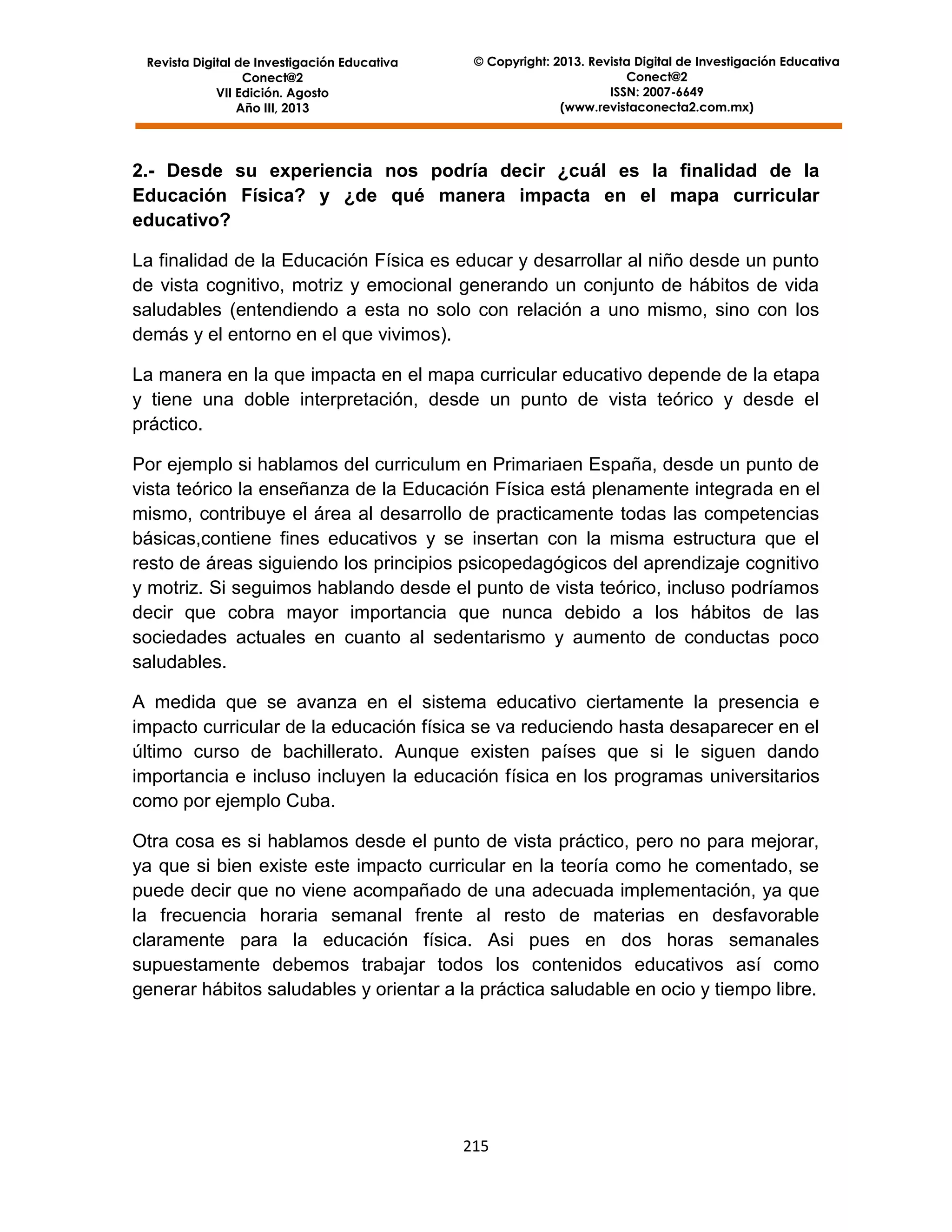Revista Digital de Investigación Educativa
Conect@2
VII Edición. Agosto
Año III, 2013

© Copyright: 2013. Revista Digital de Investigación Educativa
Conect@2
ISSN: 2007-6649
(www.revistaconecta2.com.mx)

2.- Desde su experiencia nos podría decir ¿cuál es la finalidad de la
Educación Física? y ¿de qué manera impacta en el mapa curricular
educativo?
La finalidad de la Educación Física es educar y desarrollar al niño desde un punto
de vista cognitivo, motriz y emocional generando un conjunto de hábitos de vida
saludables (entendiendo a esta no solo con relación a uno mismo, sino con los
demás y el entorno en el que vivimos).
La manera en la que impacta en el mapa curricular educativo depende de la etapa
y tiene una doble interpretación, desde un punto de vista teórico y desde el
práctico.
Por ejemplo si hablamos del curriculum en Primariaen España, desde un punto de
vista teórico la enseñanza de la Educación Física está plenamente integrada en el
mismo, contribuye el área al desarrollo de practicamente todas las competencias
básicas,contiene fines educativos y se insertan con la misma estructura que el
resto de áreas siguiendo los principios psicopedagógicos del aprendizaje cognitivo
y motriz. Si seguimos hablando desde el punto de vista teórico, incluso podríamos
decir que cobra mayor importancia que nunca debido a los hábitos de las
sociedades actuales en cuanto al sedentarismo y aumento de conductas poco
saludables.
A medida que se avanza en el sistema educativo ciertamente la presencia e
impacto curricular de la educación física se va reduciendo hasta desaparecer en el
último curso de bachillerato. Aunque existen países que si le siguen dando
importancia e incluso incluyen la educación física en los programas universitarios
como por ejemplo Cuba.
Otra cosa es si hablamos desde el punto de vista práctico, pero no para mejorar,
ya que si bien existe este impacto curricular en la teoría como he comentado, se
puede decir que no viene acompañado de una adecuada implementación, ya que
la frecuencia horaria semanal frente al resto de materias en desfavorable
claramente para la educación física. Asi pues en dos horas semanales
supuestamente debemos trabajar todos los contenidos educativos así como
generar hábitos saludables y orientar a la práctica saludable en ocio y tiempo libre.

215

 