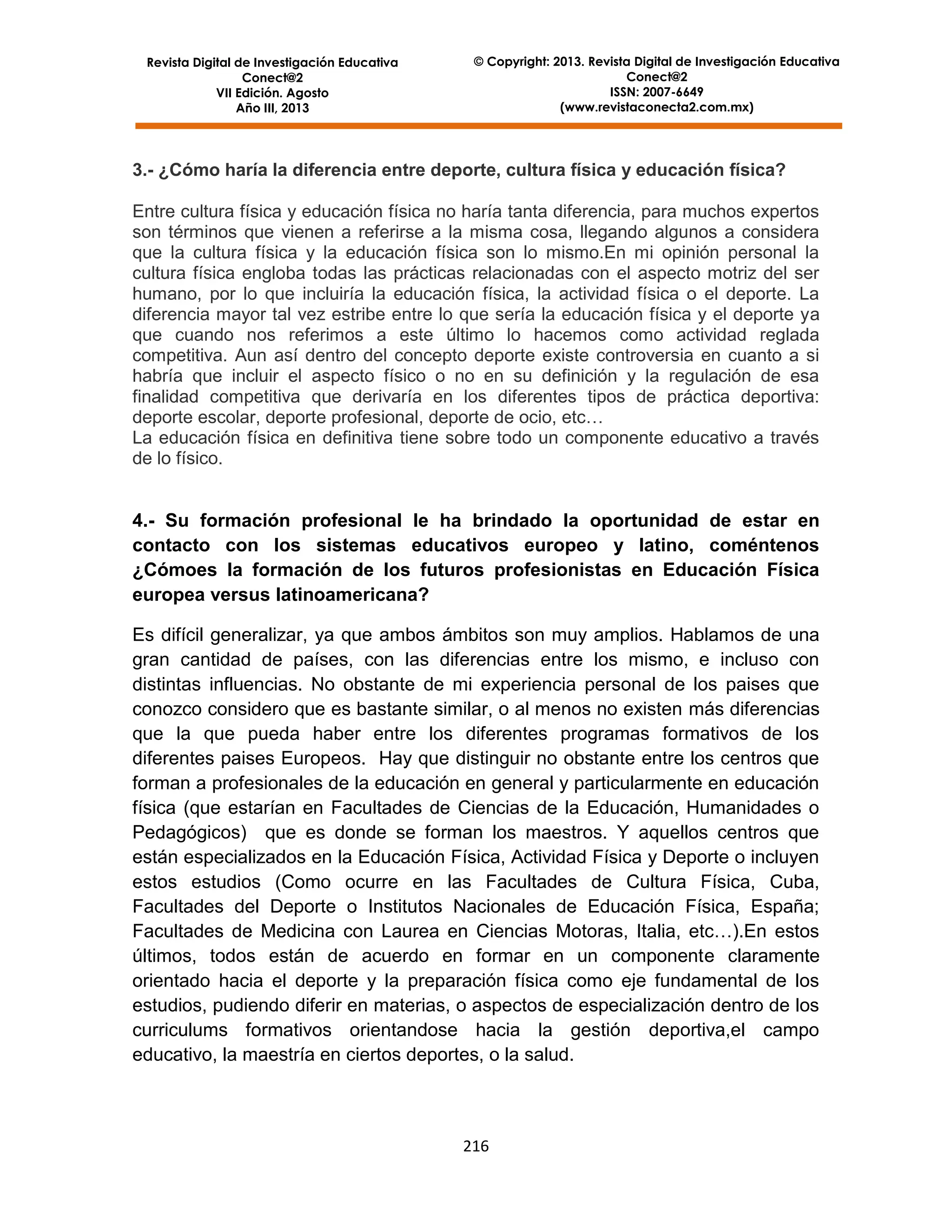 Revista Digital de Investigación Educativa
Conect@2
VII Edición. Agosto
Año III, 2013

© Copyright: 2013. Revista Digital de Investigación Educativa
Conect@2
ISSN: 2007-6649
(www.revistaconecta2.com.mx)

3.- ¿Cómo haría la diferencia entre deporte, cultura física y educación física?
Entre cultura física y educación física no haría tanta diferencia, para muchos expertos
son términos que vienen a referirse a la misma cosa, llegando algunos a considera
que la cultura física y la educación física son lo mismo.En mi opinión personal la
cultura física engloba todas las prácticas relacionadas con el aspecto motriz del ser
humano, por lo que incluiría la educación física, la actividad física o el deporte. La
diferencia mayor tal vez estribe entre lo que sería la educación física y el deporte ya
que cuando nos referimos a este último lo hacemos como actividad reglada
competitiva. Aun así dentro del concepto deporte existe controversia en cuanto a si
habría que incluir el aspecto físico o no en su definición y la regulación de esa
finalidad competitiva que derivaría en los diferentes tipos de práctica deportiva:
deporte escolar, deporte profesional, deporte de ocio, etc…
La educación física en definitiva tiene sobre todo un componente educativo a través
de lo físico.

4.- Su formación profesional le ha brindado la oportunidad de estar en
contacto con los sistemas educativos europeo y latino, coméntenos
¿Cómoes la formación de los futuros profesionistas en Educación Física
europea versus latinoamericana?
Es difícil generalizar, ya que ambos ámbitos son muy amplios. Hablamos de una
gran cantidad de países, con las diferencias entre los mismo, e incluso con
distintas influencias. No obstante de mi experiencia personal de los paises que
conozco considero que es bastante similar, o al menos no existen más diferencias
que la que pueda haber entre los diferentes programas formativos de los
diferentes paises Europeos. Hay que distinguir no obstante entre los centros que
forman a profesionales de la educación en general y particularmente en educación
física (que estarían en Facultades de Ciencias de la Educación, Humanidades o
Pedagógicos) que es donde se forman los maestros. Y aquellos centros que
están especializados en la Educación Física, Actividad Física y Deporte o incluyen
estos estudios (Como ocurre en las Facultades de Cultura Física, Cuba,
Facultades del Deporte o Institutos Nacionales de Educación Física, España;
Facultades de Medicina con Laurea en Ciencias Motoras, Italia, etc…).En estos
últimos, todos están de acuerdo en formar en un componente claramente
orientado hacia el deporte y la preparación física como eje fundamental de los
estudios, pudiendo diferir en materias, o aspectos de especialización dentro de los
curriculums formativos orientandose hacia la gestión deportiva,el campo
educativo, la maestría en ciertos deportes, o la salud.

216

 