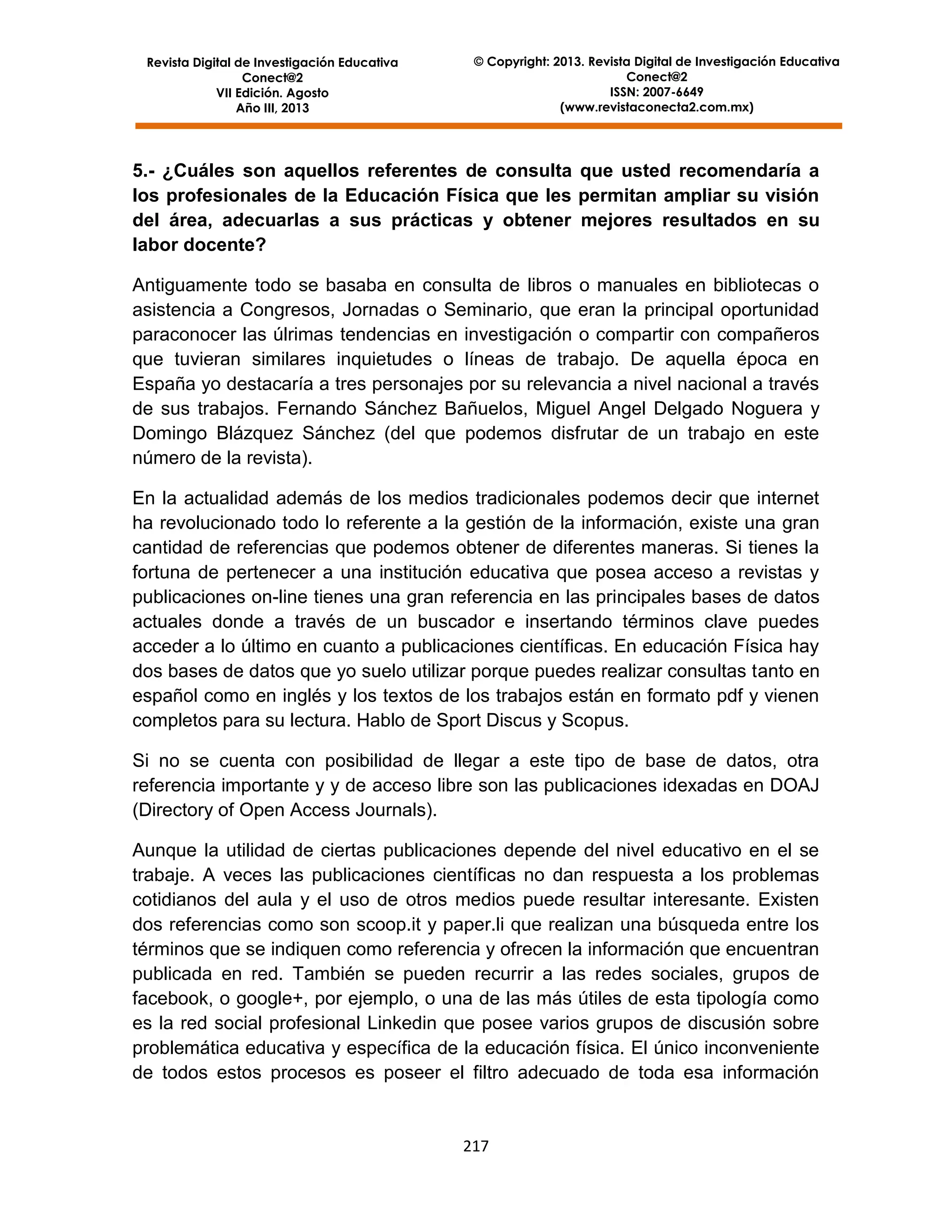 Revista Digital de Investigación Educativa
Conect@2
VII Edición. Agosto
Año III, 2013

© Copyright: 2013. Revista Digital de Investigación Educativa
Conect@2
ISSN: 2007-6649
(www.revistaconecta2.com.mx)

5.- ¿Cuáles son aquellos referentes de consulta que usted recomendaría a
los profesionales de la Educación Física que les permitan ampliar su visión
del área, adecuarlas a sus prácticas y obtener mejores resultados en su
labor docente?
Antiguamente todo se basaba en consulta de libros o manuales en bibliotecas o
asistencia a Congresos, Jornadas o Seminario, que eran la principal oportunidad
paraconocer las úlrimas tendencias en investigación o compartir con compañeros
que tuvieran similares inquietudes o líneas de trabajo. De aquella época en
España yo destacaría a tres personajes por su relevancia a nivel nacional a través
de sus trabajos. Fernando Sánchez Bañuelos, Miguel Angel Delgado Noguera y
Domingo Blázquez Sánchez (del que podemos disfrutar de un trabajo en este
número de la revista).
En la actualidad además de los medios tradicionales podemos decir que internet
ha revolucionado todo lo referente a la gestión de la información, existe una gran
cantidad de referencias que podemos obtener de diferentes maneras. Si tienes la
fortuna de pertenecer a una institución educativa que posea acceso a revistas y
publicaciones on-line tienes una gran referencia en las principales bases de datos
actuales donde a través de un buscador e insertando términos clave puedes
acceder a lo último en cuanto a publicaciones científicas. En educación Física hay
dos bases de datos que yo suelo utilizar porque puedes realizar consultas tanto en
español como en inglés y los textos de los trabajos están en formato pdf y vienen
completos para su lectura. Hablo de Sport Discus y Scopus.
Si no se cuenta con posibilidad de llegar a este tipo de base de datos, otra
referencia importante y y de acceso libre son las publicaciones idexadas en DOAJ
(Directory of Open Access Journals).
Aunque la utilidad de ciertas publicaciones depende del nivel educativo en el se
trabaje. A veces las publicaciones científicas no dan respuesta a los problemas
cotidianos del aula y el uso de otros medios puede resultar interesante. Existen
dos referencias como son scoop.it y paper.li que realizan una búsqueda entre los
términos que se indiquen como referencia y ofrecen la información que encuentran
publicada en red. También se pueden recurrir a las redes sociales, grupos de
facebook, o google+, por ejemplo, o una de las más útiles de esta tipología como
es la red social profesional Linkedin que posee varios grupos de discusión sobre
problemática educativa y específica de la educación física. El único inconveniente
de todos estos procesos es poseer el filtro adecuado de toda esa información

217

 