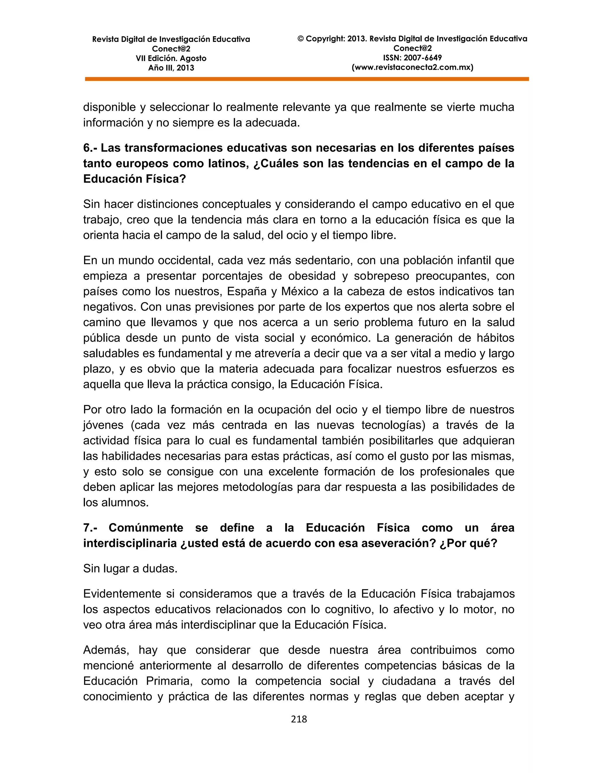 Revista Digital de Investigación Educativa
Conect@2
VII Edición. Agosto
Año III, 2013

© Copyright: 2013. Revista Digital de Investigación Educativa
Conect@2
ISSN: 2007-6649
(www.revistaconecta2.com.mx)

disponible y seleccionar lo realmente relevante ya que realmente se vierte mucha
información y no siempre es la adecuada.
6.- Las transformaciones educativas son necesarias en los diferentes países
tanto europeos como latinos, ¿Cuáles son las tendencias en el campo de la
Educación Física?
Sin hacer distinciones conceptuales y considerando el campo educativo en el que
trabajo, creo que la tendencia más clara en torno a la educación física es que la
orienta hacia el campo de la salud, del ocio y el tiempo libre.
En un mundo occidental, cada vez más sedentario, con una población infantil que
empieza a presentar porcentajes de obesidad y sobrepeso preocupantes, con
países como los nuestros, España y México a la cabeza de estos indicativos tan
negativos. Con unas previsiones por parte de los expertos que nos alerta sobre el
camino que llevamos y que nos acerca a un serio problema futuro en la salud
pública desde un punto de vista social y económico. La generación de hábitos
saludables es fundamental y me atrevería a decir que va a ser vital a medio y largo
plazo, y es obvio que la materia adecuada para focalizar nuestros esfuerzos es
aquella que lleva la práctica consigo, la Educación Física.
Por otro lado la formación en la ocupación del ocio y el tiempo libre de nuestros
jóvenes (cada vez más centrada en las nuevas tecnologías) a través de la
actividad física para lo cual es fundamental también posibilitarles que adquieran
las habilidades necesarias para estas prácticas, así como el gusto por las mismas,
y esto solo se consigue con una excelente formación de los profesionales que
deben aplicar las mejores metodologías para dar respuesta a las posibilidades de
los alumnos.
7.- Comúnmente se define a la Educación Física como un área
interdisciplinaria ¿usted está de acuerdo con esa aseveración? ¿Por qué?
Sin lugar a dudas.
Evidentemente si consideramos que a través de la Educación Física trabajamos
los aspectos educativos relacionados con lo cognitivo, lo afectivo y lo motor, no
veo otra área más interdisciplinar que la Educación Física.
Además, hay que considerar que desde nuestra área contribuimos como
mencioné anteriormente al desarrollo de diferentes competencias básicas de la
Educación Primaria, como la competencia social y ciudadana a través del
conocimiento y práctica de las diferentes normas y reglas que deben aceptar y
218

 