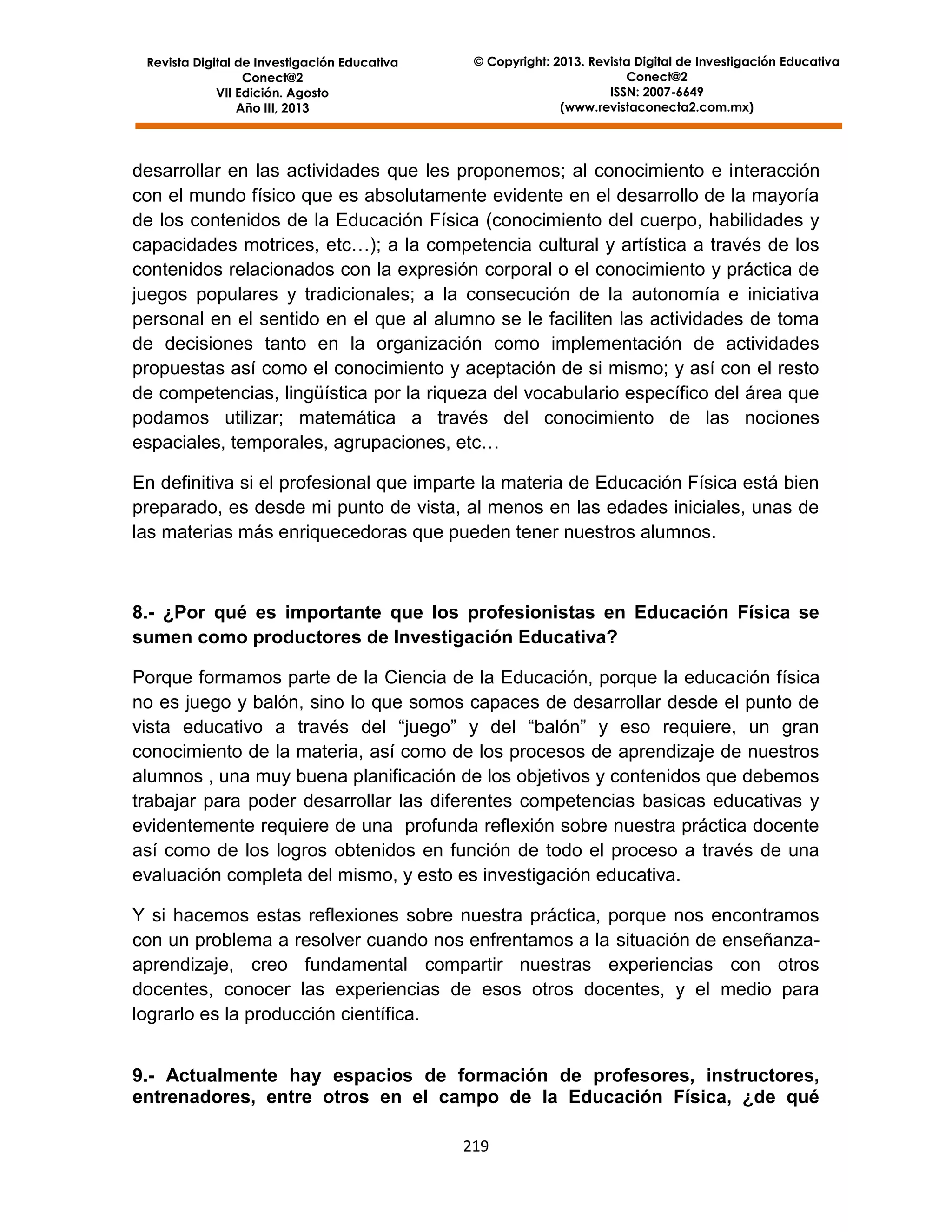 Revista Digital de Investigación Educativa
Conect@2
VII Edición. Agosto
Año III, 2013

© Copyright: 2013. Revista Digital de Investigación Educativa
Conect@2
ISSN: 2007-6649
(www.revistaconecta2.com.mx)

desarrollar en las actividades que les proponemos; al conocimiento e interacción
con el mundo físico que es absolutamente evidente en el desarrollo de la mayoría
de los contenidos de la Educación Física (conocimiento del cuerpo, habilidades y
capacidades motrices, etc…); a la competencia cultural y artística a través de los
contenidos relacionados con la expresión corporal o el conocimiento y práctica de
juegos populares y tradicionales; a la consecución de la autonomía e iniciativa
personal en el sentido en el que al alumno se le faciliten las actividades de toma
de decisiones tanto en la organización como implementación de actividades
propuestas así como el conocimiento y aceptación de si mismo; y así con el resto
de competencias, lingüística por la riqueza del vocabulario específico del área que
podamos utilizar; matemática a través del conocimiento de las nociones
espaciales, temporales, agrupaciones, etc…
En definitiva si el profesional que imparte la materia de Educación Física está bien
preparado, es desde mi punto de vista, al menos en las edades iniciales, unas de
las materias más enriquecedoras que pueden tener nuestros alumnos.

8.- ¿Por qué es importante que los profesionistas en Educación Física se
sumen como productores de Investigación Educativa?
Porque formamos parte de la Ciencia de la Educación, porque la educación física
no es juego y balón, sino lo que somos capaces de desarrollar desde el punto de
vista educativo a través del “juego” y del “balón” y eso requiere, un gran
conocimiento de la materia, así como de los procesos de aprendizaje de nuestros
alumnos , una muy buena planificación de los objetivos y contenidos que debemos
trabajar para poder desarrollar las diferentes competencias basicas educativas y
evidentemente requiere de una profunda reflexión sobre nuestra práctica docente
así como de los logros obtenidos en función de todo el proceso a través de una
evaluación completa del mismo, y esto es investigación educativa.
Y si hacemos estas reflexiones sobre nuestra práctica, porque nos encontramos
con un problema a resolver cuando nos enfrentamos a la situación de enseñanzaaprendizaje, creo fundamental compartir nuestras experiencias con otros
docentes, conocer las experiencias de esos otros docentes, y el medio para
lograrlo es la producción científica.
9.- Actualmente hay espacios de formación de profesores, instructores,
entrenadores, entre otros en el campo de la Educación Física, ¿de qué
219

 