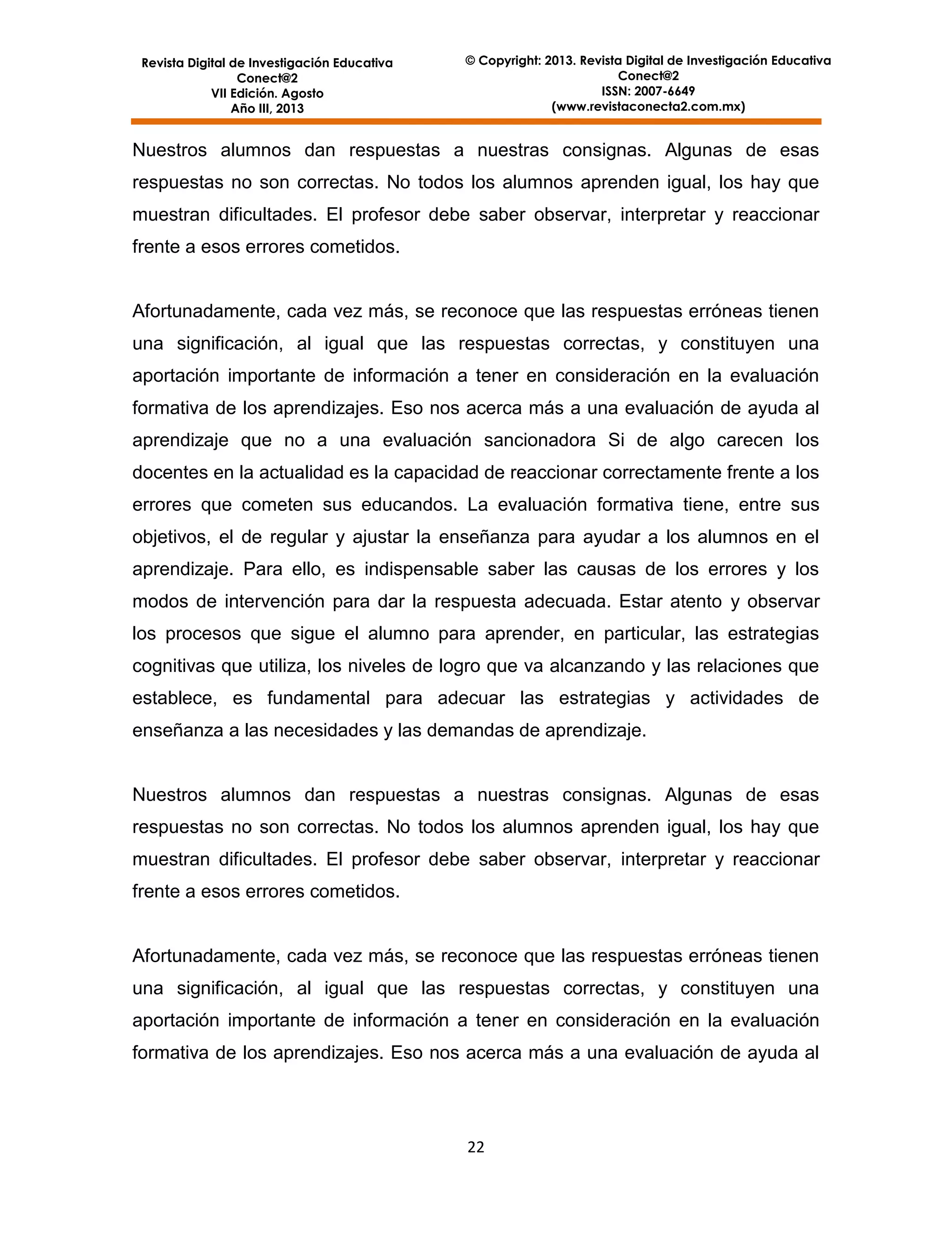 Revista Digital de Investigación Educativa
Conect@2
VII Edición. Agosto
Año III, 2013

© Copyright: 2013. Revista Digital de Investigación Educativa
Conect@2
ISSN: 2007-6649
(www.revistaconecta2.com.mx)

Nuestros alumnos dan respuestas a nuestras consignas. Algunas de esas
respuestas no son correctas. No todos los alumnos aprenden igual, los hay que
muestran dificultades. El profesor debe saber observar, interpretar y reaccionar
frente a esos errores cometidos.

Afortunadamente, cada vez más, se reconoce que las respuestas erróneas tienen
una significación, al igual que las respuestas correctas, y constituyen una
aportación importante de información a tener en consideración en la evaluación
formativa de los aprendizajes. Eso nos acerca más a una evaluación de ayuda al
aprendizaje que no a una evaluación sancionadora Si de algo carecen los
docentes en la actualidad es la capacidad de reaccionar correctamente frente a los
errores que cometen sus educandos. La evaluación formativa tiene, entre sus
objetivos, el de regular y ajustar la enseñanza para ayudar a los alumnos en el
aprendizaje. Para ello, es indispensable saber las causas de los errores y los
modos de intervención para dar la respuesta adecuada. Estar atento y observar
los procesos que sigue el alumno para aprender, en particular, las estrategias
cognitivas que utiliza, los niveles de logro que va alcanzando y las relaciones que
establece, es fundamental para adecuar las estrategias y actividades de
enseñanza a las necesidades y las demandas de aprendizaje.

Nuestros alumnos dan respuestas a nuestras consignas. Algunas de esas
respuestas no son correctas. No todos los alumnos aprenden igual, los hay que
muestran dificultades. El profesor debe saber observar, interpretar y reaccionar
frente a esos errores cometidos.

Afortunadamente, cada vez más, se reconoce que las respuestas erróneas tienen
una significación, al igual que las respuestas correctas, y constituyen una
aportación importante de información a tener en consideración en la evaluación
formativa de los aprendizajes. Eso nos acerca más a una evaluación de ayuda al

22

 