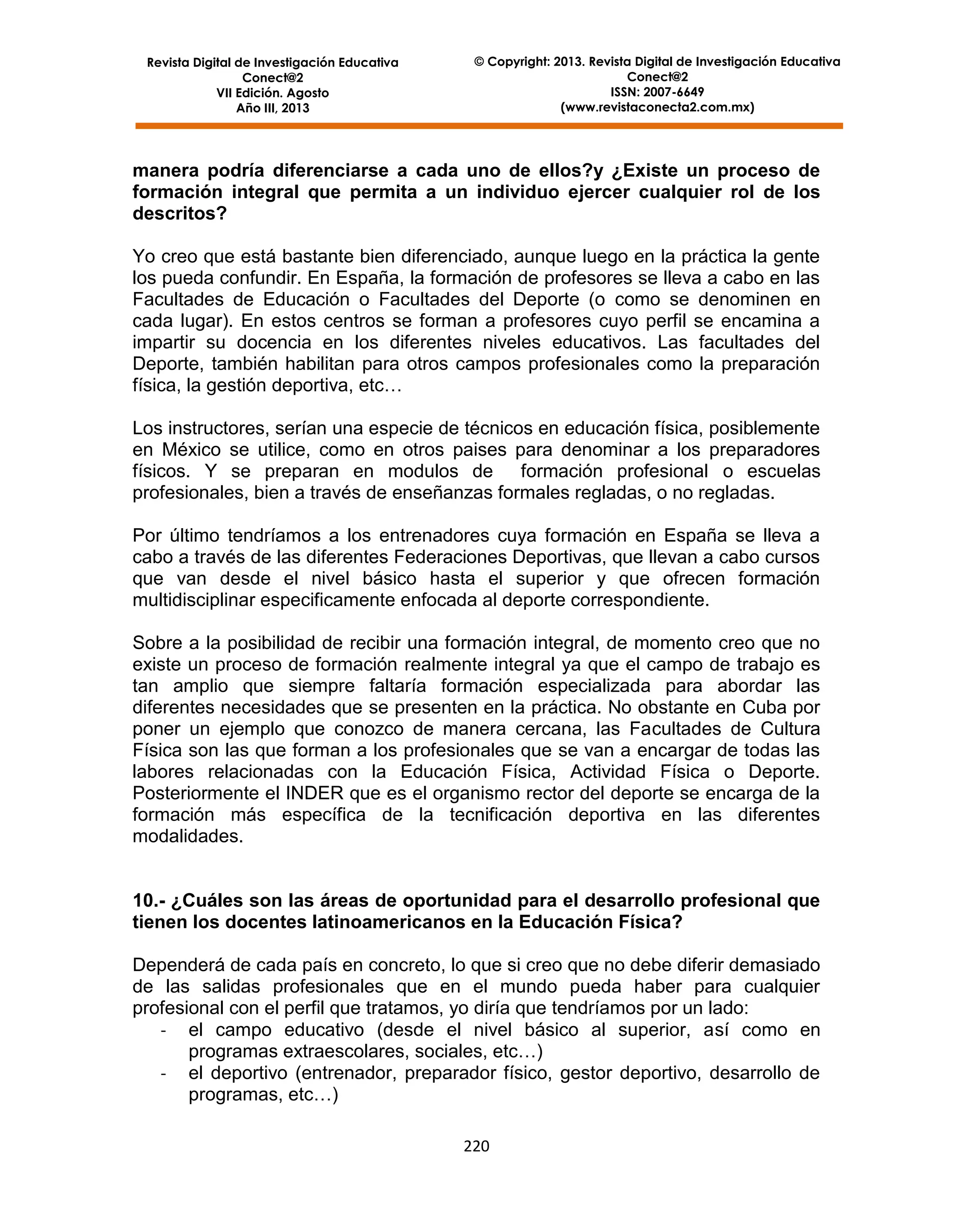 Revista Digital de Investigación Educativa
Conect@2
VII Edición. Agosto
Año III, 2013

© Copyright: 2013. Revista Digital de Investigación Educativa
Conect@2
ISSN: 2007-6649
(www.revistaconecta2.com.mx)

manera podría diferenciarse a cada uno de ellos?y ¿Existe un proceso de
formación integral que permita a un individuo ejercer cualquier rol de los
descritos?
Yo creo que está bastante bien diferenciado, aunque luego en la práctica la gente
los pueda confundir. En España, la formación de profesores se lleva a cabo en las
Facultades de Educación o Facultades del Deporte (o como se denominen en
cada lugar). En estos centros se forman a profesores cuyo perfil se encamina a
impartir su docencia en los diferentes niveles educativos. Las facultades del
Deporte, también habilitan para otros campos profesionales como la preparación
física, la gestión deportiva, etc…
Los instructores, serían una especie de técnicos en educación física, posiblemente
en México se utilice, como en otros paises para denominar a los preparadores
físicos. Y se preparan en modulos de formación profesional o escuelas
profesionales, bien a través de enseñanzas formales regladas, o no regladas.
Por último tendríamos a los entrenadores cuya formación en España se lleva a
cabo a través de las diferentes Federaciones Deportivas, que llevan a cabo cursos
que van desde el nivel básico hasta el superior y que ofrecen formación
multidisciplinar especificamente enfocada al deporte correspondiente.
Sobre a la posibilidad de recibir una formación integral, de momento creo que no
existe un proceso de formación realmente integral ya que el campo de trabajo es
tan amplio que siempre faltaría formación especializada para abordar las
diferentes necesidades que se presenten en la práctica. No obstante en Cuba por
poner un ejemplo que conozco de manera cercana, las Facultades de Cultura
Física son las que forman a los profesionales que se van a encargar de todas las
labores relacionadas con la Educación Física, Actividad Física o Deporte.
Posteriormente el INDER que es el organismo rector del deporte se encarga de la
formación más específica de la tecnificación deportiva en las diferentes
modalidades.

10.- ¿Cuáles son las áreas de oportunidad para el desarrollo profesional que
tienen los docentes latinoamericanos en la Educación Física?
Dependerá de cada país en concreto, lo que si creo que no debe diferir demasiado
de las salidas profesionales que en el mundo pueda haber para cualquier
profesional con el perfil que tratamos, yo diría que tendríamos por un lado:
- el campo educativo (desde el nivel básico al superior, así como en
programas extraescolares, sociales, etc…)
- el deportivo (entrenador, preparador físico, gestor deportivo, desarrollo de
programas, etc…)
220

 