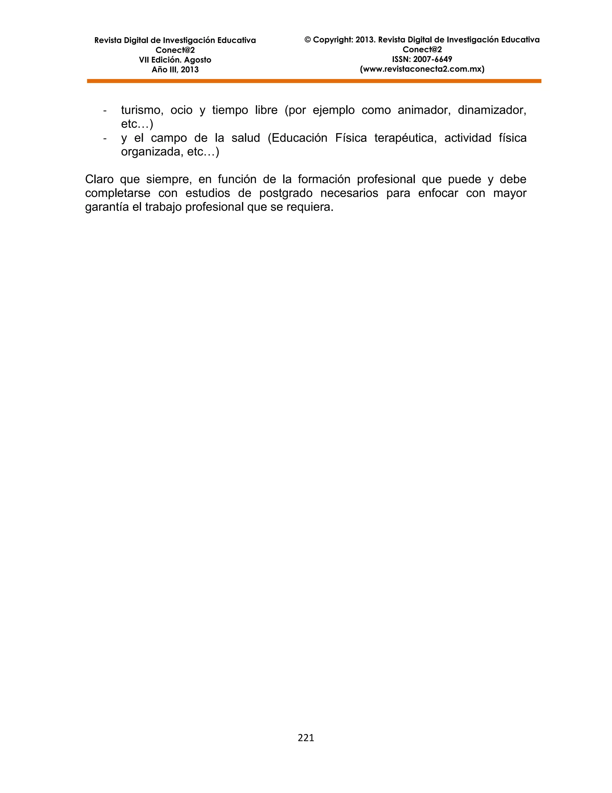 Revista Digital de Investigación Educativa
Conect@2
VII Edición. Agosto
Año III, 2013

-

© Copyright: 2013. Revista Digital de Investigación Educativa
Conect@2
ISSN: 2007-6649
(www.revistaconecta2.com.mx)

turismo, ocio y tiempo libre (por ejemplo como animador, dinamizador,
etc…)
y el campo de la salud (Educación Física terapéutica, actividad física
organizada, etc…)

Claro que siempre, en función de la formación profesional que puede y debe
completarse con estudios de postgrado necesarios para enfocar con mayor
garantía el trabajo profesional que se requiera.

221

 