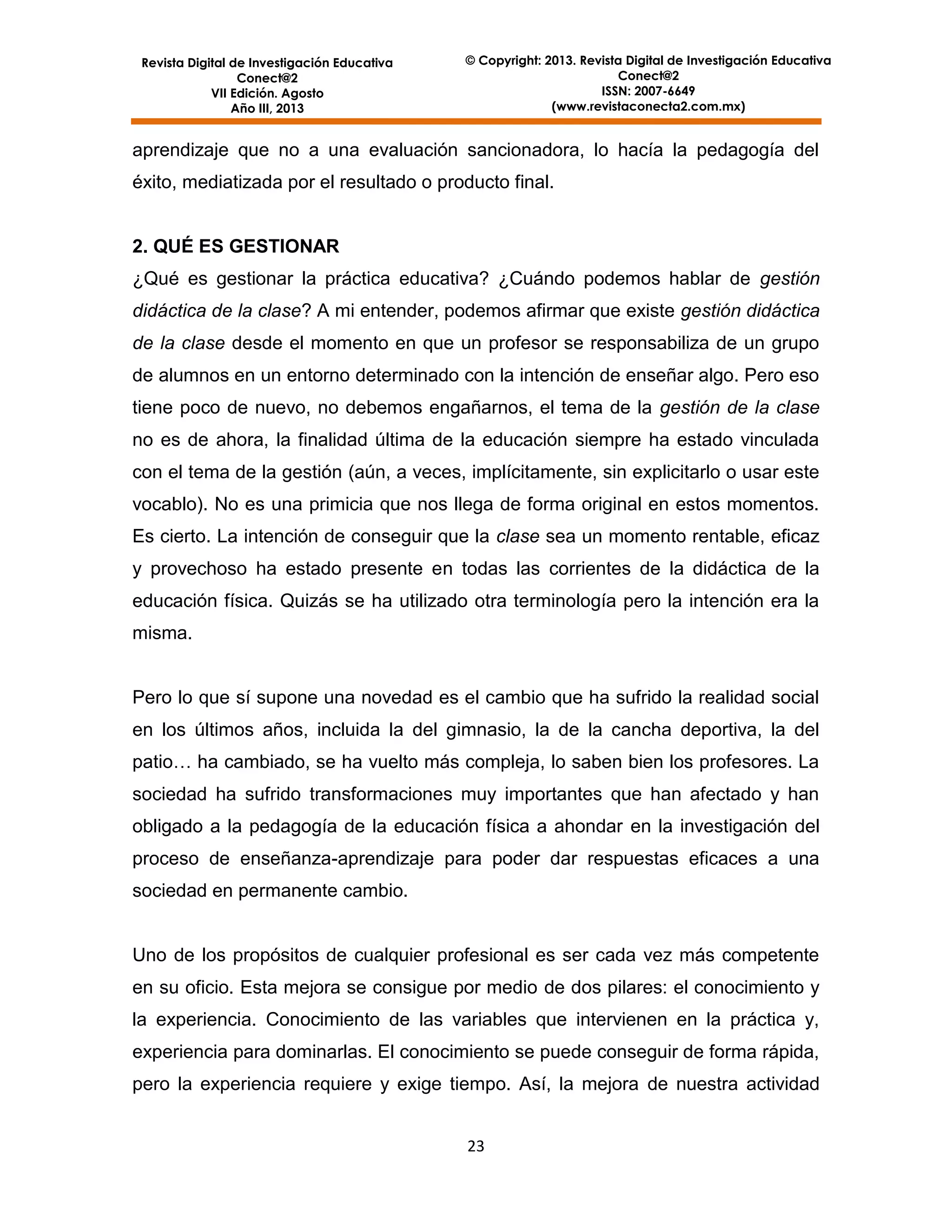 Revista Digital de Investigación Educativa
Conect@2
VII Edición. Agosto
Año III, 2013

© Copyright: 2013. Revista Digital de Investigación Educativa
Conect@2
ISSN: 2007-6649
(www.revistaconecta2.com.mx)

aprendizaje que no a una evaluación sancionadora, lo hacía la pedagogía del
éxito, mediatizada por el resultado o producto final.

2. QUÉ ES GESTIONAR
¿Qué es gestionar la práctica educativa? ¿Cuándo podemos hablar de gestión
didáctica de la clase? A mi entender, podemos afirmar que existe gestión didáctica
de la clase desde el momento en que un profesor se responsabiliza de un grupo
de alumnos en un entorno determinado con la intención de enseñar algo. Pero eso
tiene poco de nuevo, no debemos engañarnos, el tema de la gestión de la clase
no es de ahora, la finalidad última de la educación siempre ha estado vinculada
con el tema de la gestión (aún, a veces, implícitamente, sin explicitarlo o usar este
vocablo). No es una primicia que nos llega de forma original en estos momentos.
Es cierto. La intención de conseguir que la clase sea un momento rentable, eficaz
y provechoso ha estado presente en todas las corrientes de la didáctica de la
educación física. Quizás se ha utilizado otra terminología pero la intención era la
misma.

Pero lo que sí supone una novedad es el cambio que ha sufrido la realidad social
en los últimos años, incluida la del gimnasio, la de la cancha deportiva, la del
patio… ha cambiado, se ha vuelto más compleja, lo saben bien los profesores. La
sociedad ha sufrido transformaciones muy importantes que han afectado y han
obligado a la pedagogía de la educación física a ahondar en la investigación del
proceso de enseñanza-aprendizaje para poder dar respuestas eficaces a una
sociedad en permanente cambio.

Uno de los propósitos de cualquier profesional es ser cada vez más competente
en su oficio. Esta mejora se consigue por medio de dos pilares: el conocimiento y
la experiencia. Conocimiento de las variables que intervienen en la práctica y,
experiencia para dominarlas. El conocimiento se puede conseguir de forma rápida,
pero la experiencia requiere y exige tiempo. Así, la mejora de nuestra actividad
23

 