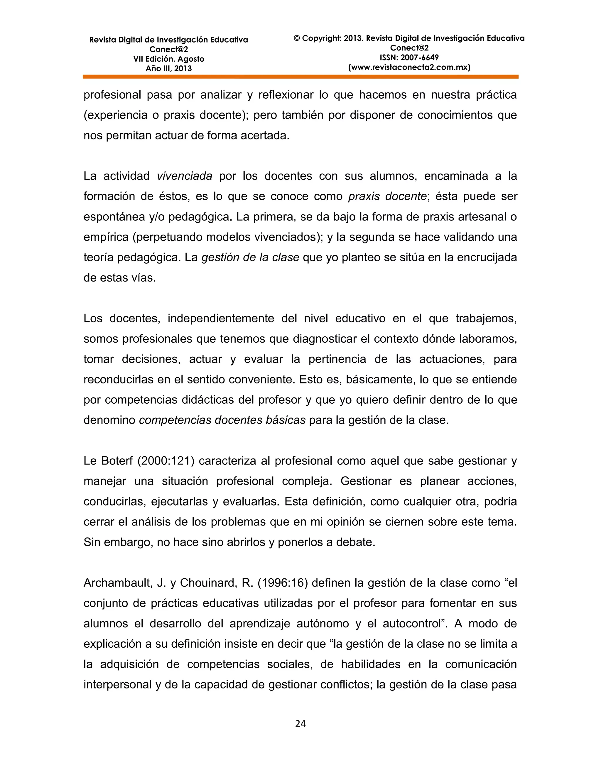 Revista Digital de Investigación Educativa
Conect@2
VII Edición. Agosto
Año III, 2013

© Copyright: 2013. Revista Digital de Investigación Educativa
Conect@2
ISSN: 2007-6649
(www.revistaconecta2.com.mx)

profesional pasa por analizar y reflexionar lo que hacemos en nuestra práctica
(experiencia o praxis docente); pero también por disponer de conocimientos que
nos permitan actuar de forma acertada.

La actividad vivenciada por los docentes con sus alumnos, encaminada a la
formación de éstos, es lo que se conoce como praxis docente; ésta puede ser
espontánea y/o pedagógica. La primera, se da bajo la forma de praxis artesanal o
empírica (perpetuando modelos vivenciados); y la segunda se hace validando una
teoría pedagógica. La gestión de la clase que yo planteo se sitúa en la encrucijada
de estas vías.

Los docentes, independientemente del nivel educativo en el que trabajemos,
somos profesionales que tenemos que diagnosticar el contexto dónde laboramos,
tomar decisiones, actuar y evaluar la pertinencia de las actuaciones, para
reconducirlas en el sentido conveniente. Esto es, básicamente, lo que se entiende
por competencias didácticas del profesor y que yo quiero definir dentro de lo que
denomino competencias docentes básicas para la gestión de la clase.

Le Boterf (2000:121) caracteriza al profesional como aquel que sabe gestionar y
manejar una situación profesional compleja. Gestionar es planear acciones,
conducirlas, ejecutarlas y evaluarlas. Esta definición, como cualquier otra, podría
cerrar el análisis de los problemas que en mi opinión se ciernen sobre este tema.
Sin embargo, no hace sino abrirlos y ponerlos a debate.
Archambault, J. y Chouinard, R. (1996:16) definen la gestión de la clase como “el
conjunto de prácticas educativas utilizadas por el profesor para fomentar en sus
alumnos el desarrollo del aprendizaje autónomo y el autocontrol”. A modo de
explicación a su definición insiste en decir que “la gestión de la clase no se limita a
la adquisición de competencias sociales, de habilidades en la comunicación
interpersonal y de la capacidad de gestionar conflictos; la gestión de la clase pasa
24

 