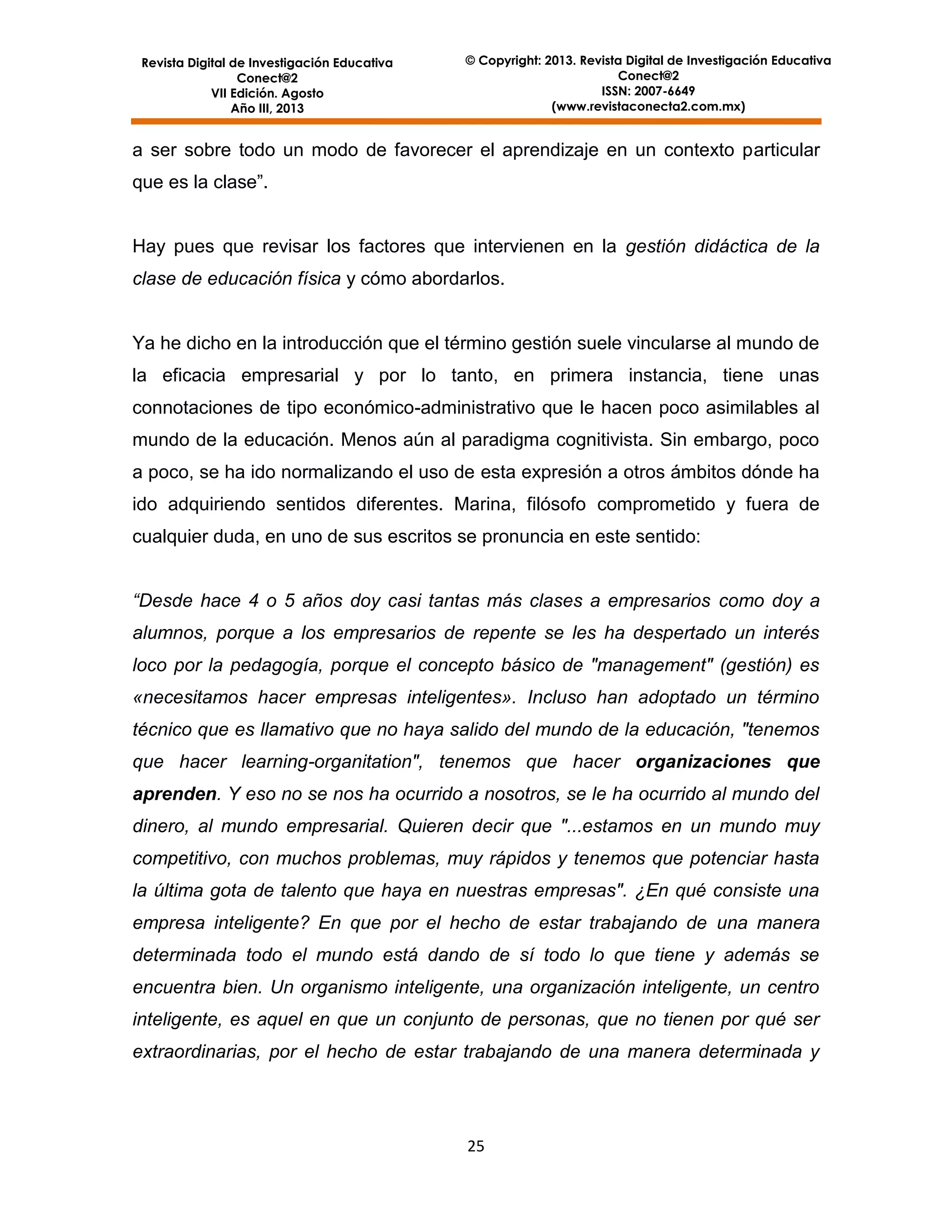 Revista Digital de Investigación Educativa
Conect@2
VII Edición. Agosto
Año III, 2013

© Copyright: 2013. Revista Digital de Investigación Educativa
Conect@2
ISSN: 2007-6649
(www.revistaconecta2.com.mx)

a ser sobre todo un modo de favorecer el aprendizaje en un contexto particular
que es la clase”.

Hay pues que revisar los factores que intervienen en la gestión didáctica de la
clase de educación física y cómo abordarlos.

Ya he dicho en la introducción que el término gestión suele vincularse al mundo de
la eficacia empresarial y por lo tanto, en primera instancia, tiene unas
connotaciones de tipo económico-administrativo que le hacen poco asimilables al
mundo de la educación. Menos aún al paradigma cognitivista. Sin embargo, poco
a poco, se ha ido normalizando el uso de esta expresión a otros ámbitos dónde ha
ido adquiriendo sentidos diferentes. Marina, filósofo comprometido y fuera de
cualquier duda, en uno de sus escritos se pronuncia en este sentido:
“Desde hace 4 o 5 años doy casi tantas más clases a empresarios como doy a
alumnos, porque a los empresarios de repente se les ha despertado un interés
loco por la pedagogía, porque el concepto básico de "management" (gestión) es
«necesitamos hacer empresas inteligentes». Incluso han adoptado un término
técnico que es llamativo que no haya salido del mundo de la educación, "tenemos
que hacer learning-organitation", tenemos que hacer organizaciones que
aprenden. Y eso no se nos ha ocurrido a nosotros, se le ha ocurrido al mundo del
dinero, al mundo empresarial. Quieren decir que "...estamos en un mundo muy
competitivo, con muchos problemas, muy rápidos y tenemos que potenciar hasta
la última gota de talento que haya en nuestras empresas". ¿En qué consiste una
empresa inteligente? En que por el hecho de estar trabajando de una manera
determinada todo el mundo está dando de sí todo lo que tiene y además se
encuentra bien. Un organismo inteligente, una organización inteligente, un centro
inteligente, es aquel en que un conjunto de personas, que no tienen por qué ser
extraordinarias, por el hecho de estar trabajando de una manera determinada y

25

 