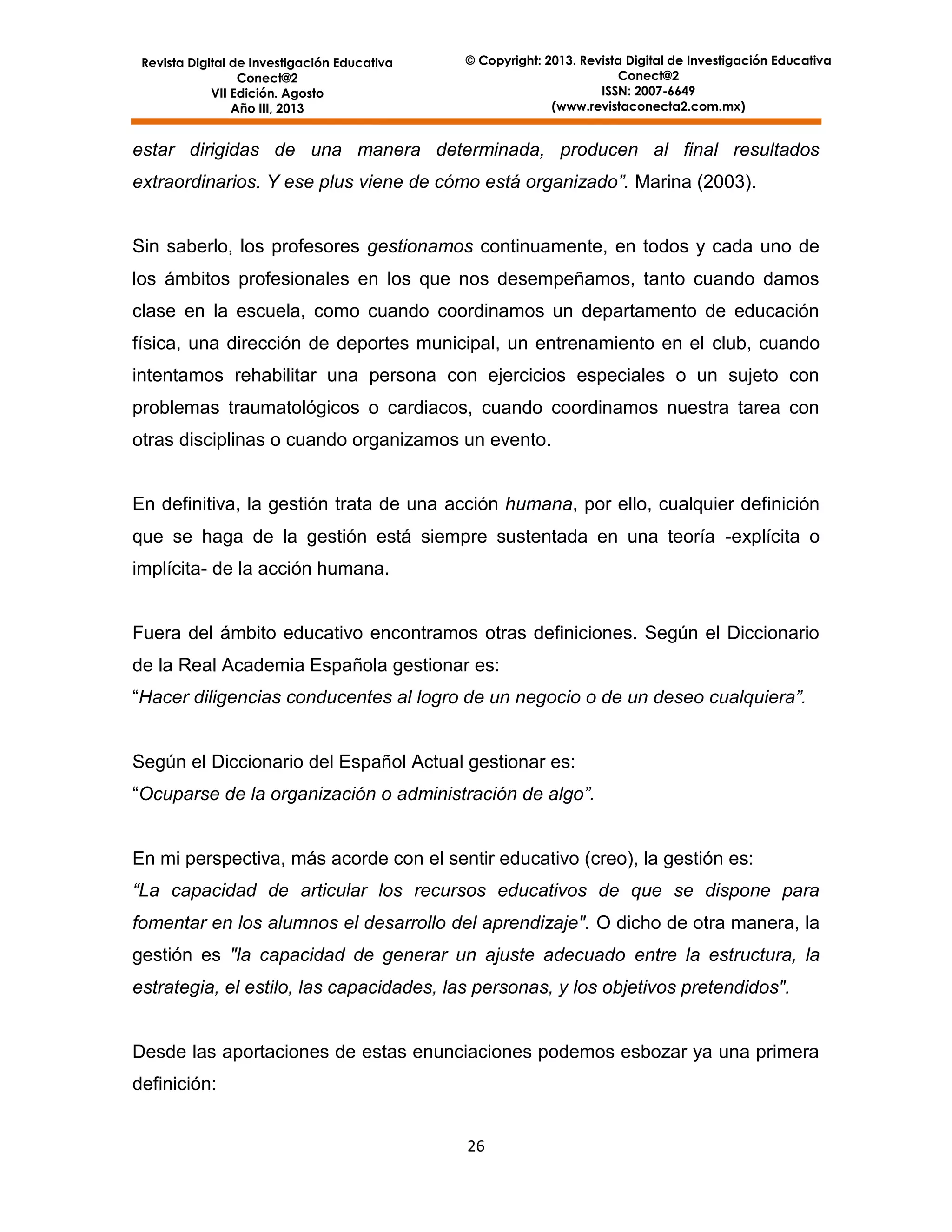 Revista Digital de Investigación Educativa
Conect@2
VII Edición. Agosto
Año III, 2013

© Copyright: 2013. Revista Digital de Investigación Educativa
Conect@2
ISSN: 2007-6649
(www.revistaconecta2.com.mx)

estar dirigidas de una manera determinada, producen al final resultados
extraordinarios. Y ese plus viene de cómo está organizado”. Marina (2003).

Sin saberlo, los profesores gestionamos continuamente, en todos y cada uno de
los ámbitos profesionales en los que nos desempeñamos, tanto cuando damos
clase en la escuela, como cuando coordinamos un departamento de educación
física, una dirección de deportes municipal, un entrenamiento en el club, cuando
intentamos rehabilitar una persona con ejercicios especiales o un sujeto con
problemas traumatológicos o cardiacos, cuando coordinamos nuestra tarea con
otras disciplinas o cuando organizamos un evento.

En definitiva, la gestión trata de una acción humana, por ello, cualquier definición
que se haga de la gestión está siempre sustentada en una teoría -explícita o
implícita- de la acción humana.

Fuera del ámbito educativo encontramos otras definiciones. Según el Diccionario
de la Real Academia Española gestionar es:
“Hacer diligencias conducentes al logro de un negocio o de un deseo cualquiera”.

Según el Diccionario del Español Actual gestionar es:
“Ocuparse de la organización o administración de algo”.

En mi perspectiva, más acorde con el sentir educativo (creo), la gestión es:
“La capacidad de articular los recursos educativos de que se dispone para
fomentar en los alumnos el desarrollo del aprendizaje". O dicho de otra manera, la
gestión es "la capacidad de generar un ajuste adecuado entre la estructura, la
estrategia, el estilo, las capacidades, las personas, y los objetivos pretendidos".

Desde las aportaciones de estas enunciaciones podemos esbozar ya una primera
definición:
26

 