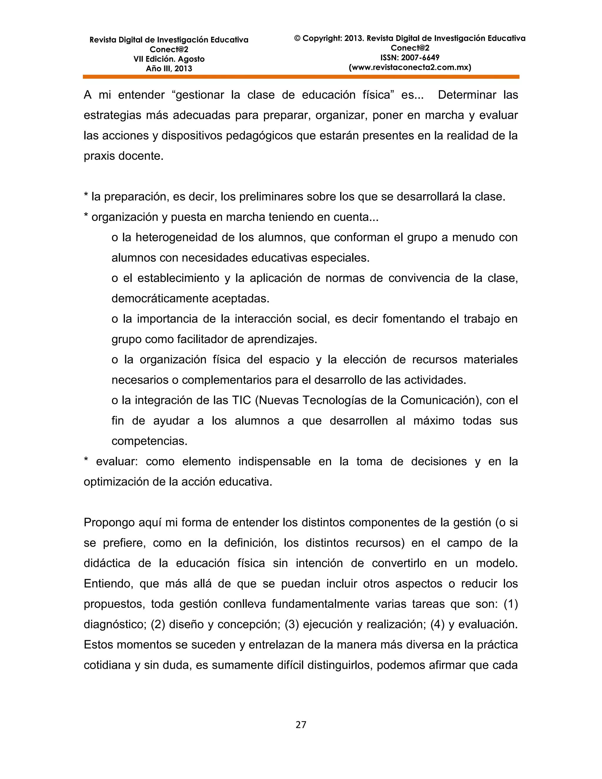 Revista Digital de Investigación Educativa
Conect@2
VII Edición. Agosto
Año III, 2013

© Copyright: 2013. Revista Digital de Investigación Educativa
Conect@2
ISSN: 2007-6649
(www.revistaconecta2.com.mx)

A mi entender “gestionar la clase de educación física” es...

Determinar las

estrategias más adecuadas para preparar, organizar, poner en marcha y evaluar
las acciones y dispositivos pedagógicos que estarán presentes en la realidad de la
praxis docente.

* la preparación, es decir, los preliminares sobre los que se desarrollará la clase.
* organización y puesta en marcha teniendo en cuenta...
o la heterogeneidad de los alumnos, que conforman el grupo a menudo con
alumnos con necesidades educativas especiales.
o el establecimiento y la aplicación de normas de convivencia de la clase,
democráticamente aceptadas.
o la importancia de la interacción social, es decir fomentando el trabajo en
grupo como facilitador de aprendizajes.
o la organización física del espacio y la elección de recursos materiales
necesarios o complementarios para el desarrollo de las actividades.
o la integración de las TIC (Nuevas Tecnologías de la Comunicación), con el
fin de ayudar a los alumnos a que desarrollen al máximo todas sus
competencias.
* evaluar: como elemento indispensable en la toma de decisiones y en la
optimización de la acción educativa.

Propongo aquí mi forma de entender los distintos componentes de la gestión (o si
se prefiere, como en la definición, los distintos recursos) en el campo de la
didáctica de la educación física sin intención de convertirlo en un modelo.
Entiendo, que más allá de que se puedan incluir otros aspectos o reducir los
propuestos, toda gestión conlleva fundamentalmente varias tareas que son: (1)
diagnóstico; (2) diseño y concepción; (3) ejecución y realización; (4) y evaluación.
Estos momentos se suceden y entrelazan de la manera más diversa en la práctica
cotidiana y sin duda, es sumamente difícil distinguirlos, podemos afirmar que cada

27

 