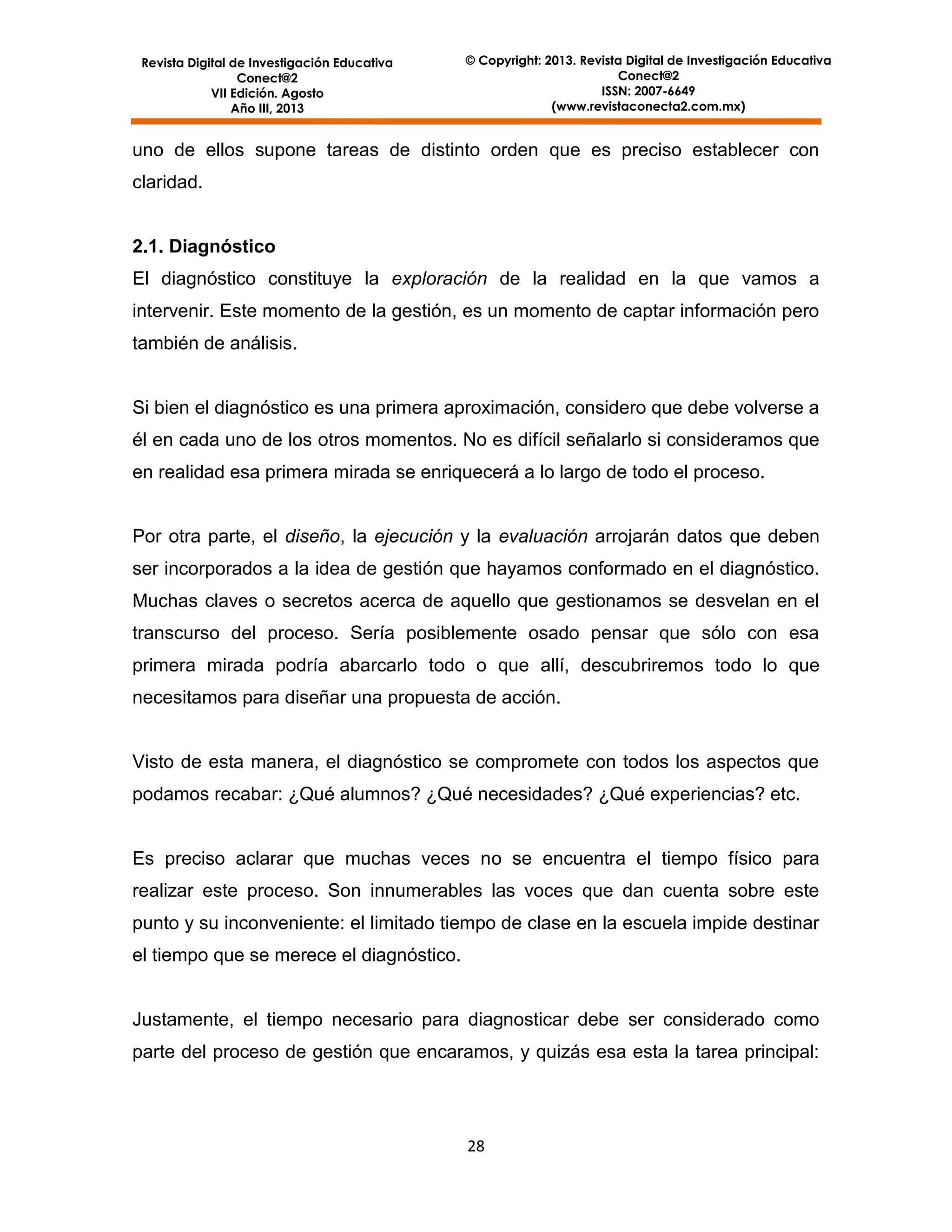 Revista Digital de Investigación Educativa
Conect@2
VII Edición. Agosto
Año III, 2013

© Copyright: 2013. Revista Digital de Investigación Educativa
Conect@2
ISSN: 2007-6649
(www.revistaconecta2.com.mx)

uno de ellos supone tareas de distinto orden que es preciso establecer con
claridad.

2.1. Diagnóstico
El diagnóstico constituye la exploración de la realidad en la que vamos a
intervenir. Este momento de la gestión, es un momento de captar información pero
también de análisis.

Si bien el diagnóstico es una primera aproximación, considero que debe volverse a
él en cada uno de los otros momentos. No es difícil señalarlo si consideramos que
en realidad esa primera mirada se enriquecerá a lo largo de todo el proceso.

Por otra parte, el diseño, la ejecución y la evaluación arrojarán datos que deben
ser incorporados a la idea de gestión que hayamos conformado en el diagnóstico.
Muchas claves o secretos acerca de aquello que gestionamos se desvelan en el
transcurso del proceso. Sería posiblemente osado pensar que sólo con esa
primera mirada podría abarcarlo todo o que allí, descubriremos todo lo que
necesitamos para diseñar una propuesta de acción.

Visto de esta manera, el diagnóstico se compromete con todos los aspectos que
podamos recabar: ¿Qué alumnos? ¿Qué necesidades? ¿Qué experiencias? etc.

Es preciso aclarar que muchas veces no se encuentra el tiempo físico para
realizar este proceso. Son innumerables las voces que dan cuenta sobre este
punto y su inconveniente: el limitado tiempo de clase en la escuela impide destinar
el tiempo que se merece el diagnóstico.

Justamente, el tiempo necesario para diagnosticar debe ser considerado como
parte del proceso de gestión que encaramos, y quizás esa esta la tarea principal:

28

 