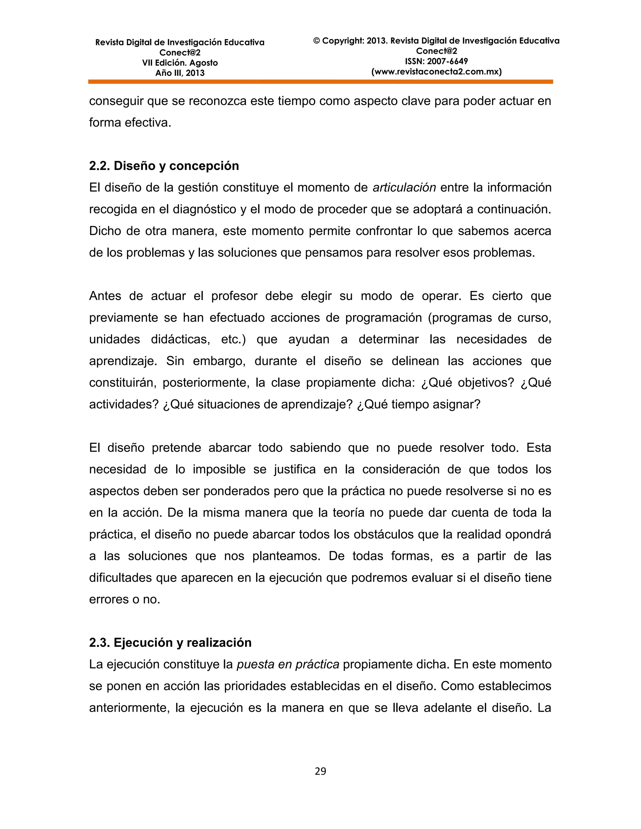 Revista Digital de Investigación Educativa
Conect@2
VII Edición. Agosto
Año III, 2013

© Copyright: 2013. Revista Digital de Investigación Educativa
Conect@2
ISSN: 2007-6649
(www.revistaconecta2.com.mx)

conseguir que se reconozca este tiempo como aspecto clave para poder actuar en
forma efectiva.

2.2. Diseño y concepción
El diseño de la gestión constituye el momento de articulación entre la información
recogida en el diagnóstico y el modo de proceder que se adoptará a continuación.
Dicho de otra manera, este momento permite confrontar lo que sabemos acerca
de los problemas y las soluciones que pensamos para resolver esos problemas.

Antes de actuar el profesor debe elegir su modo de operar. Es cierto que
previamente se han efectuado acciones de programación (programas de curso,
unidades didácticas, etc.) que ayudan a determinar las necesidades de
aprendizaje. Sin embargo, durante el diseño se delinean las acciones que
constituirán, posteriormente, la clase propiamente dicha: ¿Qué objetivos? ¿Qué
actividades? ¿Qué situaciones de aprendizaje? ¿Qué tiempo asignar?

El diseño pretende abarcar todo sabiendo que no puede resolver todo. Esta
necesidad de lo imposible se justifica en la consideración de que todos los
aspectos deben ser ponderados pero que la práctica no puede resolverse si no es
en la acción. De la misma manera que la teoría no puede dar cuenta de toda la
práctica, el diseño no puede abarcar todos los obstáculos que la realidad opondrá
a las soluciones que nos planteamos. De todas formas, es a partir de las
dificultades que aparecen en la ejecución que podremos evaluar si el diseño tiene
errores o no.

2.3. Ejecución y realización
La ejecución constituye la puesta en práctica propiamente dicha. En este momento
se ponen en acción las prioridades establecidas en el diseño. Como establecimos
anteriormente, la ejecución es la manera en que se lleva adelante el diseño. La

29

 