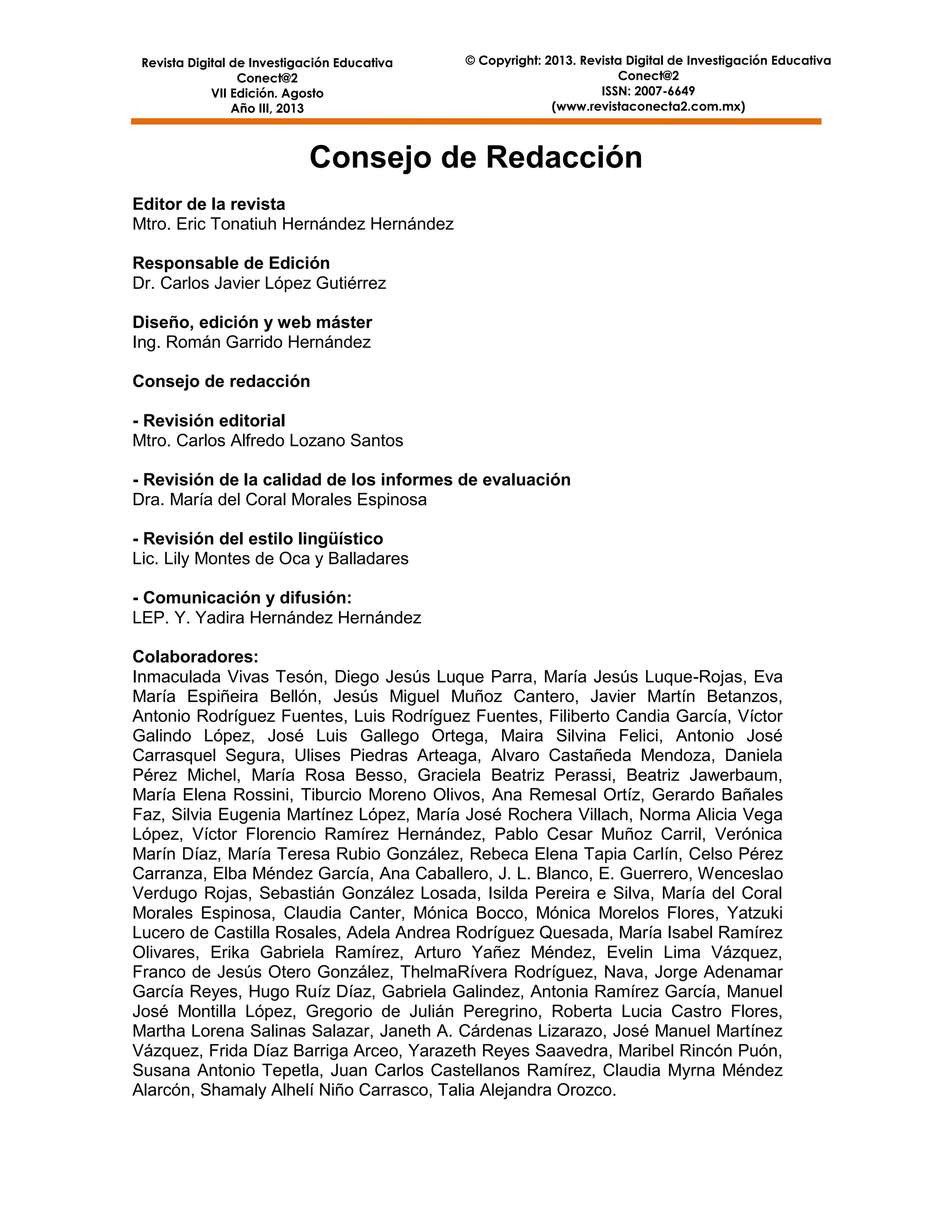 Revista Digital de Investigación Educativa
Conect@2
VII Edición. Agosto
Año III, 2013

© Copyright: 2013. Revista Digital de Investigación Educativa
Conect@2
ISSN: 2007-6649
(www.revistaconecta2.com.mx)

Consejo de Redacción
Editor de la revista
Mtro. Eric Tonatiuh Hernández Hernández
Responsable de Edición
Dr. Carlos Javier López Gutiérrez
Diseño, edición y web máster
Ing. Román Garrido Hernández
Consejo de redacción
- Revisión editorial
Mtro. Carlos Alfredo Lozano Santos
- Revisión de la calidad de los informes de evaluación
Dra. María del Coral Morales Espinosa
- Revisión del estilo lingüístico
Lic. Lily Montes de Oca y Balladares
- Comunicación y difusión:
LEP. Y. Yadira Hernández Hernández
Colaboradores:
Inmaculada Vivas Tesón, Diego Jesús Luque Parra, María Jesús Luque-Rojas, Eva
María Espiñeira Bellón, Jesús Miguel Muñoz Cantero, Javier Martín Betanzos,
Antonio Rodríguez Fuentes, Luis Rodríguez Fuentes, Filiberto Candia García, Víctor
Galindo López, José Luis Gallego Ortega, Maira Silvina Felici, Antonio José
Carrasquel Segura, Ulises Piedras Arteaga, Alvaro Castañeda Mendoza, Daniela
Pérez Michel, María Rosa Besso, Graciela Beatriz Perassi, Beatriz Jawerbaum,
María Elena Rossini, Tiburcio Moreno Olivos, Ana Remesal Ortíz, Gerardo Bañales
Faz, Silvia Eugenia Martínez López, María José Rochera Villach, Norma Alicia Vega
López, Víctor Florencio Ramírez Hernández, Pablo Cesar Muñoz Carril, Verónica
Marín Díaz, María Teresa Rubio González, Rebeca Elena Tapia Carlín, Celso Pérez
Carranza, Elba Méndez García, Ana Caballero, J. L. Blanco, E. Guerrero, Wenceslao
Verdugo Rojas, Sebastián González Losada, Isilda Pereira e Silva, María del Coral
Morales Espinosa, Claudia Canter, Mónica Bocco, Mónica Morelos Flores, Yatzuki
Lucero de Castilla Rosales, Adela Andrea Rodríguez Quesada, María Isabel Ramírez
Olivares, Erika Gabriela Ramírez, Arturo Yañez Méndez, Evelin Lima Vázquez,
Franco de Jesús Otero González, ThelmaRívera Rodríguez, Nava, Jorge Adenamar
García Reyes, Hugo Ruíz Díaz, Gabriela Galindez, Antonia Ramírez García, Manuel
José Montilla López, Gregorio de Julián Peregrino, Roberta Lucia Castro Flores,
Martha Lorena Salinas Salazar, Janeth A. Cárdenas Lizarazo, José Manuel Martínez
Vázquez, Frida Díaz Barriga Arceo, Yarazeth Reyes Saavedra, Maribel Rincón Puón,
Susana Antonio Tepetla, Juan Carlos Castellanos Ramírez, Claudia Myrna Méndez
Alarcón, Shamaly Alhelí Niño Carrasco, Talia Alejandra Orozco.
3

 