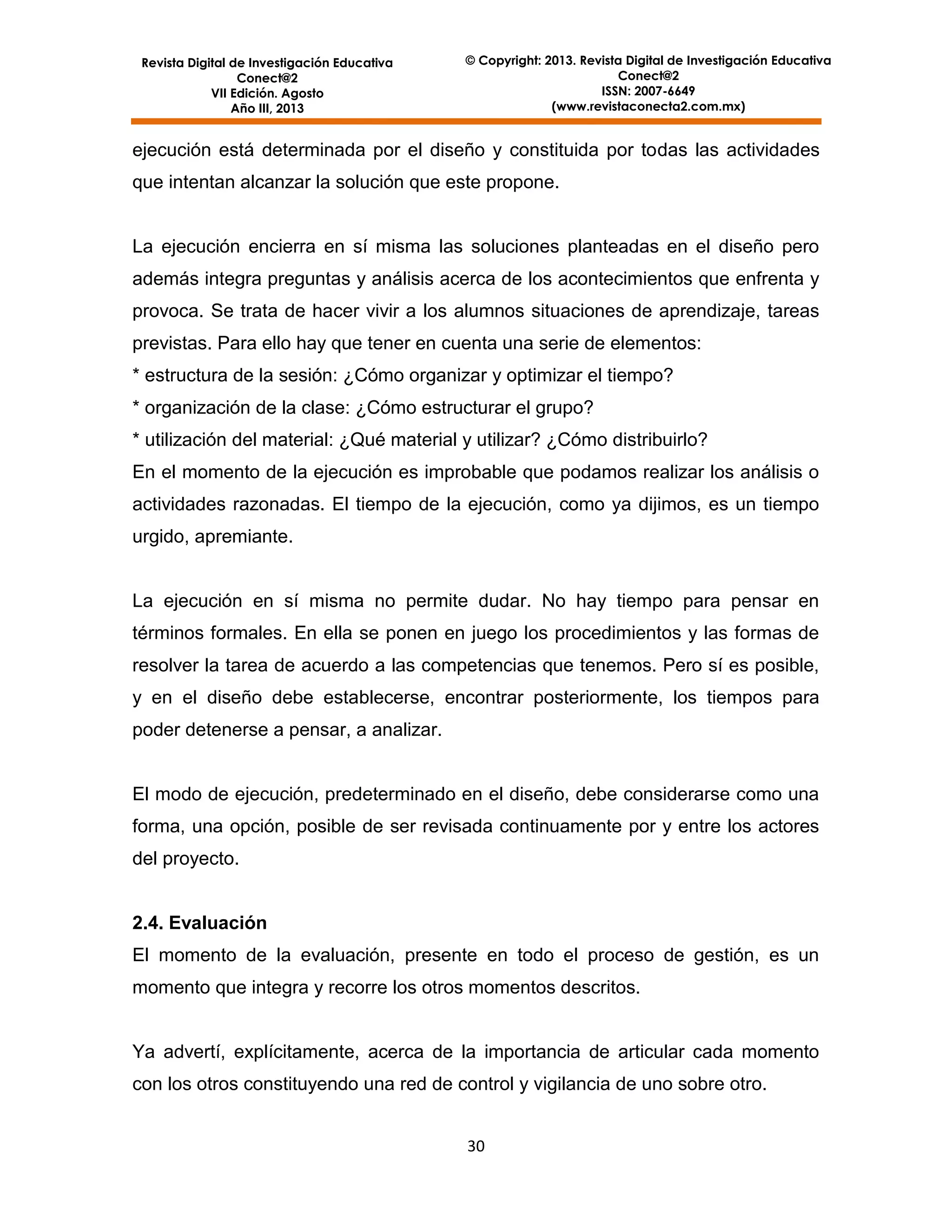 Revista Digital de Investigación Educativa
Conect@2
VII Edición. Agosto
Año III, 2013

© Copyright: 2013. Revista Digital de Investigación Educativa
Conect@2
ISSN: 2007-6649
(www.revistaconecta2.com.mx)

ejecución está determinada por el diseño y constituida por todas las actividades
que intentan alcanzar la solución que este propone.

La ejecución encierra en sí misma las soluciones planteadas en el diseño pero
además integra preguntas y análisis acerca de los acontecimientos que enfrenta y
provoca. Se trata de hacer vivir a los alumnos situaciones de aprendizaje, tareas
previstas. Para ello hay que tener en cuenta una serie de elementos:
* estructura de la sesión: ¿Cómo organizar y optimizar el tiempo?
* organización de la clase: ¿Cómo estructurar el grupo?
* utilización del material: ¿Qué material y utilizar? ¿Cómo distribuirlo?
En el momento de la ejecución es improbable que podamos realizar los análisis o
actividades razonadas. El tiempo de la ejecución, como ya dijimos, es un tiempo
urgido, apremiante.

La ejecución en sí misma no permite dudar. No hay tiempo para pensar en
términos formales. En ella se ponen en juego los procedimientos y las formas de
resolver la tarea de acuerdo a las competencias que tenemos. Pero sí es posible,
y en el diseño debe establecerse, encontrar posteriormente, los tiempos para
poder detenerse a pensar, a analizar.

El modo de ejecución, predeterminado en el diseño, debe considerarse como una
forma, una opción, posible de ser revisada continuamente por y entre los actores
del proyecto.

2.4. Evaluación
El momento de la evaluación, presente en todo el proceso de gestión, es un
momento que integra y recorre los otros momentos descritos.

Ya advertí, explícitamente, acerca de la importancia de articular cada momento
con los otros constituyendo una red de control y vigilancia de uno sobre otro.
30

 