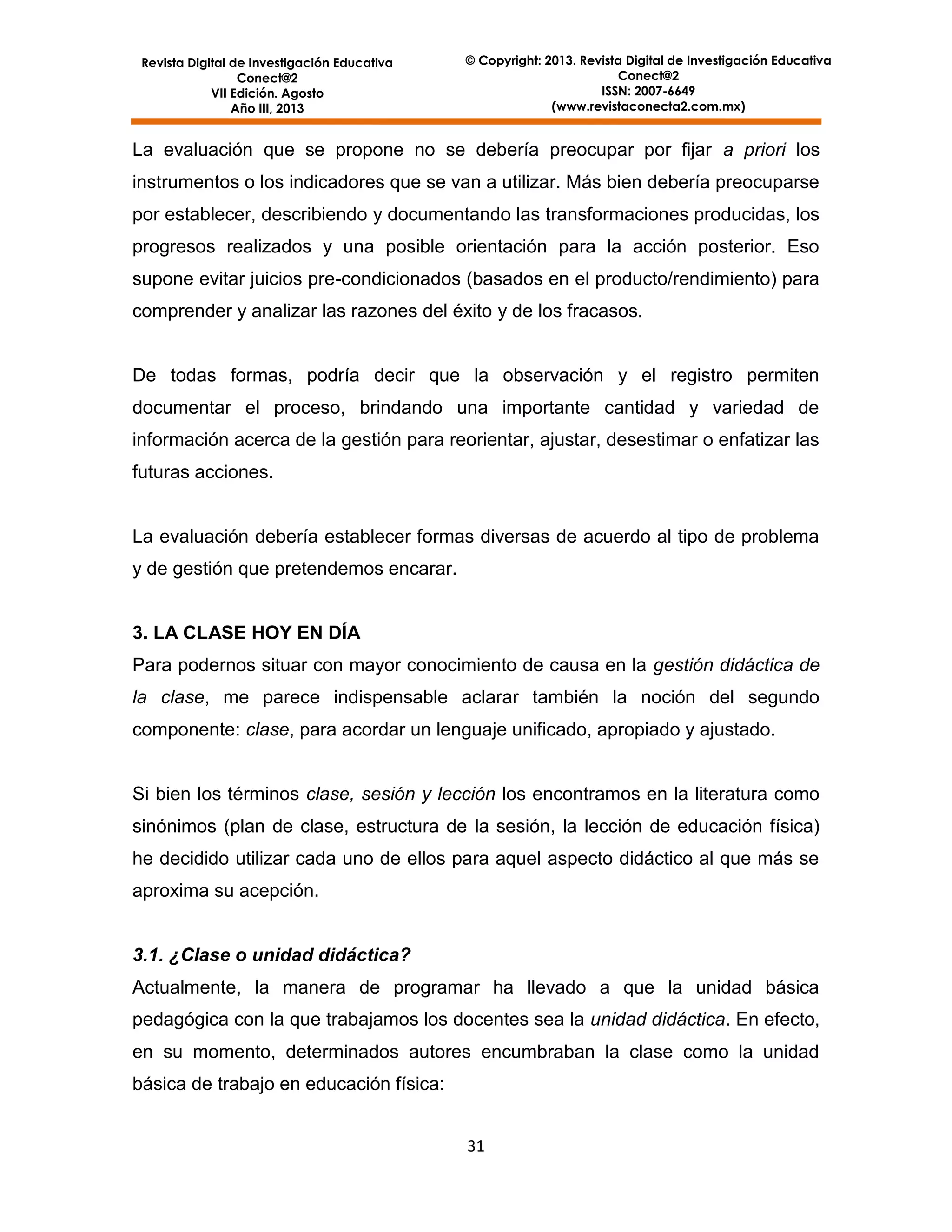Revista Digital de Investigación Educativa
Conect@2
VII Edición. Agosto
Año III, 2013

© Copyright: 2013. Revista Digital de Investigación Educativa
Conect@2
ISSN: 2007-6649
(www.revistaconecta2.com.mx)

La evaluación que se propone no se debería preocupar por fijar a priori los
instrumentos o los indicadores que se van a utilizar. Más bien debería preocuparse
por establecer, describiendo y documentando las transformaciones producidas, los
progresos realizados y una posible orientación para la acción posterior. Eso
supone evitar juicios pre-condicionados (basados en el producto/rendimiento) para
comprender y analizar las razones del éxito y de los fracasos.

De todas formas, podría decir que la observación y el registro permiten
documentar el proceso, brindando una importante cantidad y variedad de
información acerca de la gestión para reorientar, ajustar, desestimar o enfatizar las
futuras acciones.

La evaluación debería establecer formas diversas de acuerdo al tipo de problema
y de gestión que pretendemos encarar.

3. LA CLASE HOY EN DÍA
Para podernos situar con mayor conocimiento de causa en la gestión didáctica de
la clase, me parece indispensable aclarar también la noción del segundo
componente: clase, para acordar un lenguaje unificado, apropiado y ajustado.

Si bien los términos clase, sesión y lección los encontramos en la literatura como
sinónimos (plan de clase, estructura de la sesión, la lección de educación física)
he decidido utilizar cada uno de ellos para aquel aspecto didáctico al que más se
aproxima su acepción.

3.1. ¿Clase o unidad didáctica?
Actualmente, la manera de programar ha llevado a que la unidad básica
pedagógica con la que trabajamos los docentes sea la unidad didáctica. En efecto,
en su momento, determinados autores encumbraban la clase como la unidad
básica de trabajo en educación física:
31

 