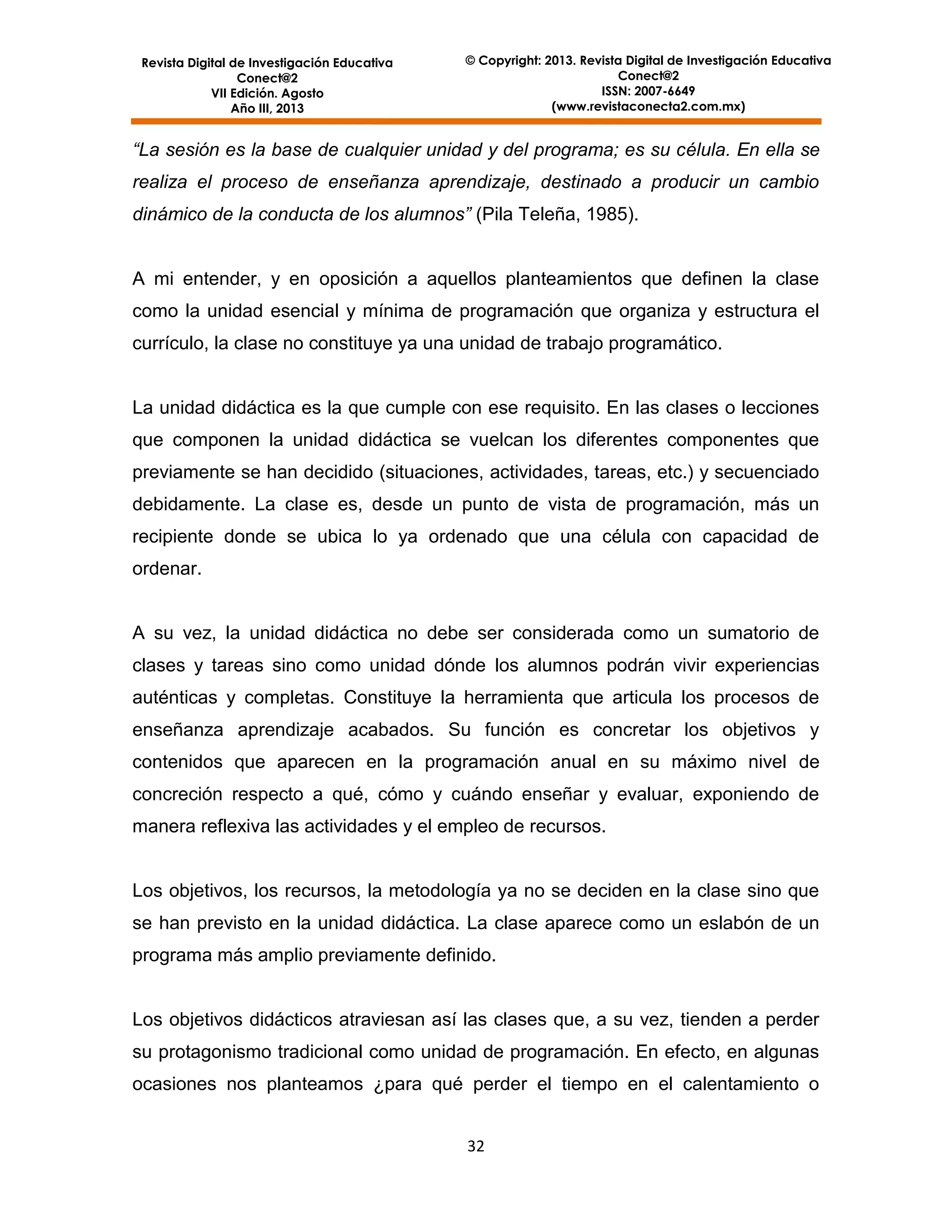 Revista Digital de Investigación Educativa
Conect@2
VII Edición. Agosto
Año III, 2013

© Copyright: 2013. Revista Digital de Investigación Educativa
Conect@2
ISSN: 2007-6649
(www.revistaconecta2.com.mx)

“La sesión es la base de cualquier unidad y del programa; es su célula. En ella se
realiza el proceso de enseñanza aprendizaje, destinado a producir un cambio
dinámico de la conducta de los alumnos” (Pila Teleña, 1985).

A mi entender, y en oposición a aquellos planteamientos que definen la clase
como la unidad esencial y mínima de programación que organiza y estructura el
currículo, la clase no constituye ya una unidad de trabajo programático.

La unidad didáctica es la que cumple con ese requisito. En las clases o lecciones
que componen la unidad didáctica se vuelcan los diferentes componentes que
previamente se han decidido (situaciones, actividades, tareas, etc.) y secuenciado
debidamente. La clase es, desde un punto de vista de programación, más un
recipiente donde se ubica lo ya ordenado que una célula con capacidad de
ordenar.

A su vez, la unidad didáctica no debe ser considerada como un sumatorio de
clases y tareas sino como unidad dónde los alumnos podrán vivir experiencias
auténticas y completas. Constituye la herramienta que articula los procesos de
enseñanza aprendizaje acabados. Su función es concretar los objetivos y
contenidos que aparecen en la programación anual en su máximo nivel de
concreción respecto a qué, cómo y cuándo enseñar y evaluar, exponiendo de
manera reflexiva las actividades y el empleo de recursos.

Los objetivos, los recursos, la metodología ya no se deciden en la clase sino que
se han previsto en la unidad didáctica. La clase aparece como un eslabón de un
programa más amplio previamente definido.

Los objetivos didácticos atraviesan así las clases que, a su vez, tienden a perder
su protagonismo tradicional como unidad de programación. En efecto, en algunas
ocasiones nos planteamos ¿para qué perder el tiempo en el calentamiento o
32

 